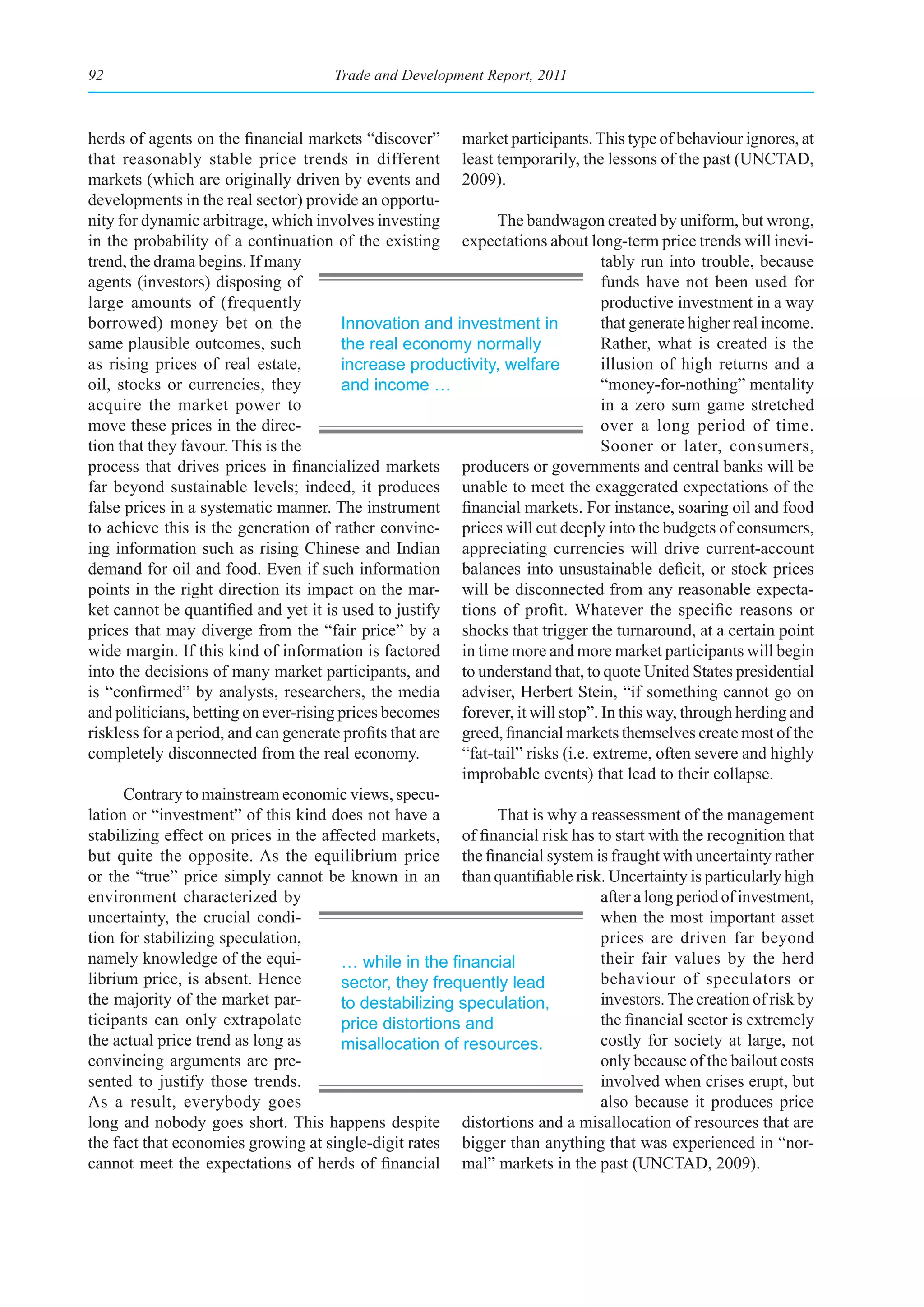 92                                     Trade and Development Report, 2011



herds of agents on the financial markets “discover” market participants. This type of behaviour ignores, at
that reasonably stable price trends in different least temporarily, the lessons of the past (UNCTAD,
markets (which are originally driven by events and 2009).
developments in the real sector) provide an opportu-
nity for dynamic arbitrage, which involves investing           The bandwagon created by uniform, but wrong,
in the probability of a continuation of the existing expectations about long-term price trends will inevi-
trend, the drama begins. If many                                                 tably run into trouble, because
agents (investors) disposing of                                                  funds have not been used for
large amounts of (frequently                                                     productive investment in a way
borrowed) money bet on the              Innovation and investment in             that generate higher real income.
same plausible outcomes, such           the real economy normally                Rather, what is created is the
as rising prices of real estate,        increase productivity, welfare           illusion of high returns and a
oil, stocks or currencies, they         and income …                             “money-for-nothing” mentality
acquire the market power to                                                      in a zero sum game stretched
move these prices in the direc-                                                  over a long period of time.
tion that they favour. This is the                                               Sooner or later, consumers,
process that drives prices in financialized markets producers or governments and central banks will be
far beyond sustainable levels; indeed, it produces unable to meet the exaggerated expectations of the
false prices in a systematic manner. The instrument financial markets. For instance, soaring oil and food
to achieve this is the generation of rather convinc- prices will cut deeply into the budgets of consumers,
ing information such as rising Chinese and Indian appreciating currencies will drive current-account
demand for oil and food. Even if such information balances into unsustainable deficit, or stock prices
points in the right direction its impact on the mar- will be disconnected from any reasonable expecta-
ket cannot be quantified and yet it is used to justify tions of profit. Whatever the specific reasons or
prices that may diverge from the “fair price” by a shocks that trigger the turnaround, at a certain point
wide margin. If this kind of information is factored in time more and more market participants will begin
into the decisions of many market participants, and to understand that, to quote United States presidential
is “confirmed” by analysts, researchers, the media adviser, Herbert Stein, “if something cannot go on
and politicians, betting on ever-rising prices becomes forever, it will stop”. In this way, through herding and
riskless for a period, and can generate profits that are greed, financial markets themselves create most of the
completely disconnected from the real economy.           “fat-tail” risks (i.e. extreme, often severe and highly
                                                         improbable events) that lead to their collapse.
      Contrary to mainstream economic views, specu-
lation or “investment” of this kind does not have a            That is why a reassessment of the management
stabilizing effect on prices in the affected markets, of financial risk has to start with the recognition that
but quite the opposite. As the equilibrium price the financial system is fraught with uncertainty rather
or the “true” price simply cannot be known in an than quantifiable risk. Uncertainty is particularly high
environment characterized by                                                     after a long period of investment,
uncertainty, the crucial condi-                                                  when the most important asset
tion for stabilizing speculation,                                                prices are driven far beyond
namely knowledge of the equi-           …	while	in	the	financial	                their fair values by the herd
librium price, is absent. Hence         sector, they frequently lead             behaviour of speculators or
the majority of the market par-         to destabilizing speculation,            investors. The creation of risk by
ticipants can only extrapolate          price distortions and                    the financial sector is extremely
the actual price trend as long as       misallocation of resources.              costly for society at large, not
convincing arguments are pre-                                                    only because of the bailout costs
sented to justify those trends.                                                  involved when crises erupt, but
As a result, everybody goes                                                      also because it produces price
long and nobody goes short. This happens despite distortions and a misallocation of resources that are
the fact that economies growing at single-digit rates bigger than anything that was experienced in “nor-
cannot meet the expectations of herds of financial mal” markets in the past (UNCTAD, 2009).
 