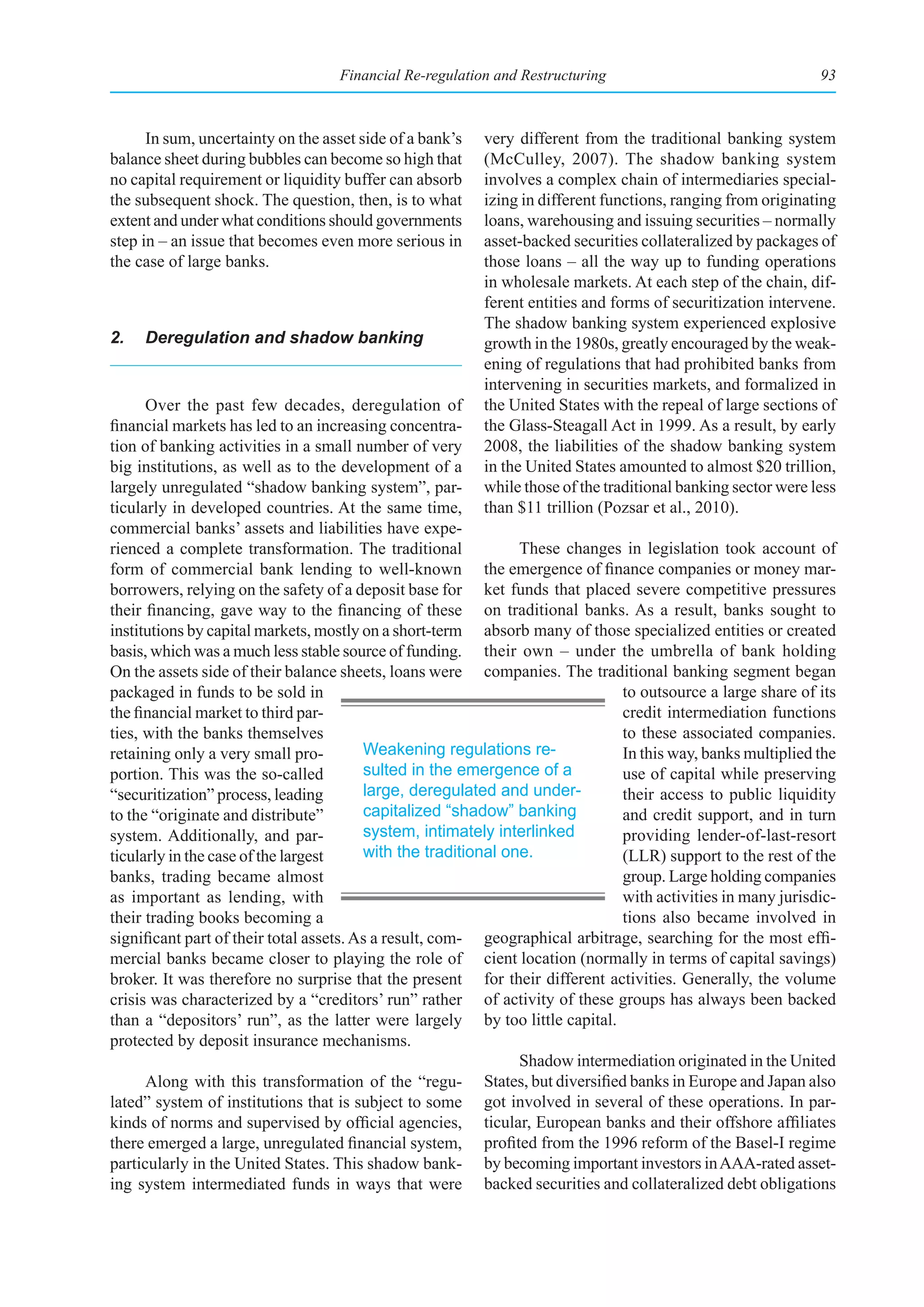 Financial Re-regulation and Restructuring                                  93



      In sum, uncertainty on the asset side of a bank’s   very different from the traditional banking system
balance sheet during bubbles can become so high that      (McCulley, 2007). The shadow banking system
no capital requirement or liquidity buffer can absorb     involves a complex chain of intermediaries special-
the subsequent shock. The question, then, is to what      izing in different functions, ranging from originating
extent and under what conditions should governments       loans, warehousing and issuing securities – normally
step in – an issue that becomes even more serious in      asset-backed securities collateralized by packages of
the case of large banks.                                  those loans – all the way up to funding operations
                                                          in wholesale markets. At each step of the chain, dif-
                                                          ferent entities and forms of securitization intervene.
                                                          The shadow banking system experienced explosive
2.   Deregulation and shadow banking                      growth in the 1980s, greatly encouraged by the weak-
                                                          ening of regulations that had prohibited banks from
                                                          intervening in securities markets, and formalized in
      Over the past few decades, deregulation of          the United States with the repeal of large sections of
financial markets has led to an increasing concentra-     the Glass-Steagall Act in 1999. As a result, by early
tion of banking activities in a small number of very      2008, the liabilities of the shadow banking system
big institutions, as well as to the development of a      in the United States amounted to almost $20 trillion,
largely unregulated “shadow banking system”, par-         while those of the traditional banking sector were less
ticularly in developed countries. At the same time,       than $11 trillion (Pozsar et al., 2010).
commercial banks’ assets and liabilities have expe-
rienced a complete transformation. The traditional              These changes in legislation took account of
form of commercial bank lending to well-known the emergence of finance companies or money mar-
borrowers, relying on the safety of a deposit base for ket funds that placed severe competitive pressures
their financing, gave way to the financing of these on traditional banks. As a result, banks sought to
institutions by capital markets, mostly on a short-term absorb many of those specialized entities or created
basis, which was a much less stable source of funding. their own – under the umbrella of bank holding
On the assets side of their balance sheets, loans were companies. The traditional banking segment began
packaged in funds to be sold in                                                  to outsource a large share of its
the financial market to third par-                                               credit intermediation functions
ties, with the banks themselves                                                  to these associated companies.
retaining only a very small pro-         Weakening regulations re-               In this way, banks multiplied the
portion. This was the so-called          sulted in the emergence of a            use of capital while preserving
“securitization” process, leading        large, deregulated and under-           their access to public liquidity
to the “originate and distribute”        capitalized “shadow” banking            and credit support, and in turn
system. Additionally, and par-           system, intimately interlinked          providing lender-of-last-resort
ticularly in the case of the largest     with the traditional one.               (LLR) support to the rest of the
banks, trading became almost                                                     group. Large holding companies
as important as lending, with                                                    with activities in many jurisdic-
their trading books becoming a                                                   tions also became involved in
significant part of their total assets. As a result, com- geographical arbitrage, searching for the most effi-
mercial banks became closer to playing the role of cient location (normally in terms of capital savings)
broker. It was therefore no surprise that the present for their different activities. Generally, the volume
crisis was characterized by a “creditors’ run” rather of activity of these groups has always been backed
than a “depositors’ run”, as the latter were largely by too little capital.
protected by deposit insurance mechanisms.
                                                                Shadow intermediation originated in the United
      Along with this transformation of the “regu-         States, but diversified banks in Europe and Japan also
lated” system of institutions that is subject to some got involved in several of these operations. In par-
kinds of norms and supervised by official agencies, ticular, European banks and their offshore affiliates
there emerged a large, unregulated financial system, profited from the 1996 reform of the Basel-I regime
particularly in the United States. This shadow bank- by becoming important investors in AAA-rated asset-
ing system intermediated funds in ways that were backed securities and collateralized debt obligations
 