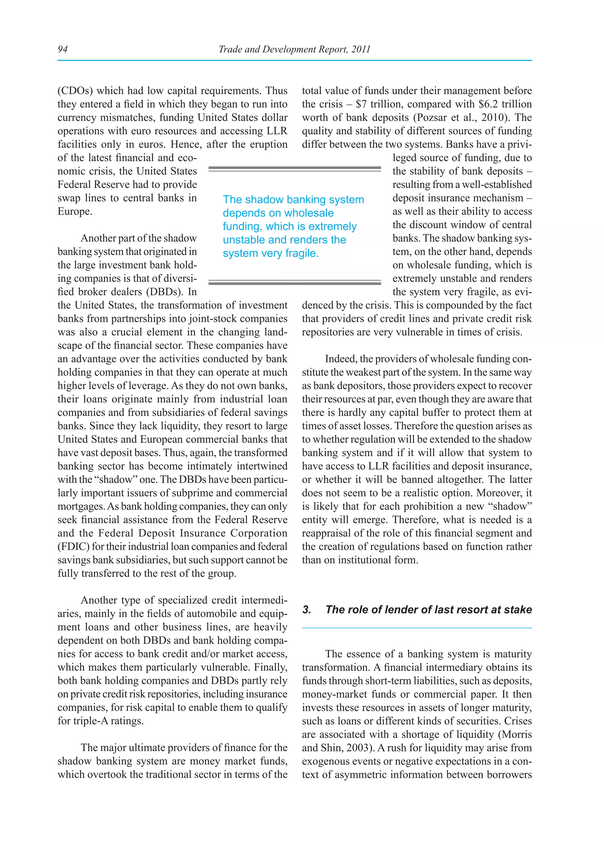 94                                     Trade and Development Report, 2011



(CDOs) which had low capital requirements. Thus total value of funds under their management before
they entered a field in which they began to run into the crisis – $7 trillion, compared with $6.2 trillion
currency mismatches, funding United States dollar worth of bank deposits (Pozsar et al., 2010). The
operations with euro resources and accessing LLR quality and stability of different sources of funding
facilities only in euros. Hence, after the eruption differ between the two systems. Banks have a privi-
of the latest financial and eco-                                             leged source of funding, due to
nomic crisis, the United States                                              the stability of bank deposits –
Federal Reserve had to provide                                               resulting from a well-established
swap lines to central banks in          The shadow banking system            deposit insurance mechanism –
Europe.                                 depends on wholesale                 as well as their ability to access
                                        funding, which is extremely          the discount window of central
      Another part of the shadow        unstable and renders the             banks. The shadow banking sys-
banking system that originated in       system very fragile.                 tem, on the other hand, depends
the large investment bank hold-                                              on wholesale funding, which is
ing companies is that of diversi-                                            extremely unstable and renders
fied broker dealers (DBDs). In                                               the system very fragile, as evi-
the United States, the transformation of investment denced by the crisis. This is compounded by the fact
banks from partnerships into joint-stock companies that providers of credit lines and private credit risk
was also a crucial element in the changing land- repositories are very vulnerable in times of crisis.
scape of the financial sector. These companies have
an advantage over the activities conducted by bank           Indeed, the providers of wholesale funding con-
holding companies in that they can operate at much stitute the weakest part of the system. In the same way
higher levels of leverage. As they do not own banks, as bank depositors, those providers expect to recover
their loans originate mainly from industrial loan their resources at par, even though they are aware that
companies and from subsidiaries of federal savings there is hardly any capital buffer to protect them at
banks. Since they lack liquidity, they resort to large times of asset losses. Therefore the question arises as
United States and European commercial banks that to whether regulation will be extended to the shadow
have vast deposit bases. Thus, again, the transformed banking system and if it will allow that system to
banking sector has become intimately intertwined have access to LLR facilities and deposit insurance,
with the “shadow” one. The DBDs have been particu- or whether it will be banned altogether. The latter
larly important issuers of subprime and commercial does not seem to be a realistic option. Moreover, it
mortgages. As bank holding companies, they can only is likely that for each prohibition a new “shadow”
seek financial assistance from the Federal Reserve entity will emerge. Therefore, what is needed is a
and the Federal Deposit Insurance Corporation reappraisal of the role of this financial segment and
(FDIC) for their industrial loan companies and federal the creation of regulations based on function rather
savings bank subsidiaries, but such support cannot be than on institutional form.
fully transferred to the rest of the group.

      Another type of specialized credit intermedi-
aries, mainly in the fields of automobile and equip-       3.   The role of lender of last resort at stake
ment loans and other business lines, are heavily
dependent on both DBDs and bank holding compa-
nies for access to bank credit and/or market access,             The essence of a banking system is maturity
which makes them particularly vulnerable. Finally,         transformation. A financial intermediary obtains its
both bank holding companies and DBDs partly rely           funds through short-term liabilities, such as deposits,
on private credit risk repositories, including insurance   money-market funds or commercial paper. It then
companies, for risk capital to enable them to qualify      invests these resources in assets of longer maturity,
for triple-A ratings.                                      such as loans or different kinds of securities. Crises
                                                           are associated with a shortage of liquidity (Morris
    The major ultimate providers of finance for the        and Shin, 2003). A rush for liquidity may arise from
shadow banking system are money market funds,              exogenous events or negative expectations in a con-
which overtook the traditional sector in terms of the      text of asymmetric information between borrowers
 