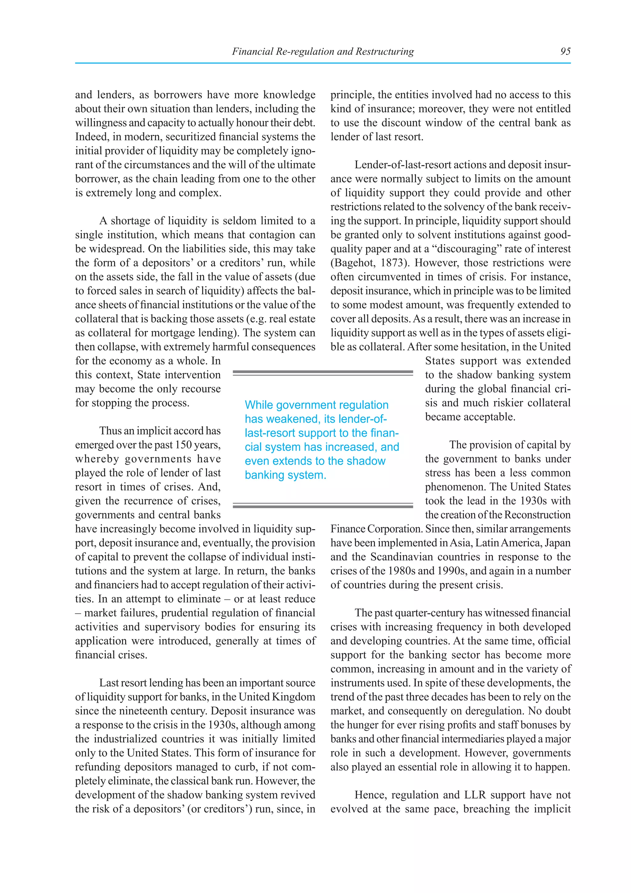 Financial Re-regulation and Restructuring                                   95



and lenders, as borrowers have more knowledge              principle, the entities involved had no access to this
about their own situation than lenders, including the      kind of insurance; moreover, they were not entitled
willingness and capacity to actually honour their debt.    to use the discount window of the central bank as
Indeed, in modern, securitized financial systems the       lender of last resort.
initial provider of liquidity may be completely igno-
rant of the circumstances and the will of the ultimate          Lender-of-last-resort actions and deposit insur-
borrower, as the chain leading from one to the other      ance were normally subject to limits on the amount
is extremely long and complex.                            of liquidity support they could provide and other
                                                          restrictions related to the solvency of the bank receiv-
      A shortage of liquidity is seldom limited to a ing the support. In principle, liquidity support should
single institution, which means that contagion can be granted only to solvent institutions against good-
be widespread. On the liabilities side, this may take quality paper and at a “discouraging” rate of interest
the form of a depositors’ or a creditors’ run, while (Bagehot, 1873). However, those restrictions were
on the assets side, the fall in the value of assets (due often circumvented in times of crisis. For instance,
to forced sales in search of liquidity) affects the bal- deposit insurance, which in principle was to be limited
ance sheets of financial institutions or the value of the to some modest amount, was frequently extended to
collateral that is backing those assets (e.g. real estate cover all deposits. As a result, there was an increase in
as collateral for mortgage lending). The system can liquidity support as well as in the types of assets eligi-
then collapse, with extremely harmful consequences ble as collateral. After some hesitation, in the United
for the economy as a whole. In                                                   States support was extended
this context, State intervention                                                 to the shadow banking system
may become the only recourse                                                     during the global financial cri-
for stopping the process.               While government regulation              sis and much riskier collateral
                                        has weakened, its lender-of-             became acceptable.
      Thus an implicit accord has       last-resort	support	to	the	finan-
emerged over the past 150 years,        cial system has increased, and                 The provision of capital by
whereby governments have                even extends to the shadow               the government to banks under
played the role of lender of last       banking system.                          stress has been a less common
resort in times of crises. And,                                                  phenomenon. The United States
given the recurrence of crises,                                                  took the lead in the 1930s with
governments and central banks                                                    the creation of the Reconstruction
have increasingly become involved in liquidity sup- Finance Corporation. Since then, similar arrangements
port, deposit insurance and, eventually, the provision have been implemented in Asia, Latin America, Japan
of capital to prevent the collapse of individual insti- and the Scandinavian countries in response to the
tutions and the system at large. In return, the banks crises of the 1980s and 1990s, and again in a number
and financiers had to accept regulation of their activi- of countries during the present crisis.
ties. In an attempt to eliminate – or at least reduce
– market failures, prudential regulation of financial           The past quarter-century has witnessed financial
activities and supervisory bodies for ensuring its crises with increasing frequency in both developed
application were introduced, generally at times of and developing countries. At the same time, official
financial crises.                                         support for the banking sector has become more
                                                          common, increasing in amount and in the variety of
      Last resort lending has been an important source instruments used. In spite of these developments, the
of liquidity support for banks, in the United Kingdom trend of the past three decades has been to rely on the
since the nineteenth century. Deposit insurance was market, and consequently on deregulation. No doubt
a response to the crisis in the 1930s, although among the hunger for ever rising profits and staff bonuses by
the industrialized countries it was initially limited banks and other financial intermediaries played a major
only to the United States. This form of insurance for role in such a development. However, governments
refunding depositors managed to curb, if not com- also played an essential role in allowing it to happen.
pletely eliminate, the classical bank run. However, the
development of the shadow banking system revived                Hence, regulation and LLR support have not
the risk of a depositors’ (or creditors’) run, since, in evolved at the same pace, breaching the implicit
 