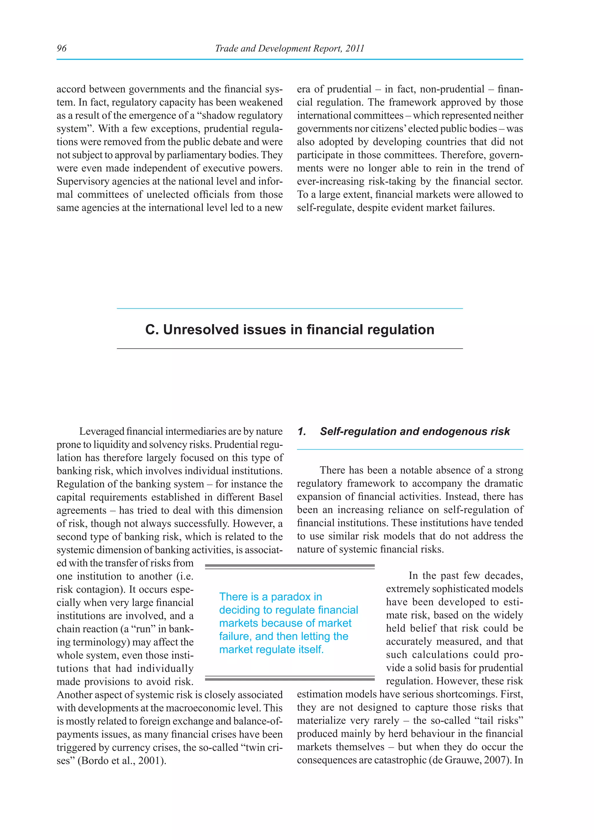 96                                   Trade and Development Report, 2011



accord between governments and the financial sys-       era of prudential – in fact, non-prudential – finan-
tem. In fact, regulatory capacity has been weakened     cial regulation. The framework approved by those
as a result of the emergence of a “shadow regulatory    international committees – which represented neither
system”. With a few exceptions, prudential regula-      governments nor citizens’ elected public bodies – was
tions were removed from the public debate and were      also adopted by developing countries that did not
not subject to approval by parliamentary bodies. They   participate in those committees. Therefore, govern-
were even made independent of executive powers.         ments were no longer able to rein in the trend of
Supervisory agencies at the national level and infor-   ever-increasing risk-taking by the financial sector.
mal committees of unelected officials from those        To a large extent, financial markets were allowed to
same agencies at the international level led to a new   self-regulate, despite evident market failures.




                    C. Unresolved issues in financial regulation




      Leveraged financial intermediaries are by nature 1. Self-regulation and endogenous risk
prone to liquidity and solvency risks. Prudential regu-
lation has therefore largely focused on this type of
banking risk, which involves individual institutions.          There has been a notable absence of a strong
Regulation of the banking system – for instance the      regulatory framework to accompany the dramatic
capital requirements established in different Basel expansion of financial activities. Instead, there has
agreements – has tried to deal with this dimension been an increasing reliance on self-regulation of
of risk, though not always successfully. However, a financial institutions. These institutions have tended
second type of banking risk, which is related to the to use similar risk models that do not address the
systemic dimension of banking activities, is associat- nature of systemic financial risks.
ed with the transfer of risks from
one institution to another (i.e.                                                  In the past few decades,
risk contagion). It occurs espe-                                             extremely sophisticated models
                                        There is a paradox in                have been developed to esti-
cially when very large financial
                                        deciding	to	regulate	financial	      mate risk, based on the widely
institutions are involved, and a
                                        markets because of market            held belief that risk could be
chain reaction (a “run” in bank-
                                        failure, and then letting the        accurately measured, and that
ing terminology) may affect the
                                        market regulate itself.              such calculations could pro-
whole system, even those insti-
tutions that had individually                                                vide a solid basis for prudential
made provisions to avoid risk.                                               regulation. However, these risk
Another aspect of systemic risk is closely associated estimation models have serious shortcomings. First,
with developments at the macroeconomic level. This they are not designed to capture those risks that
is mostly related to foreign exchange and balance-of- materialize very rarely – the so-called “tail risks”
payments issues, as many financial crises have been produced mainly by herd behaviour in the financial
triggered by currency crises, the so-called “twin cri- markets themselves – but when they do occur the
ses” (Bordo et al., 2001).                               consequences are catastrophic (de Grauwe, 2007). In
 