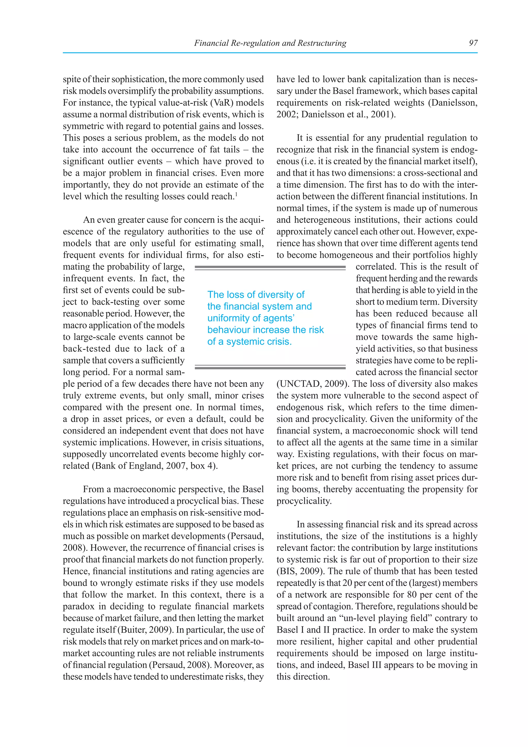 Financial Re-regulation and Restructuring                                     97



spite of their sophistication, the more commonly used       have led to lower bank capitalization than is neces-
risk models oversimplify the probability assumptions.       sary under the Basel framework, which bases capital
For instance, the typical value-at-risk (VaR) models        requirements on risk-related weights (Danielsson,
assume a normal distribution of risk events, which is       2002; Danielsson et al., 2001).
symmetric with regard to potential gains and losses.
This poses a serious problem, as the models do not             It is essential for any prudential regulation to
take into account the occurrence of fat tails – the       recognize that risk in the financial system is endog-
significant outlier events – which have proved to         enous (i.e. it is created by the financial market itself),
be a major problem in financial crises. Even more         and that it has two dimensions: a cross-sectional and
importantly, they do not provide an estimate of the       a time dimension. The first has to do with the inter-
level which the resulting losses could reach.1            action between the different financial institutions. In
                                                          normal times, if the system is made up of numerous
       An even greater cause for concern is the acqui- and heterogeneous institutions, their actions could
escence of the regulatory authorities to the use of approximately cancel each other out. However, expe-
models that are only useful for estimating small, rience has shown that over time different agents tend
frequent events for individual firms, for also esti- to become homogeneous and their portfolios highly
mating the probability of large,                                                  correlated. This is the result of
infrequent events. In fact, the                                                   frequent herding and the rewards
first set of events could be sub-        The loss of diversity of                 that herding is able to yield in the
ject to back-testing over some           the	financial	system	and	                short to medium term. Diversity
reasonable period. However, the          uniformity of agents’                    has been reduced because all
macro application of the models          behaviour increase the risk              types of financial firms tend to
to large-scale events cannot be          of a systemic crisis.                    move towards the same high-
back-tested due to lack of a                                                      yield activities, so that business
sample that covers a sufficiently                                                 strategies have come to be repli-
long period. For a normal sam-                                                    cated across the financial sector
ple period of a few decades there have not been any (UNCTAD, 2009). The loss of diversity also makes
truly extreme events, but only small, minor crises the system more vulnerable to the second aspect of
compared with the present one. In normal times, endogenous risk, which refers to the time dimen-
a drop in asset prices, or even a default, could be sion and procyclicality. Given the uniformity of the
considered an independent event that does not have financial system, a macroeconomic shock will tend
systemic implications. However, in crisis situations, to affect all the agents at the same time in a similar
supposedly uncorrelated events become highly cor- way. Existing regulations, with their focus on mar-
related (Bank of England, 2007, box 4).                   ket prices, are not curbing the tendency to assume
                                                          more risk and to benefit from rising asset prices dur-
       From a macroeconomic perspective, the Basel ing booms, thereby accentuating the propensity for
regulations have introduced a procyclical bias. These procyclicality.
regulations place an emphasis on risk-sensitive mod-
els in which risk estimates are supposed to be based as        In assessing financial risk and its spread across
much as possible on market developments (Persaud, institutions, the size of the institutions is a highly
2008). However, the recurrence of financial crises is relevant factor: the contribution by large institutions
proof that financial markets do not function properly. to systemic risk is far out of proportion to their size
Hence, financial institutions and rating agencies are (BIS, 2009). The rule of thumb that has been tested
bound to wrongly estimate risks if they use models repeatedly is that 20 per cent of the (largest) members
that follow the market. In this context, there is a of a network are responsible for 80 per cent of the
paradox in deciding to regulate financial markets spread of contagion. Therefore, regulations should be
because of market failure, and then letting the market built around an “un-level playing field” contrary to
regulate itself (Buiter, 2009). In particular, the use of Basel I and II practice. In order to make the system
risk models that rely on market prices and on mark-to- more resilient, higher capital and other prudential
market accounting rules are not reliable instruments requirements should be imposed on large institu-
of financial regulation (Persaud, 2008). Moreover, as tions, and indeed, Basel III appears to be moving in
these models have tended to underestimate risks, they this direction.
 