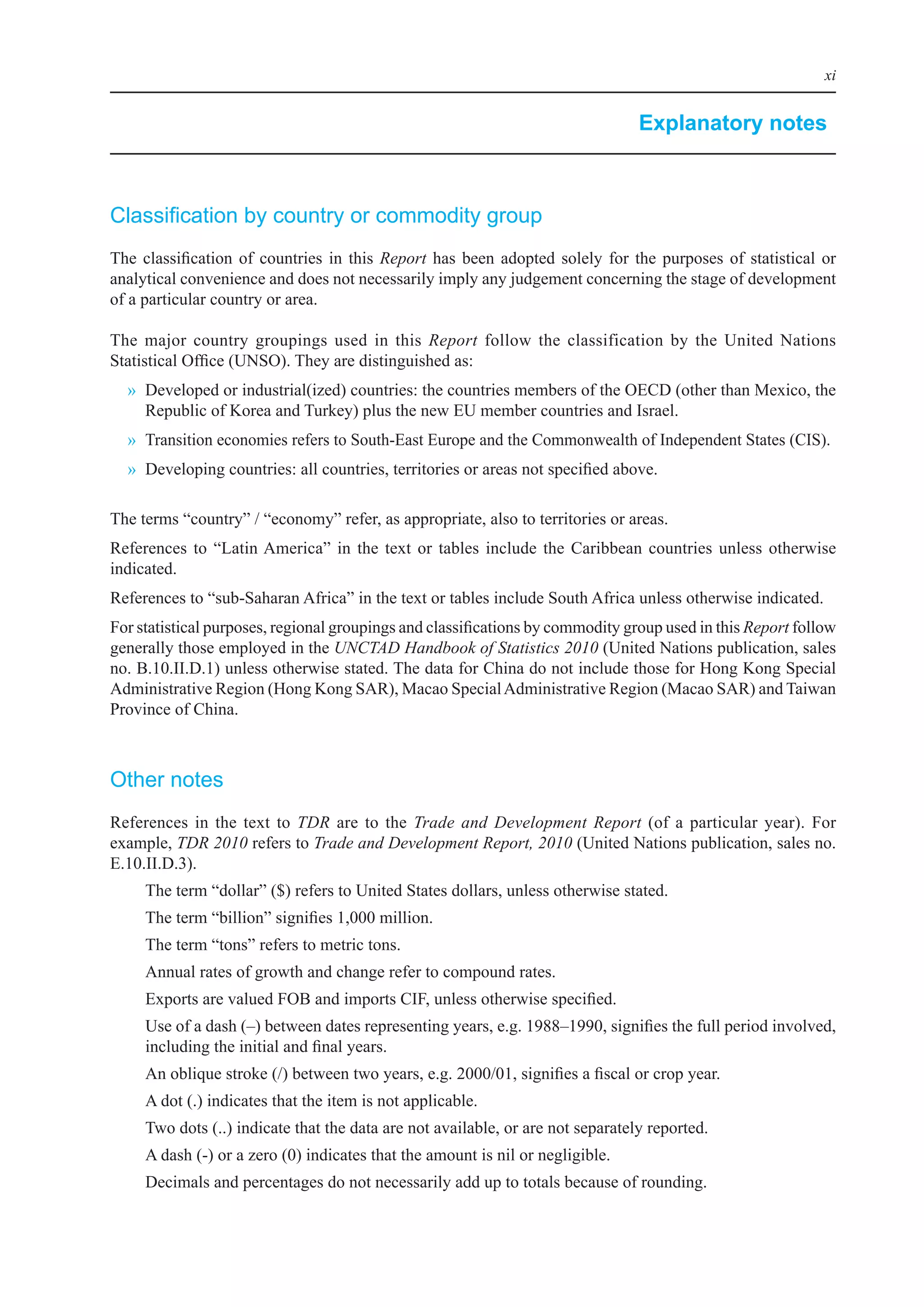 xi


                                                                                        Explanatory notes



Classification by country or commodity group
The	 classification	 of	 countries	 in	 this	 Report	 has	 been	 adopted	 solely	 for	 the	 purposes	 of	 statistical	 or	
analytical	convenience	and	does	not	necessarily	imply	any	judgement	concerning	the	stage	of	development	
of	a	particular	country	or	area.	
	
The	 major	 country	 groupings	 used	 in	 this	 Report	 follow	 the	 classification	 by	 the	 United	 Nations	
Statistical	office	(UNSo).	They	are	distinguished	as:	
  »	 Developed	or	industrial(ized)	countries:	the	countries	members	of	the	oeCD	(other	than	Mexico,	the	
     Republic	of	Korea	and	Turkey)	plus	the	new	eU	member	countries	and	israel.	
  »	 Transition	economies	refers	to	South-east	europe	and	the	Commonwealth	of	independent	States	(CiS).
  »	 Developing	countries:	all	countries,	territories	or	areas	not	specified	above.

The	terms	“country”	/	“economy”	refer,	as	appropriate,	also	to	territories	or	areas.
References	 to	 “latin	America”	 in	 the	 text	 or	 tables	 include	 the	 Caribbean	 countries	 unless	 otherwise	
indicated.
References	to	“sub-Saharan	Africa”	in	the	text	or	tables	include	South	Africa	unless	otherwise	indicated.
For	statistical	purposes,	regional	groupings	and	classifications	by	commodity	group	used	in	this	Report	follow	
generally	those	employed	in	the	UNCTAD Handbook of Statistics 2010	(United	Nations	publication,	sales	
no.	b.10.ii.D.1)	unless	otherwise	stated.	The	data	for	China	do	not	include	those	for	Hong	Kong	Special	
Administrative	Region	(Hong	Kong	SAR),	Macao	Special	Administrative	Region	(Macao	SAR)	and	Taiwan	
Province	of	China.



Other notes
References	 in	 the	 text	 to	 TDR	 are	 to	 the	 Trade and Development Report	 (of	 a	 particular	 year).	 For	
example,	TDR 2010	refers	to	Trade and Development Report, 2010	(United	Nations	publication,	sales	no.	
e.10.ii.D.3).	
     The	term	“dollar”	($)	refers	to	United	States	dollars,	unless	otherwise	stated.
     The	term	“billion”	signifies	1,000	million.
     The	term	“tons”	refers	to	metric	tons.
     Annual	rates	of	growth	and	change	refer	to	compound	rates.
     exports	are	valued	Fob	and	imports	CiF,	unless	otherwise	specified.
     Use	of	a	dash	(–)	between	dates	representing	years,	e.g.	1988–1990,	signifies	the	full	period	involved,	
     including	the	initial	and	final	years.
     An	oblique	stroke	(/)	between	two	years,	e.g.	2000/01,	signifies	a	fiscal	or	crop	year.
     A	dot	(.)	indicates	that	the	item	is	not	applicable.
     Two	dots	(..)	indicate	that	the	data	are	not	available,	or	are	not	separately	reported.
     A	dash	(-)	or	a	zero	(0)	indicates	that	the	amount	is	nil	or	negligible.
     Decimals	and	percentages	do	not	necessarily	add	up	to	totals	because	of	rounding.
 