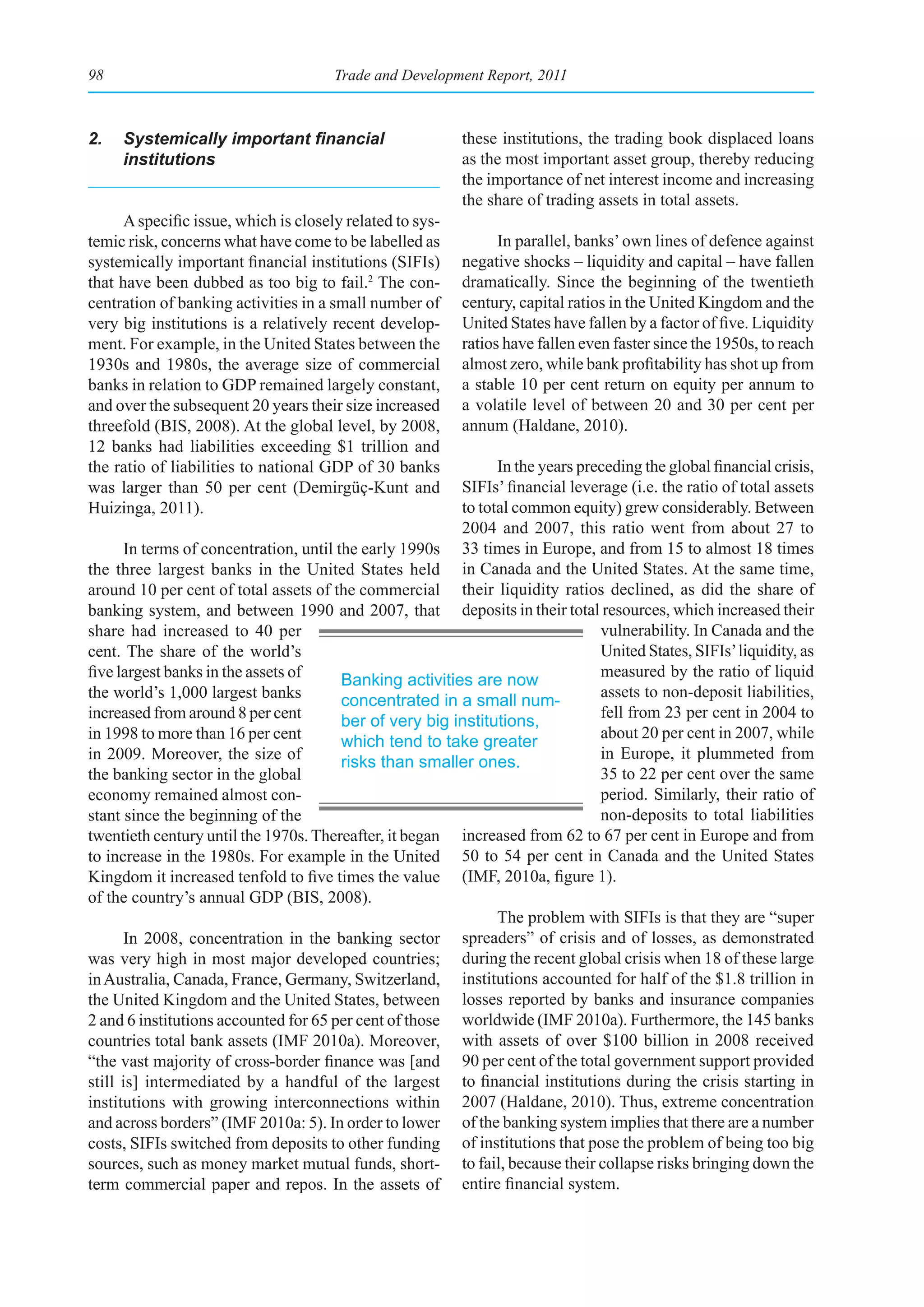 98                                     Trade and Development Report, 2011



2.	 Systemically	important	financial	                      these institutions, the trading book displaced loans
    institutions                                           as the most important asset group, thereby reducing
                                                           the importance of net interest income and increasing
                                                           the share of trading assets in total assets.
      A specific issue, which is closely related to sys-
temic risk, concerns what have come to be labelled as            In parallel, banks’ own lines of defence against
systemically important financial institutions (SIFIs)      negative shocks – liquidity and capital – have fallen
that have been dubbed as too big to fail.2 The con-        dramatically. Since the beginning of the twentieth
centration of banking activities in a small number of      century, capital ratios in the United Kingdom and the
very big institutions is a relatively recent develop-      United States have fallen by a factor of five. Liquidity
ment. For example, in the United States between the        ratios have fallen even faster since the 1950s, to reach
1930s and 1980s, the average size of commercial            almost zero, while bank profitability has shot up from
banks in relation to GDP remained largely constant,        a stable 10 per cent return on equity per annum to
and over the subsequent 20 years their size increased      a volatile level of between 20 and 30 per cent per
threefold (BIS, 2008). At the global level, by 2008,       annum (Haldane, 2010).
12 banks had liabilities exceeding $1 trillion and
the ratio of liabilities to national GDP of 30 banks           In the years preceding the global financial crisis,
was larger than 50 per cent (Demirgüç-Kunt and           SIFIs’ financial leverage (i.e. the ratio of total assets
Huizinga, 2011).                                         to total common equity) grew considerably. Between
                                                         2004 and 2007, this ratio went from about 27 to
      In terms of concentration, until the early 1990s 33 times in Europe, and from 15 to almost 18 times
the three largest banks in the United States held in Canada and the United States. At the same time,
around 10 per cent of total assets of the commercial their liquidity ratios declined, as did the share of
banking system, and between 1990 and 2007, that deposits in their total resources, which increased their
share had increased to 40 per                                                  vulnerability. In Canada and the
cent. The share of the world’s                                                 United States, SIFIs’ liquidity, as
five largest banks in the assets of                                            measured by the ratio of liquid
                                        Banking activities are now
the world’s 1,000 largest banks                                                assets to non-deposit liabilities,
                                        concentrated in a small num-
increased from around 8 per cent                                               fell from 23 per cent in 2004 to
                                        ber of very big institutions,
in 1998 to more than 16 per cent                                               about 20 per cent in 2007, while
                                        which tend to take greater
in 2009. Moreover, the size of                                                 in Europe, it plummeted from
                                        risks than smaller ones.
the banking sector in the global                                               35 to 22 per cent over the same
economy remained almost con-                                                   period. Similarly, their ratio of
stant since the beginning of the                                               non-deposits to total liabilities
twentieth century until the 1970s. Thereafter, it began increased from 62 to 67 per cent in Europe and from
to increase in the 1980s. For example in the United 50 to 54 per cent in Canada and the United States
Kingdom it increased tenfold to five times the value (IMF, 2010a, figure 1).
of the country’s annual GDP (BIS, 2008).
                                                               The problem with SIFIs is that they are “super
      In 2008, concentration in the banking sector spreaders” of crisis and of losses, as demonstrated
was very high in most major developed countries; during the recent global crisis when 18 of these large
in Australia, Canada, France, Germany, Switzerland, institutions accounted for half of the $1.8 trillion in
the United Kingdom and the United States, between losses reported by banks and insurance companies
2 and 6 institutions accounted for 65 per cent of those worldwide (IMF 2010a). Furthermore, the 145 banks
countries total bank assets (IMF 2010a). Moreover, with assets of over $100 billion in 2008 received
“the vast majority of cross-border finance was [and 90 per cent of the total government support provided
still is] intermediated by a handful of the largest to financial institutions during the crisis starting in
institutions with growing interconnections within 2007 (Haldane, 2010). Thus, extreme concentration
and across borders” (IMF 2010a: 5). In order to lower of the banking system implies that there are a number
costs, SIFIs switched from deposits to other funding of institutions that pose the problem of being too big
sources, such as money market mutual funds, short- to fail, because their collapse risks bringing down the
term commercial paper and repos. In the assets of entire financial system.
 