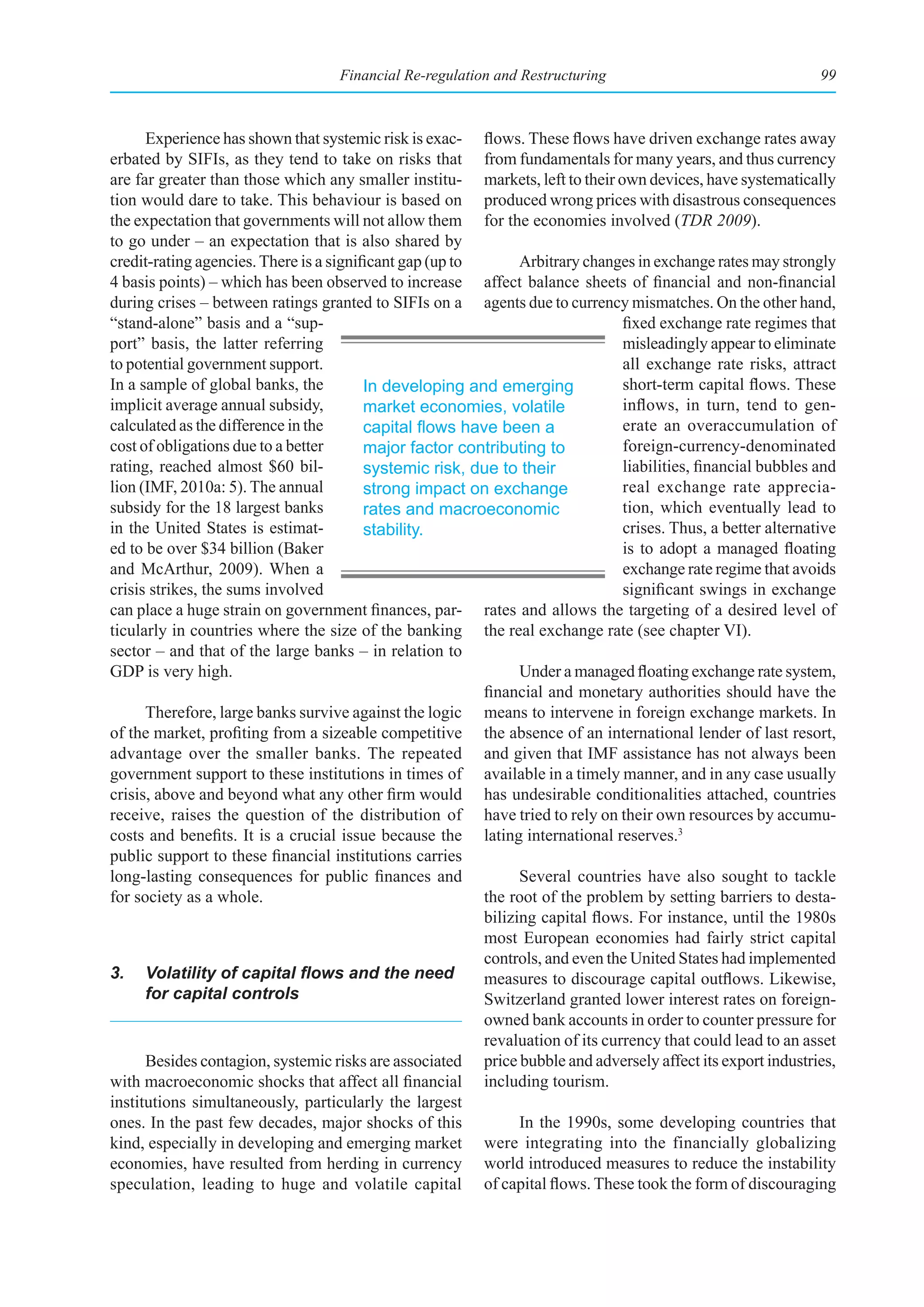 Financial Re-regulation and Restructuring                                  99



      Experience has shown that systemic risk is exac- flows. These flows have driven exchange rates away
erbated by SIFIs, as they tend to take on risks that from fundamentals for many years, and thus currency
are far greater than those which any smaller institu- markets, left to their own devices, have systematically
tion would dare to take. This behaviour is based on produced wrong prices with disastrous consequences
the expectation that governments will not allow them for the economies involved (TDR 2009).
to go under – an expectation that is also shared by
credit-rating agencies. There is a significant gap (up to       Arbitrary changes in exchange rates may strongly
4 basis points) – which has been observed to increase affect balance sheets of financial and non-financial
during crises – between ratings granted to SIFIs on a agents due to currency mismatches. On the other hand,
“stand-alone” basis and a “sup-                                                 fixed exchange rate regimes that
port” basis, the latter referring                                               misleadingly appear to eliminate
to potential government support.                                                all exchange rate risks, attract
In a sample of global banks, the         In developing and emerging             short-term capital flows. These
implicit average annual subsidy,         market economies, volatile             inflows, in turn, tend to gen-
calculated as the difference in the      capital	flows	have	been	a	             erate an overaccumulation of
cost of obligations due to a better      major factor contributing to           foreign-currency-denominated
rating, reached almost $60 bil-          systemic risk, due to their            liabilities, financial bubbles and
lion (IMF, 2010a: 5). The annual         strong impact on exchange              real exchange rate apprecia-
subsidy for the 18 largest banks         rates and macroeconomic                tion, which eventually lead to
in the United States is estimat-         stability.                             crises. Thus, a better alternative
ed to be over $34 billion (Baker                                                is to adopt a managed floating
and McArthur, 2009). When a                                                     exchange rate regime that avoids
crisis strikes, the sums involved                                               significant swings in exchange
can place a huge strain on government finances, par- rates and allows the targeting of a desired level of
ticularly in countries where the size of the banking the real exchange rate (see chapter VI).
sector – and that of the large banks – in relation to
GDP is very high.                                               Under a managed floating exchange rate system,
                                                          financial and monetary authorities should have the
      Therefore, large banks survive against the logic means to intervene in foreign exchange markets. In
of the market, profiting from a sizeable competitive the absence of an international lender of last resort,
advantage over the smaller banks. The repeated and given that IMF assistance has not always been
government support to these institutions in times of available in a timely manner, and in any case usually
crisis, above and beyond what any other firm would has undesirable conditionalities attached, countries
receive, raises the question of the distribution of have tried to rely on their own resources by accumu-
costs and benefits. It is a crucial issue because the lating international reserves.3
public support to these financial institutions carries
long-lasting consequences for public finances and               Several countries have also sought to tackle
for society as a whole.                                   the root of the problem by setting barriers to desta-
                                                          bilizing capital flows. For instance, until the 1980s
                                                          most European economies had fairly strict capital
                                                          controls, and even the United States had implemented
3.	 Volatility	of	capital	flows	and	the	need	 measures to discourage capital outflows. Likewise,
      for capital controls                                Switzerland granted lower interest rates on foreign-
                                                          owned bank accounts in order to counter pressure for
                                                          revaluation of its currency that could lead to an asset
      Besides contagion, systemic risks are associated price bubble and adversely affect its export industries,
with macroeconomic shocks that affect all financial including tourism.
institutions simultaneously, particularly the largest
ones. In the past few decades, major shocks of this             In the 1990s, some developing countries that
kind, especially in developing and emerging market were integrating into the financially globalizing
economies, have resulted from herding in currency world introduced measures to reduce the instability
speculation, leading to huge and volatile capital of capital flows. These took the form of discouraging
 