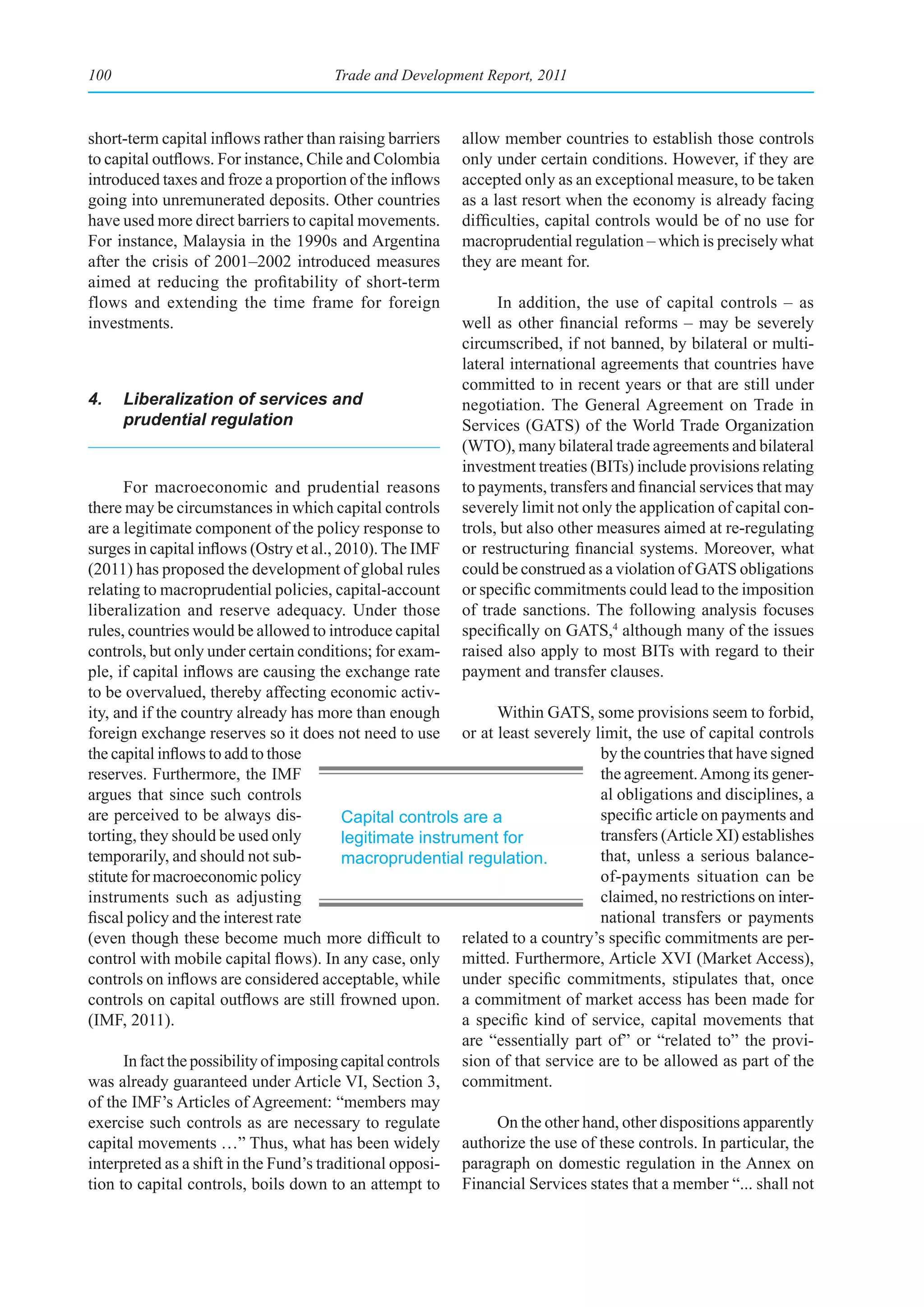 100                                   Trade and Development Report, 2011



short-term capital inflows rather than raising barriers   allow member countries to establish those controls
to capital outflows. For instance, Chile and Colombia     only under certain conditions. However, if they are
introduced taxes and froze a proportion of the inflows    accepted only as an exceptional measure, to be taken
going into unremunerated deposits. Other countries        as a last resort when the economy is already facing
have used more direct barriers to capital movements.      difficulties, capital controls would be of no use for
For instance, Malaysia in the 1990s and Argentina         macroprudential regulation – which is precisely what
after the crisis of 2001–2002 introduced measures         they are meant for.
aimed at reducing the profitability of short-term
flows and extending the time frame for foreign                  In addition, the use of capital controls – as
investments.                                              well as other financial reforms – may be severely
                                                          circumscribed, if not banned, by bilateral or multi-
                                                          lateral international agreements that countries have
                                                          committed to in recent years or that are still under
4.    Liberalization of services and                      negotiation. The General Agreement on Trade in
      prudential regulation                               Services (GATS) of the World Trade Organization
                                                          (WTO), many bilateral trade agreements and bilateral
                                                          investment treaties (BITs) include provisions relating
      For macroeconomic and prudential reasons            to payments, transfers and financial services that may
there may be circumstances in which capital controls      severely limit not only the application of capital con-
are a legitimate component of the policy response to      trols, but also other measures aimed at re-regulating
surges in capital inflows (Ostry et al., 2010). The IMF   or restructuring financial systems. Moreover, what
(2011) has proposed the development of global rules       could be construed as a violation of GATS obligations
relating to macroprudential policies, capital-account     or specific commitments could lead to the imposition
liberalization and reserve adequacy. Under those          of trade sanctions. The following analysis focuses
rules, countries would be allowed to introduce capital    specifically on GATS,4 although many of the issues
controls, but only under certain conditions; for exam-    raised also apply to most BITs with regard to their
ple, if capital inflows are causing the exchange rate     payment and transfer clauses.
to be overvalued, thereby affecting economic activ-
ity, and if the country already has more than enough            Within GATS, some provisions seem to forbid,
foreign exchange reserves so it does not need to use or at least severely limit, the use of capital controls
the capital inflows to add to those                                             by the countries that have signed
reserves. Furthermore, the IMF                                                  the agreement. Among its gener-
argues that since such controls                                                 al obligations and disciplines, a
are perceived to be always dis-           Capital controls are a                specific article on payments and
torting, they should be used only         legitimate instrument for             transfers (Article XI) establishes
temporarily, and should not sub-          macroprudential regulation.           that, unless a serious balance-
stitute for macroeconomic policy                                                of-payments situation can be
instruments such as adjusting                                                   claimed, no restrictions on inter-
fiscal policy and the interest rate                                             national transfers or payments
(even though these become much more difficult to related to a country’s specific commitments are per-
control with mobile capital flows). In any case, only mitted. Furthermore, Article XVI (Market Access),
controls on inflows are considered acceptable, while under specific commitments, stipulates that, once
controls on capital outflows are still frowned upon. a commitment of market access has been made for
(IMF, 2011).                                               a specific kind of service, capital movements that
                                                           are “essentially part of” or “related to” the provi-
      In fact the possibility of imposing capital controls sion of that service are to be allowed as part of the
was already guaranteed under Article VI, Section 3, commitment.
of the IMF’s Articles of Agreement: “members may
exercise such controls as are necessary to regulate             On the other hand, other dispositions apparently
capital movements …” Thus, what has been widely authorize the use of these controls. In particular, the
interpreted as a shift in the Fund’s traditional opposi- paragraph on domestic regulation in the Annex on
tion to capital controls, boils down to an attempt to Financial Services states that a member “... shall not
 