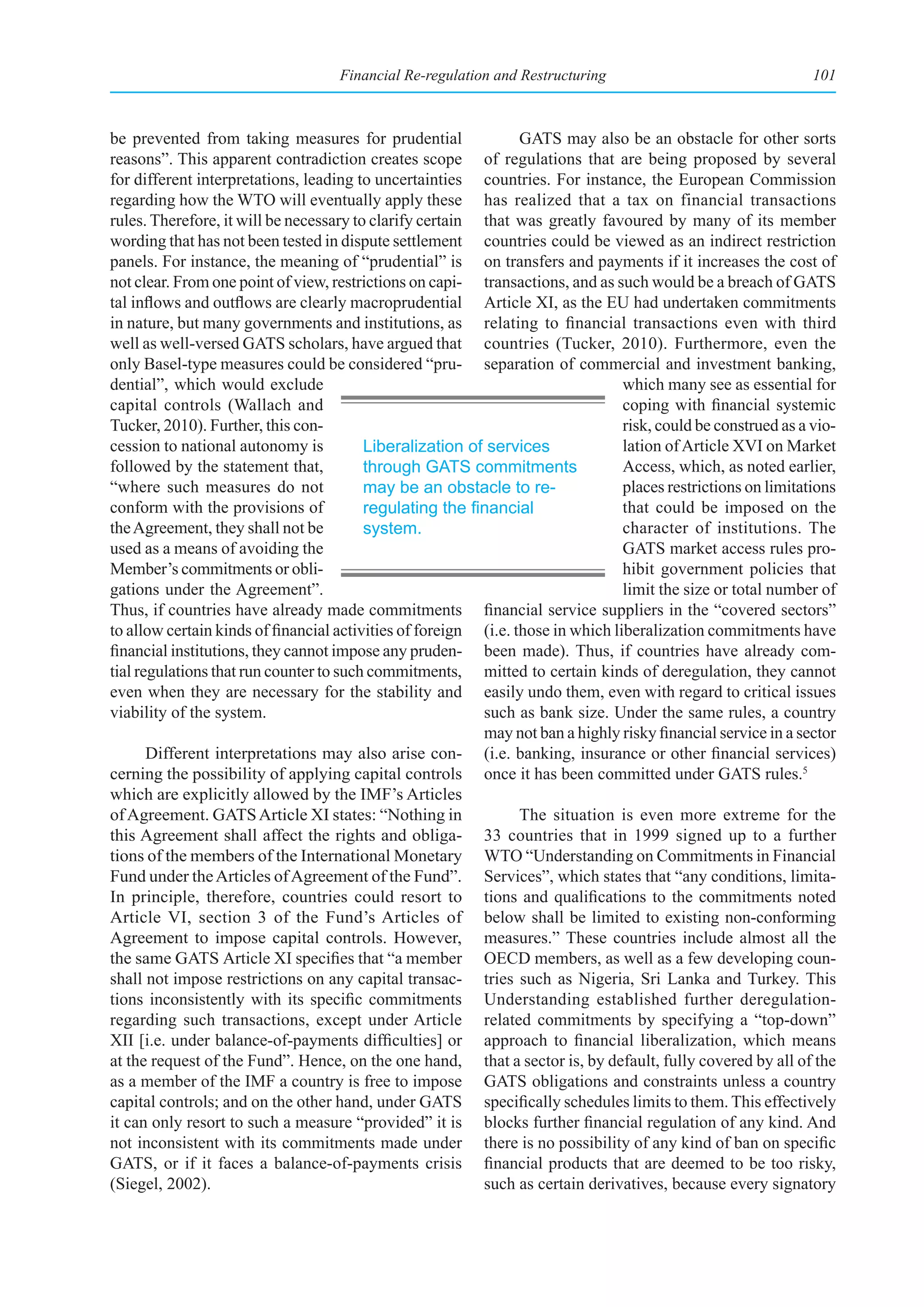 Financial Re-regulation and Restructuring                                  101



be prevented from taking measures for prudential                 GATS may also be an obstacle for other sorts
reasons”. This apparent contradiction creates scope of regulations that are being proposed by several
for different interpretations, leading to uncertainties countries. For instance, the European Commission
regarding how the WTO will eventually apply these has realized that a tax on financial transactions
rules. Therefore, it will be necessary to clarify certain that was greatly favoured by many of its member
wording that has not been tested in dispute settlement countries could be viewed as an indirect restriction
panels. For instance, the meaning of “prudential” is on transfers and payments if it increases the cost of
not clear. From one point of view, restrictions on capi- transactions, and as such would be a breach of GATS
tal inflows and outflows are clearly macroprudential Article XI, as the EU had undertaken commitments
in nature, but many governments and institutions, as relating to financial transactions even with third
well as well-versed GATS scholars, have argued that countries (Tucker, 2010). Furthermore, even the
only Basel-type measures could be considered “pru- separation of commercial and investment banking,
dential”, which would exclude                                                    which many see as essential for
capital controls (Wallach and                                                    coping with financial systemic
Tucker, 2010). Further, this con-                                                risk, could be construed as a vio-
cession to national autonomy is          Liberalization of services              lation of Article XVI on Market
followed by the statement that,          through GATS commitments                Access, which, as noted earlier,
“where such measures do not              may be an obstacle to re-               places restrictions on limitations
conform with the provisions of           regulating	the	financial	               that could be imposed on the
the Agreement, they shall not be         system.                                 character of institutions. The
used as a means of avoiding the                                                  GATS market access rules pro-
Member’s commitments or obli-                                                    hibit government policies that
gations under the Agreement”.                                                    limit the size or total number of
Thus, if countries have already made commitments financial service suppliers in the “covered sectors”
to allow certain kinds of financial activities of foreign (i.e. those in which liberalization commitments have
financial institutions, they cannot impose any pruden- been made). Thus, if countries have already com-
tial regulations that run counter to such commitments, mitted to certain kinds of deregulation, they cannot
even when they are necessary for the stability and easily undo them, even with regard to critical issues
viability of the system.                                  such as bank size. Under the same rules, a country
                                                          may not ban a highly risky financial service in a sector
       Different interpretations may also arise con- (i.e. banking, insurance or other financial services)
cerning the possibility of applying capital controls once it has been committed under GATS rules.5
which are explicitly allowed by the IMF’s Articles
of Agreement. GATS Article XI states: “Nothing in                The situation is even more extreme for the
this Agreement shall affect the rights and obliga- 33 countries that in 1999 signed up to a further
tions of the members of the International Monetary WTO “Understanding on Commitments in Financial
Fund under the Articles of Agreement of the Fund”. Services”, which states that “any conditions, limita-
In principle, therefore, countries could resort to tions and qualifications to the commitments noted
Article VI, section 3 of the Fund’s Articles of below shall be limited to existing non-conforming
Agreement to impose capital controls. However, measures.” These countries include almost all the
the same GATS Article XI specifies that “a member OECD members, as well as a few developing coun-
shall not impose restrictions on any capital transac- tries such as Nigeria, Sri Lanka and Turkey. This
tions inconsistently with its specific commitments Understanding established further deregulation-
regarding such transactions, except under Article related commitments by specifying a “top-down”
XII [i.e. under balance-of-payments difficulties] or approach to financial liberalization, which means
at the request of the Fund”. Hence, on the one hand, that a sector is, by default, fully covered by all of the
as a member of the IMF a country is free to impose GATS obligations and constraints unless a country
capital controls; and on the other hand, under GATS specifically schedules limits to them. This effectively
it can only resort to such a measure “provided” it is blocks further financial regulation of any kind. And
not inconsistent with its commitments made under there is no possibility of any kind of ban on specific
GATS, or if it faces a balance-of-payments crisis financial products that are deemed to be too risky,
(Siegel, 2002).                                           such as certain derivatives, because every signatory
 