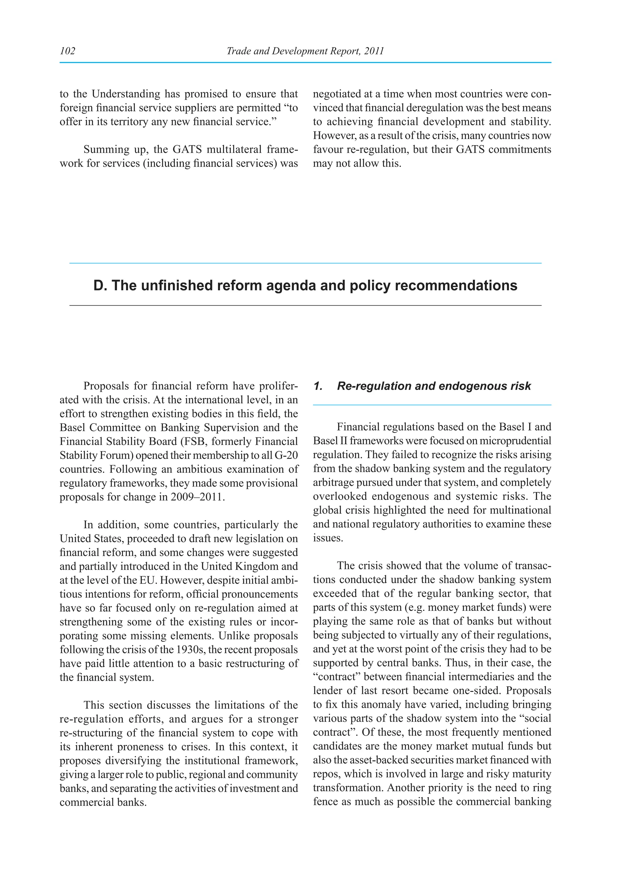 102                                   Trade and Development Report, 2011



to the Understanding has promised to ensure that          negotiated at a time when most countries were con-
foreign financial service suppliers are permitted “to     vinced that financial deregulation was the best means
offer in its territory any new financial service.”        to achieving financial development and stability.
                                                          However, as a result of the crisis, many countries now
    Summing up, the GATS multilateral frame-              favour re-regulation, but their GATS commitments
work for services (including financial services) was      may not allow this.




       D. The unfinished reform agenda and policy recommendations




     Proposals for financial reform have prolifer-        1.   Re-regulation and endogenous risk
ated with the crisis. At the international level, in an
effort to strengthen existing bodies in this field, the
Basel Committee on Banking Supervision and the                  Financial regulations based on the Basel I and
Financial Stability Board (FSB, formerly Financial        Basel II frameworks were focused on microprudential
Stability Forum) opened their membership to all G-20      regulation. They failed to recognize the risks arising
countries. Following an ambitious examination of          from the shadow banking system and the regulatory
regulatory frameworks, they made some provisional         arbitrage pursued under that system, and completely
proposals for change in 2009–2011.                        overlooked endogenous and systemic risks. The
                                                          global crisis highlighted the need for multinational
      In addition, some countries, particularly the       and national regulatory authorities to examine these
United States, proceeded to draft new legislation on      issues.
financial reform, and some changes were suggested
and partially introduced in the United Kingdom and              The crisis showed that the volume of transac-
at the level of the EU. However, despite initial ambi-    tions conducted under the shadow banking system
tious intentions for reform, official pronouncements      exceeded that of the regular banking sector, that
have so far focused only on re-regulation aimed at        parts of this system (e.g. money market funds) were
strengthening some of the existing rules or incor-        playing the same role as that of banks but without
porating some missing elements. Unlike proposals          being subjected to virtually any of their regulations,
following the crisis of the 1930s, the recent proposals   and yet at the worst point of the crisis they had to be
have paid little attention to a basic restructuring of    supported by central banks. Thus, in their case, the
the financial system.                                     “contract” between financial intermediaries and the
                                                          lender of last resort became one-sided. Proposals
      This section discusses the limitations of the       to fix this anomaly have varied, including bringing
re-regulation efforts, and argues for a stronger          various parts of the shadow system into the “social
re-structuring of the financial system to cope with       contract”. Of these, the most frequently mentioned
its inherent proneness to crises. In this context, it     candidates are the money market mutual funds but
proposes diversifying the institutional framework,        also the asset-backed securities market financed with
giving a larger role to public, regional and community    repos, which is involved in large and risky maturity
banks, and separating the activities of investment and    transformation. Another priority is the need to ring
commercial banks.                                         fence as much as possible the commercial banking
 