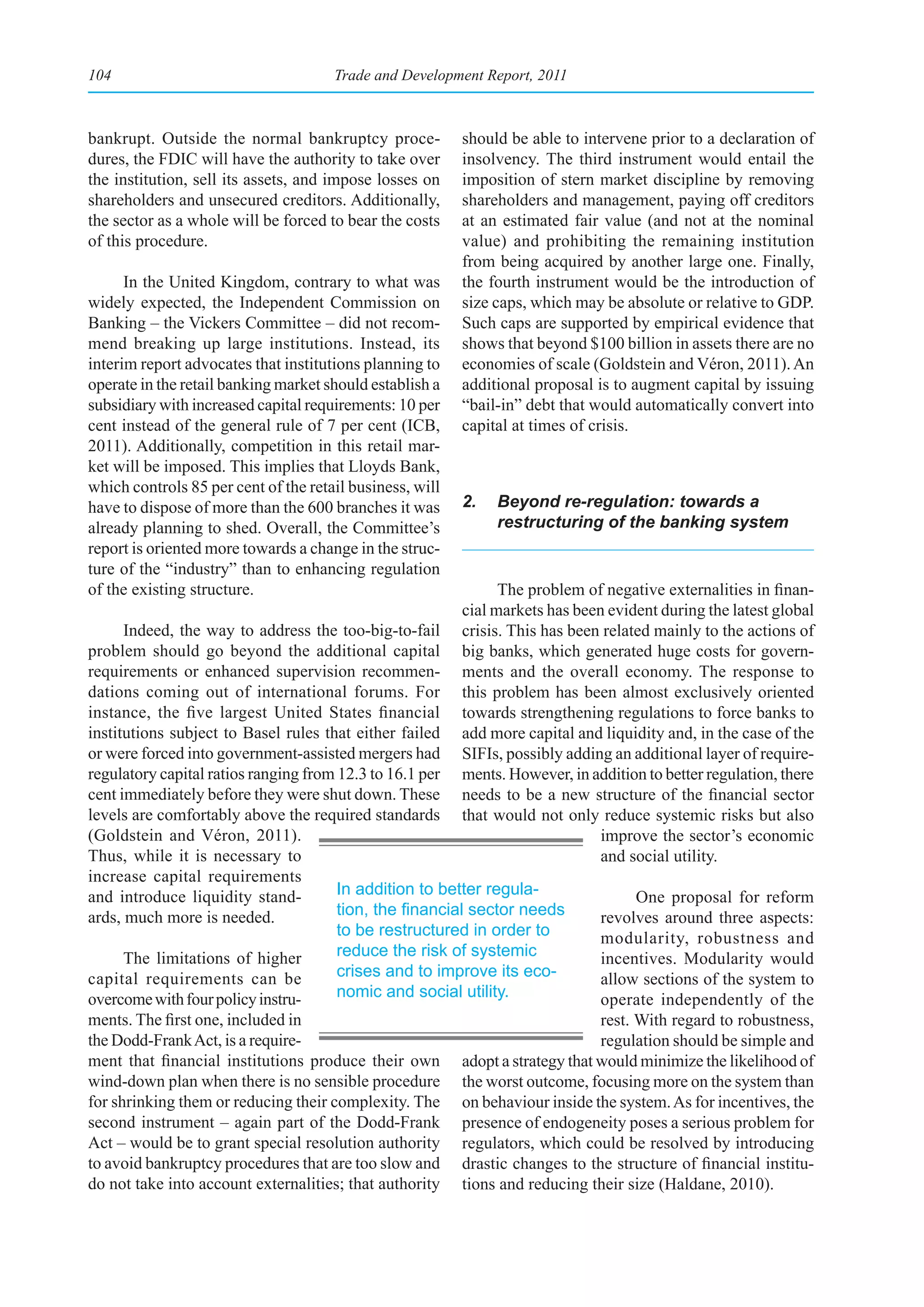 104                                   Trade and Development Report, 2011



bankrupt. Outside the normal bankruptcy proce-            should be able to intervene prior to a declaration of
dures, the FDIC will have the authority to take over      insolvency. The third instrument would entail the
the institution, sell its assets, and impose losses on    imposition of stern market discipline by removing
shareholders and unsecured creditors. Additionally,       shareholders and management, paying off creditors
the sector as a whole will be forced to bear the costs    at an estimated fair value (and not at the nominal
of this procedure.                                        value) and prohibiting the remaining institution
                                                          from being acquired by another large one. Finally,
      In the United Kingdom, contrary to what was         the fourth instrument would be the introduction of
widely expected, the Independent Commission on            size caps, which may be absolute or relative to GDP.
Banking – the Vickers Committee – did not recom-          Such caps are supported by empirical evidence that
mend breaking up large institutions. Instead, its         shows that beyond $100 billion in assets there are no
interim report advocates that institutions planning to    economies of scale (Goldstein and Véron, 2011). An
operate in the retail banking market should establish a   additional proposal is to augment capital by issuing
subsidiary with increased capital requirements: 10 per    “bail-in” debt that would automatically convert into
cent instead of the general rule of 7 per cent (ICB,      capital at times of crisis.
2011). Additionally, competition in this retail mar-
ket will be imposed. This implies that Lloyds Bank,
which controls 85 per cent of the retail business, will
have to dispose of more than the 600 branches it was      2.   Beyond re-regulation: towards a
already planning to shed. Overall, the Committee’s             restructuring of the banking system
report is oriented more towards a change in the struc-
ture of the “industry” than to enhancing regulation
of the existing structure.                                      The problem of negative externalities in finan-
                                                          cial markets has been evident during the latest global
      Indeed, the way to address the too-big-to-fail      crisis. This has been related mainly to the actions of
problem should go beyond the additional capital           big banks, which generated huge costs for govern-
requirements or enhanced supervision recommen-            ments and the overall economy. The response to
dations coming out of international forums. For           this problem has been almost exclusively oriented
instance, the five largest United States financial        towards strengthening regulations to force banks to
institutions subject to Basel rules that either failed    add more capital and liquidity and, in the case of the
or were forced into government-assisted mergers had       SIFIs, possibly adding an additional layer of require-
regulatory capital ratios ranging from 12.3 to 16.1 per   ments. However, in addition to better regulation, there
cent immediately before they were shut down. These        needs to be a new structure of the financial sector
levels are comfortably above the required standards       that would not only reduce systemic risks but also
(Goldstein and Véron, 2011).                                                   improve the sector’s economic
Thus, while it is necessary to                                                 and social utility.
increase capital requirements
and introduce liquidity stand-         In addition to better regula-                  One proposal for reform
ards, much more is needed.             tion,	the	financial	sector	needs	        revolves around three aspects:
                                       to be restructured in order to           modularity, robustness and
      The limitations of higher        reduce the risk of systemic              incentives. Modularity would
capital requirements can be            crises and to improve its eco-           allow sections of the system to
overcome with four policy instru-      nomic and social utility.                operate independently of the
ments. The first one, included in                                               rest. With regard to robustness,
the Dodd-Frank Act, is a require-                                               regulation should be simple and
ment that financial institutions produce their own        adopt a strategy that would minimize the likelihood of
wind-down plan when there is no sensible procedure        the worst outcome, focusing more on the system than
for shrinking them or reducing their complexity. The      on behaviour inside the system. As for incentives, the
second instrument – again part of the Dodd-Frank          presence of endogeneity poses a serious problem for
Act – would be to grant special resolution authority      regulators, which could be resolved by introducing
to avoid bankruptcy procedures that are too slow and      drastic changes to the structure of financial institu-
do not take into account externalities; that authority    tions and reducing their size (Haldane, 2010).
 