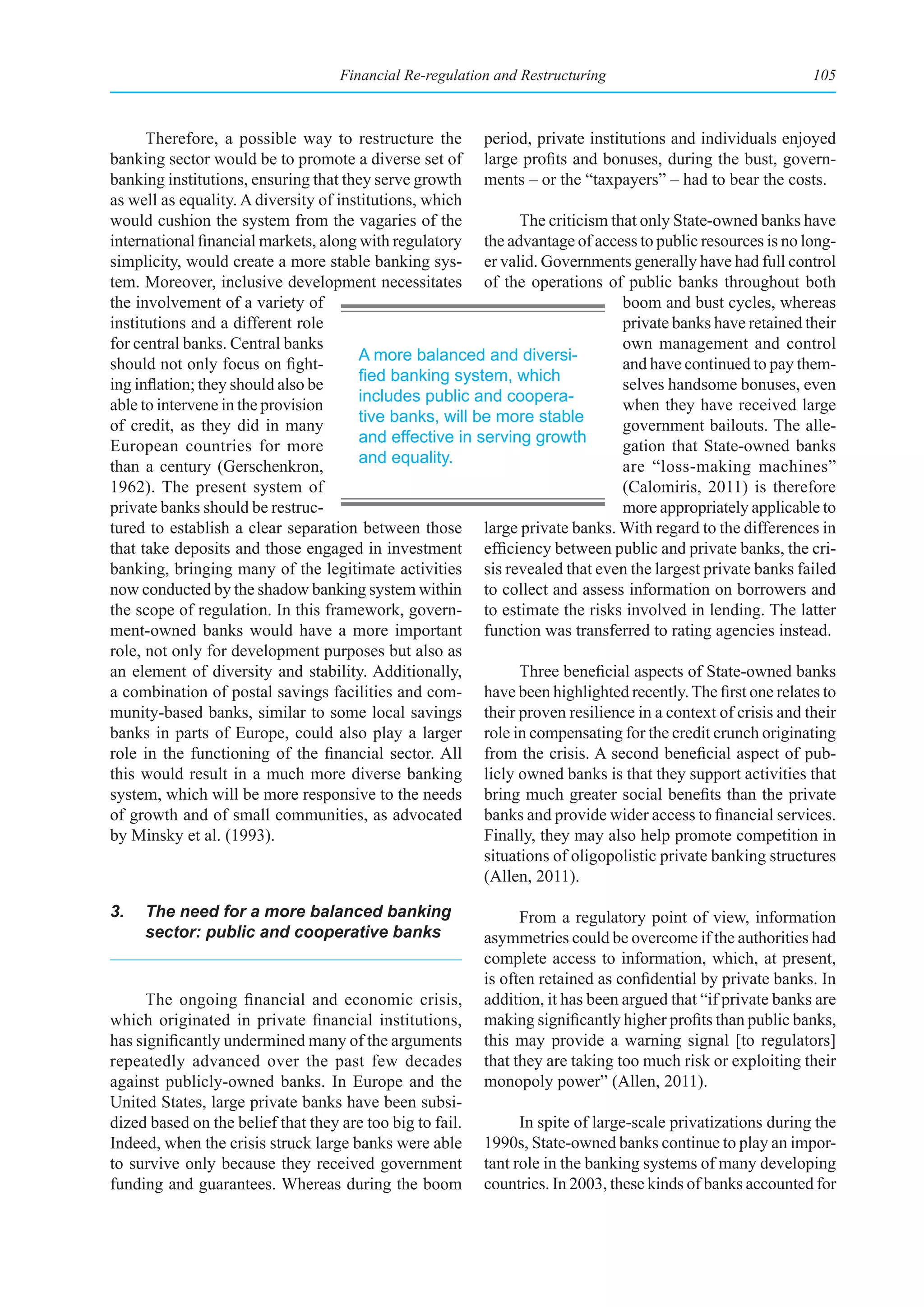 Financial Re-regulation and Restructuring                                 105



      Therefore, a possible way to restructure the period, private institutions and individuals enjoyed
banking sector would be to promote a diverse set of large profits and bonuses, during the bust, govern-
banking institutions, ensuring that they serve growth ments – or the “taxpayers” – had to bear the costs.
as well as equality. A diversity of institutions, which
would cushion the system from the vagaries of the              The criticism that only State-owned banks have
international financial markets, along with regulatory the advantage of access to public resources is no long-
simplicity, would create a more stable banking sys- er valid. Governments generally have had full control
tem. Moreover, inclusive development necessitates of the operations of public banks throughout both
the involvement of a variety of                                                boom and bust cycles, whereas
institutions and a different role                                              private banks have retained their
for central banks. Central banks                                               own management and control
                                       A more balanced and diversi-
should not only focus on fight-                                                and have continued to pay them-
                                       fied	banking	system,	which	
ing inflation; they should also be                                             selves handsome bonuses, even
                                       includes public and coopera-
able to intervene in the provision                                             when they have received large
                                       tive banks, will be more stable
of credit, as they did in many                                                 government bailouts. The alle-
                                       and effective in serving growth
European countries for more                                                    gation that State-owned banks
                                       and equality.
than a century (Gerschenkron,                                                  are “loss-making machines”
1962). The present system of                                                   (Calomiris, 2011) is therefore
private banks should be restruc-                                               more appropriately applicable to
tured to establish a clear separation between those large private banks. With regard to the differences in
that take deposits and those engaged in investment efficiency between public and private banks, the cri-
banking, bringing many of the legitimate activities sis revealed that even the largest private banks failed
now conducted by the shadow banking system within to collect and assess information on borrowers and
the scope of regulation. In this framework, govern- to estimate the risks involved in lending. The latter
ment-owned banks would have a more important function was transferred to rating agencies instead.
role, not only for development purposes but also as
an element of diversity and stability. Additionally,           Three beneficial aspects of State-owned banks
a combination of postal savings facilities and com- have been highlighted recently. The first one relates to
munity-based banks, similar to some local savings their proven resilience in a context of crisis and their
banks in parts of Europe, could also play a larger role in compensating for the credit crunch originating
role in the functioning of the financial sector. All from the crisis. A second beneficial aspect of pub-
this would result in a much more diverse banking licly owned banks is that they support activities that
system, which will be more responsive to the needs bring much greater social benefits than the private
of growth and of small communities, as advocated banks and provide wider access to financial services.
by Minsky et al. (1993).                                 Finally, they may also help promote competition in
                                                         situations of oligopolistic private banking structures
                                                         (Allen, 2011).

3.   The need for a more balanced banking                        From a regulatory point of view, information
     sector: public and cooperative banks                  asymmetries could be overcome if the authorities had
                                                           complete access to information, which, at present,
                                                           is often retained as confidential by private banks. In
      The ongoing financial and economic crisis,           addition, it has been argued that “if private banks are
which originated in private financial institutions,        making significantly higher profits than public banks,
has significantly undermined many of the arguments         this may provide a warning signal [to regulators]
repeatedly advanced over the past few decades              that they are taking too much risk or exploiting their
against publicly-owned banks. In Europe and the            monopoly power” (Allen, 2011).
United States, large private banks have been subsi-
dized based on the belief that they are too big to fail.         In spite of large-scale privatizations during the
Indeed, when the crisis struck large banks were able       1990s, State-owned banks continue to play an impor-
to survive only because they received government           tant role in the banking systems of many developing
funding and guarantees. Whereas during the boom            countries. In 2003, these kinds of banks accounted for
 