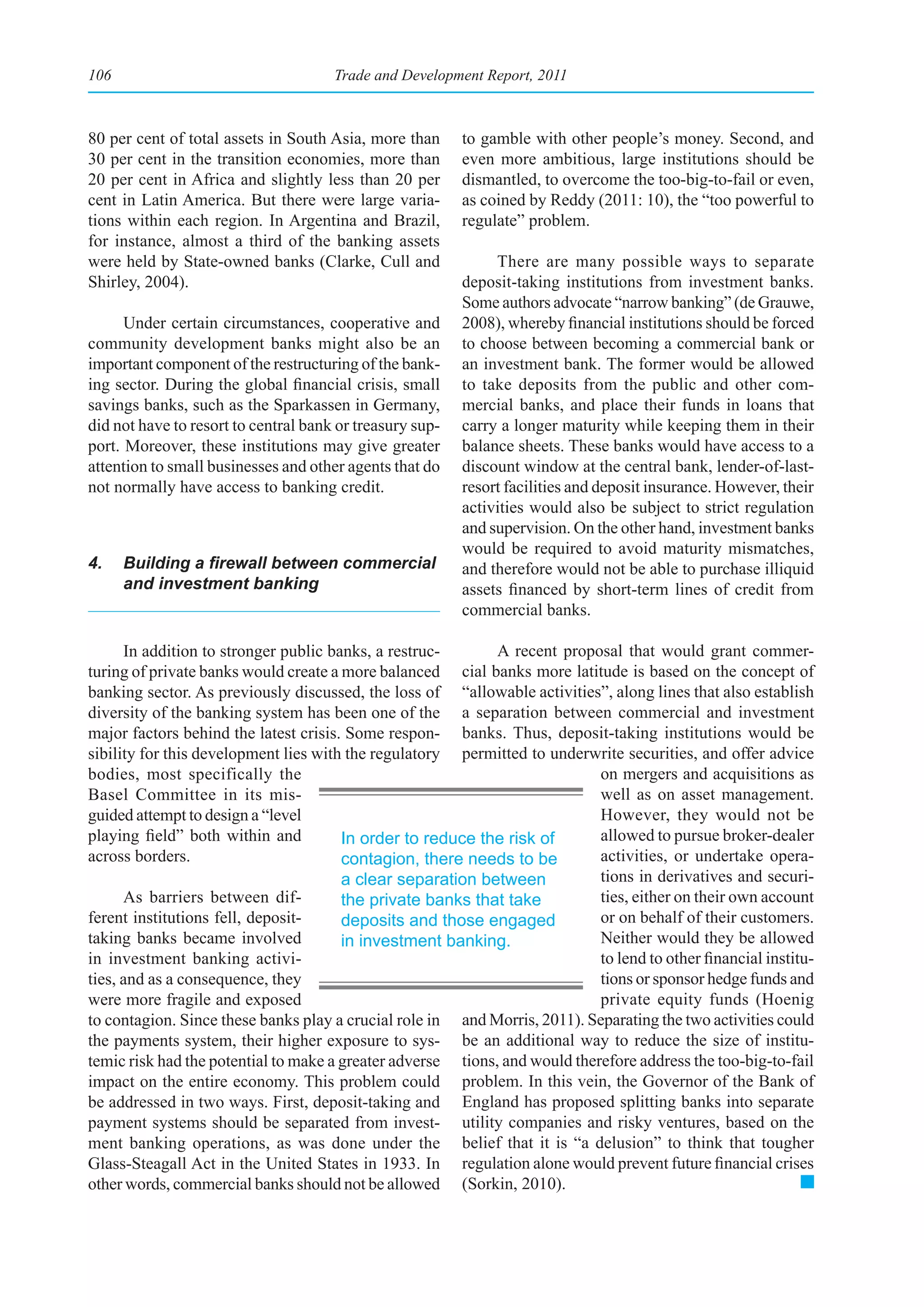 106                                   Trade and Development Report, 2011



80 per cent of total assets in South Asia, more than      to gamble with other people’s money. Second, and
30 per cent in the transition economies, more than        even more ambitious, large institutions should be
20 per cent in Africa and slightly less than 20 per       dismantled, to overcome the too-big-to-fail or even,
cent in Latin America. But there were large varia-        as coined by Reddy (2011: 10), the “too powerful to
tions within each region. In Argentina and Brazil,        regulate” problem.
for instance, almost a third of the banking assets
were held by State-owned banks (Clarke, Cull and               There are many possible ways to separate
Shirley, 2004).                                           deposit-taking institutions from investment banks.
                                                          Some authors advocate “narrow banking” (de Grauwe,
      Under certain circumstances, cooperative and        2008), whereby financial institutions should be forced
community development banks might also be an              to choose between becoming a commercial bank or
important component of the restructuring of the bank-     an investment bank. The former would be allowed
ing sector. During the global financial crisis, small     to take deposits from the public and other com-
savings banks, such as the Sparkassen in Germany,         mercial banks, and place their funds in loans that
did not have to resort to central bank or treasury sup-   carry a longer maturity while keeping them in their
port. Moreover, these institutions may give greater       balance sheets. These banks would have access to a
attention to small businesses and other agents that do    discount window at the central bank, lender-of-last-
not normally have access to banking credit.               resort facilities and deposit insurance. However, their
                                                          activities would also be subject to strict regulation
                                                          and supervision. On the other hand, investment banks
                                                          would be required to avoid maturity mismatches,
4.    Building	a	firewall	between	commercial	             and therefore would not be able to purchase illiquid
      and investment banking                              assets financed by short-term lines of credit from
                                                          commercial banks.

      In addition to stronger public banks, a restruc-       A recent proposal that would grant commer-
turing of private banks would create a more balanced   cial banks more latitude is based on the concept of
banking sector. As previously discussed, the loss of “allowable activities”, along lines that also establish
diversity of the banking system has been one of the a separation between commercial and investment
major factors behind the latest crisis. Some respon- banks. Thus, deposit-taking institutions would be
sibility for this development lies with the regulatory permitted to underwrite securities, and offer advice
bodies, most specifically the                                               on mergers and acquisitions as
Basel Committee in its mis-                                                 well as on asset management.
guided attempt to design a “level                                           However, they would not be
playing field” both within and         In order to reduce the risk of       allowed to pursue broker-dealer
across borders.                        contagion, there needs to be         activities, or undertake opera-
                                       a clear separation between           tions in derivatives and securi-
      As barriers between dif-         the private banks that take          ties, either on their own account
ferent institutions fell, deposit-     deposits and those engaged           or on behalf of their customers.
taking banks became involved           in investment banking.               Neither would they be allowed
in investment banking activi-                                               to lend to other financial institu-
ties, and as a consequence, they                                            tions or sponsor hedge funds and
were more fragile and exposed                                               private equity funds (Hoenig
to contagion. Since these banks play a crucial role in and Morris, 2011). Separating the two activities could
the payments system, their higher exposure to sys- be an additional way to reduce the size of institu-
temic risk had the potential to make a greater adverse tions, and would therefore address the too-big-to-fail
impact on the entire economy. This problem could problem. In this vein, the Governor of the Bank of
be addressed in two ways. First, deposit-taking and England has proposed splitting banks into separate
payment systems should be separated from invest- utility companies and risky ventures, based on the
ment banking operations, as was done under the belief that it is “a delusion” to think that tougher
Glass-Steagall Act in the United States in 1933. In regulation alone would prevent future financial crises
other words, commercial banks should not be allowed (Sorkin, 2010).
 