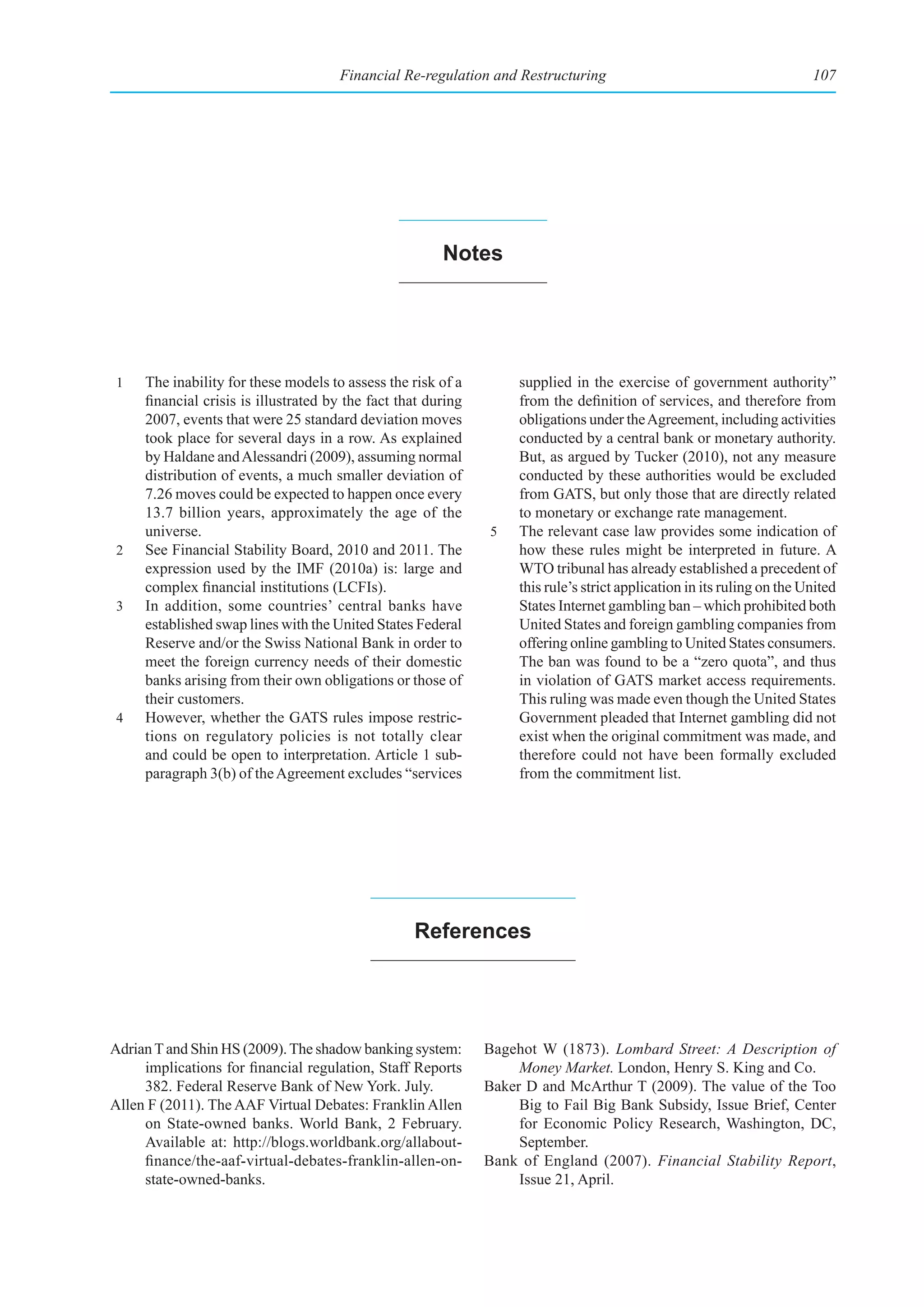 Financial Re-regulation and Restructuring                                          107




                                                        notes




 1   The inability for these models to assess the risk of a         supplied in the exercise of government authority”
     financial crisis is illustrated by the fact that during        from the definition of services, and therefore from
     2007, events that were 25 standard deviation moves             obligations under the Agreement, including activities
     took place for several days in a row. As explained             conducted by a central bank or monetary authority.
     by Haldane and Alessandri (2009), assuming normal              But, as argued by Tucker (2010), not any measure
     distribution of events, a much smaller deviation of            conducted by these authorities would be excluded
     7.26 moves could be expected to happen once every              from GATS, but only those that are directly related
     13.7 billion years, approximately the age of the               to monetary or exchange rate management.
     universe.                                                 5    The relevant case law provides some indication of
 2   See Financial Stability Board, 2010 and 2011. The              how these rules might be interpreted in future. A
     expression used by the IMF (2010a) is: large and               WTO tribunal has already established a precedent of
     complex financial institutions (LCFIs).                        this rule’s strict application in its ruling on the United
 3   In addition, some countries’ central banks have                States Internet gambling ban – which prohibited both
     established swap lines with the United States Federal          United States and foreign gambling companies from
     Reserve and/or the Swiss National Bank in order to             offering online gambling to United States consumers.
     meet the foreign currency needs of their domestic              The ban was found to be a “zero quota”, and thus
     banks arising from their own obligations or those of           in violation of GATS market access requirements.
     their customers.                                               This ruling was made even though the United States
 4   However, whether the GATS rules impose restric-                Government pleaded that Internet gambling did not
     tions on regulatory policies is not totally clear              exist when the original commitment was made, and
     and could be open to interpretation. Article 1 sub-            therefore could not have been formally excluded
     paragraph 3(b) of the Agreement excludes “services             from the commitment list.




                                                   references




Adrian T and Shin HS (2009). The shadow banking system:        Bagehot W (1873). Lombard Street: A Description of
     implications for financial regulation, Staff Reports           Money Market. London, Henry S. King and Co.
     382. Federal Reserve Bank of New York. July.              Baker D and McArthur T (2009). The value of the Too
Allen F (2011). The AAF Virtual Debates: Franklin Allen             Big to Fail Big Bank Subsidy, Issue Brief, Center
     on State-owned banks. World Bank, 2 February.                  for Economic Policy Research, Washington, DC,
     Available at: http://blogs.worldbank.org/allabout-             September.
     finance/the-aaf-virtual-debates-franklin-allen-on-        Bank of England (2007). Financial Stability Report,
     state-owned-banks.                                             Issue 21, April.
 