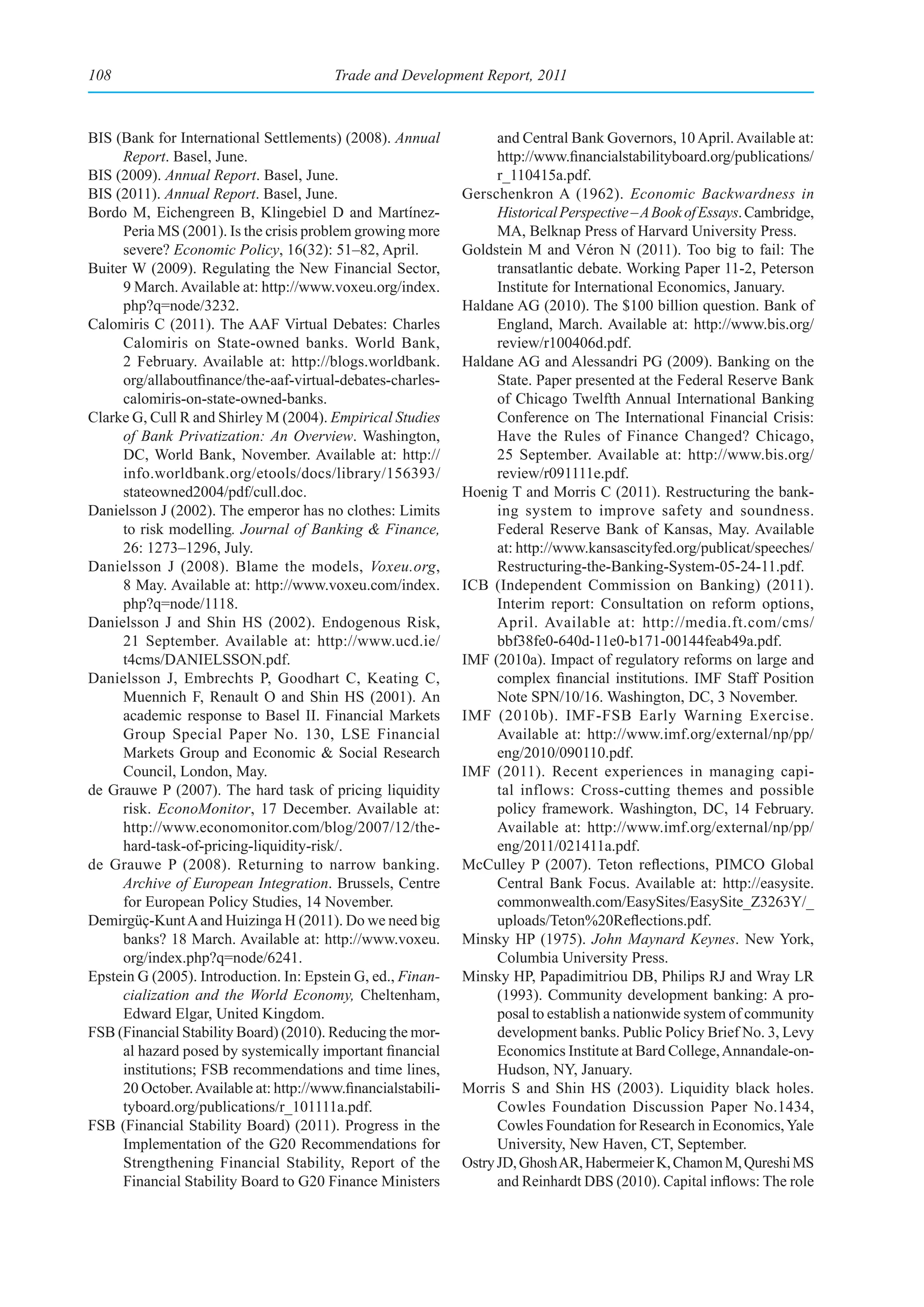 108                                      Trade and Development Report, 2011



BIS (Bank for International Settlements) (2008). Annual             and Central Bank Governors, 10 April. Available at:
     Report. Basel, June.                                           http://www.financialstabilityboard.org/publications/
BIS (2009). Annual Report. Basel, June.                             r_110415a.pdf.
BIS (2011). Annual Report. Basel, June.                       Gerschenkron A (1962). Economic Backwardness in
Bordo M, Eichengreen B, Klingebiel D and Martínez-                  Historical Perspective – A Book of Essays. Cambridge,
     Peria MS (2001). Is the crisis problem growing more            MA, Belknap Press of Harvard University Press.
     severe? Economic Policy, 16(32): 51–82, April.           Goldstein M and Véron N (2011). Too big to fail: The
Buiter W (2009). Regulating the New Financial Sector,               transatlantic debate. Working Paper 11-2, Peterson
     9 March. Available at: http://www.voxeu.org/index.             Institute for International Economics, January.
     php?q=node/3232.                                         Haldane AG (2010). The $100 billion question. Bank of
Calomiris C (2011). The AAF Virtual Debates: Charles                England, March. Available at: http://www.bis.org/
     Calomiris on State-owned banks. World Bank,                    review/r100406d.pdf.
     2 February. Available at: http://blogs.worldbank.        Haldane AG and Alessandri PG (2009). Banking on the
     org/allaboutfinance/the-aaf-virtual-debates-charles-           State. Paper presented at the Federal Reserve Bank
     calomiris-on-state-owned-banks.                                of Chicago Twelfth Annual International Banking
Clarke G, Cull R and Shirley M (2004). Empirical Studies            Conference on The International Financial Crisis:
     of Bank Privatization: An Overview. Washington,                Have the Rules of Finance Changed? Chicago,
     DC, World Bank, November. Available at: http://                25 September. Available at: http://www.bis.org/
     info.worldbank.org/etools/docs/library/156393/                 review/r091111e.pdf.
     stateowned2004/pdf/cull.doc.                             Hoenig T and Morris C (2011). Restructuring the bank-
Danielsson J (2002). The emperor has no clothes: Limits             ing system to improve safety and soundness.
     to risk modelling. Journal of Banking & Finance,               Federal Reserve Bank of Kansas, May. Available
     26: 1273–1296, July.                                           at: http://www.kansascityfed.org/publicat/speeches/
Danielsson J (2008). Blame the models, Voxeu.org,                   Restructuring-the-Banking-System-05-24-11.pdf.
     8 May. Available at: http://www.voxeu.com/index.         ICB (Independent Commission on Banking) (2011).
     php?q=node/1118.                                               Interim report: Consultation on reform options,
Danielsson J and Shin HS (2002). Endogenous Risk,                   April. Available at: http://media.ft.com/cms/
     21 September. Available at: http://www.ucd.ie/                 bbf38fe0-640d-11e0-b171-00144feab49a.pdf.
     t4cms/DANIELSSON.pdf.                                    IMF (2010a). Impact of regulatory reforms on large and
Danielsson J, Embrechts P, Goodhart C, Keating C,                   complex financial institutions. IMF Staff Position
     Muennich F, Renault O and Shin HS (2001). An                   Note SPN/10/16. Washington, DC, 3 November.
     academic response to Basel II. Financial Markets         IMF (2010b). IMF-FSB Early Warning Exercise.
     Group Special Paper No. 130, LSE Financial                     Available at: http://www.imf.org/external/np/pp/
     Markets Group and Economic & Social Research                   eng/2010/090110.pdf.
     Council, London, May.                                    IMF (2011). Recent experiences in managing capi-
de Grauwe P (2007). The hard task of pricing liquidity              tal inflows: Cross-cutting themes and possible
     risk. EconoMonitor, 17 December. Available at:                 policy framework. Washington, DC, 14 February.
     http://www.economonitor.com/blog/2007/12/the-                  Available at: http://www.imf.org/external/np/pp/
     hard-task-of-pricing-liquidity-risk/.                          eng/2011/021411a.pdf.
de Grauwe P (2008). Returning to narrow banking.              McCulley P (2007). Teton reflections, PIMCO Global
     Archive of European Integration. Brussels, Centre              Central Bank Focus. Available at: http://easysite.
     for European Policy Studies, 14 November.                      commonwealth.com/EasySites/EasySite_Z3263Y/_
Demirgüç-Kunt A and Huizinga H (2011). Do we need big               uploads/Teton%20Reflections.pdf.
     banks? 18 March. Available at: http://www.voxeu.         Minsky HP (1975). John Maynard Keynes. New York,
     org/index.php?q=node/6241.                                     Columbia University Press.
Epstein G (2005). Introduction. In: Epstein G, ed., Finan-    Minsky HP, Papadimitriou DB, Philips RJ and Wray LR
     cialization and the World Economy, Cheltenham,                 (1993). Community development banking: A pro-
     Edward Elgar, United Kingdom.                                  posal to establish a nationwide system of community
FSB (Financial Stability Board) (2010). Reducing the mor-           development banks. Public Policy Brief No. 3, Levy
     al hazard posed by systemically important financial            Economics Institute at Bard College, Annandale-on-
     institutions; FSB recommendations and time lines,              Hudson, NY, January.
     20 October. Available at: http://www.financialstabili-   Morris S and Shin HS (2003). Liquidity black holes.
     tyboard.org/publications/r_101111a.pdf.                        Cowles Foundation Discussion Paper No.1434,
FSB (Financial Stability Board) (2011). Progress in the             Cowles Foundation for Research in Economics, Yale
     Implementation of the G20 Recommendations for                  University, New Haven, CT, September.
     Strengthening Financial Stability, Report of the         Ostry JD, Ghosh AR, Habermeier K, Chamon M, Qureshi MS
     Financial Stability Board to G20 Finance Ministers             and Reinhardt DBS (2010). Capital inflows: The role
 