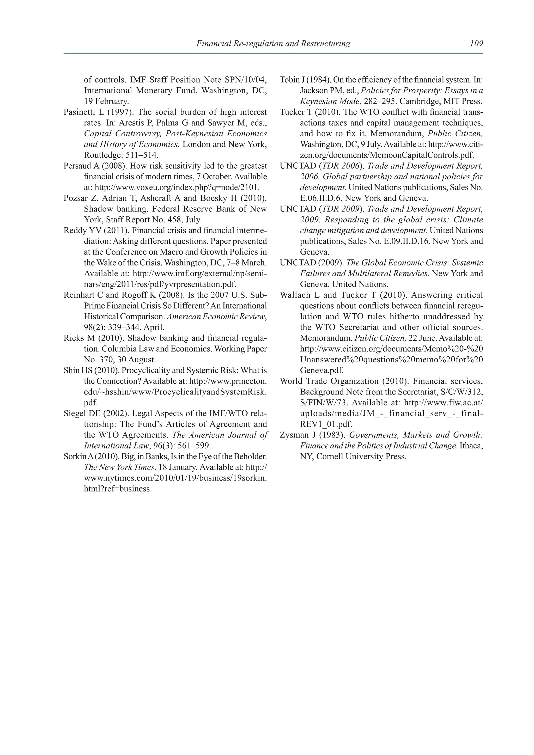 Financial Re-regulation and Restructuring                                         109



     of controls. IMF Staff Position Note SPN/10/04,             Tobin J (1984). On the efficiency of the financial system. In:
     International Monetary Fund, Washington, DC,                     Jackson PM, ed., Policies for Prosperity: Essays in a
     19 February.                                                     Keynesian Mode, 282–295. Cambridge, MIT Press.
Pasinetti L (1997). The social burden of high interest           Tucker T (2010). The WTO conflict with financial trans-
     rates. In: Arestis P, Palma G and Sawyer M, eds.,                actions taxes and capital management techniques,
     Capital Controversy, Post-Keynesian Economics                    and how to fix it. Memorandum, Public Citizen,
     and History of Economics. London and New York,                   Washington, DC, 9 July. Available at: http://www.citi-
     Routledge: 511–514.                                              zen.org/documents/MemoonCapitalControls.pdf.
Persaud A (2008). How risk sensitivity led to the greatest       UNCTAD (TDR 2006). Trade and Development Report,
     financial crisis of modern times, 7 October. Available           2006. Global partnership and national policies for
     at: http://www.voxeu.org/index.php?q=node/2101.                  development. United Nations publications, Sales No.
Pozsar Z, Adrian T, Ashcraft A and Boesky H (2010).                   E.06.II.D.6, New York and Geneva.
     Shadow banking. Federal Reserve Bank of New                 UNCTAD (TDR 2009). Trade and Development Report,
     York, Staff Report No. 458, July.                                2009. Responding to the global crisis: Climate
Reddy YV (2011). Financial crisis and financial interme-              change mitigation and development. United Nations
     diation: Asking different questions. Paper presented             publications, Sales No. E.09.II.D.16, New York and
     at the Conference on Macro and Growth Policies in                Geneva.
     the Wake of the Crisis. Washington, DC, 7–8 March.          UNCTAD (2009). The Global Economic Crisis: Systemic
     Available at: http://www.imf.org/external/np/semi-               Failures and Multilateral Remedies. New York and
     nars/eng/2011/res/pdf/yvrpresentation.pdf.                       Geneva, United Nations.
Reinhart C and Rogoff K (2008). Is the 2007 U.S. Sub-            Wallach L and Tucker T (2010). Answering critical
     Prime Financial Crisis So Different? An International            questions about conflicts between financial reregu-
     Historical Comparison. American Economic Review,                 lation and WTO rules hitherto unaddressed by
     98(2): 339–344, April.                                           the WTO Secretariat and other official sources.
Ricks M (2010). Shadow banking and financial regula-                  Memorandum, Public Citizen, 22 June. Available at:
     tion. Columbia Law and Economics. Working Paper                  http://www.citizen.org/documents/Memo%20-%20
     No. 370, 30 August.                                              Unanswered%20questions%20memo%20for%20
Shin HS (2010). Procyclicality and Systemic Risk: What is             Geneva.pdf.
     the Connection? Available at: http://www.princeton.         World Trade Organization (2010). Financial services,
     edu/~hsshin/www/ProcyclicalityandSystemRisk.                     Background Note from the Secretariat, S/C/W/312,
     pdf.                                                             S/FIN/W/73. Available at: http://www.fiw.ac.at/
Siegel DE (2002). Legal Aspects of the IMF/WTO rela-                  uploads/media/JM_-_financial_serv_-_final-
     tionship: The Fund’s Articles of Agreement and                   REV1_01.pdf.
     the WTO Agreements. The American Journal of                 Zysman J (1983). Governments, Markets and Growth:
     International Law, 96(3): 561–599.                               Finance and the Politics of Industrial Change. Ithaca,
Sorkin A (2010). Big, in Banks, Is in the Eye of the Beholder.        NY, Cornell University Press.
     The New York Times, 18 January. Available at: http://
     www.nytimes.com/2010/01/19/business/19sorkin.
     html?ref=business.
 