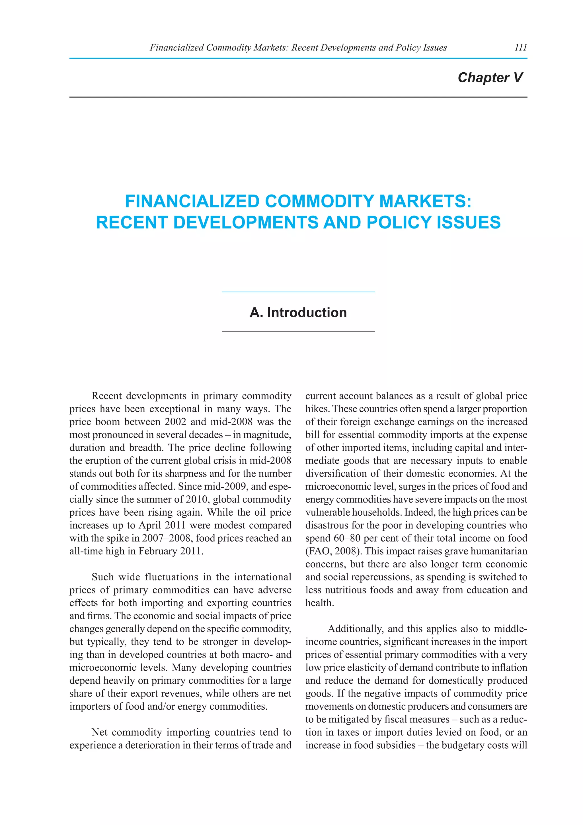 Financialized Commodity Markets: Recent Developments and Policy Issues                  111


                                                                                             Chapter V




        fInanCIalIzed CommodIty markets:
      reCent developments and polICy Issues




                                           a. Introduction




      Recent developments in primary commodity           current account balances as a result of global price
prices have been exceptional in many ways. The           hikes. These countries often spend a larger proportion
price boom between 2002 and mid-2008 was the             of their foreign exchange earnings on the increased
most pronounced in several decades – in magnitude,       bill for essential commodity imports at the expense
duration and breadth. The price decline following        of other imported items, including capital and inter-
the eruption of the current global crisis in mid-2008    mediate goods that are necessary inputs to enable
stands out both for its sharpness and for the number     diversification of their domestic economies. At the
of commodities affected. Since mid-2009, and espe-       microeconomic level, surges in the prices of food and
cially since the summer of 2010, global commodity        energy commodities have severe impacts on the most
prices have been rising again. While the oil price       vulnerable households. Indeed, the high prices can be
increases up to April 2011 were modest compared          disastrous for the poor in developing countries who
with the spike in 2007–2008, food prices reached an      spend 60–80 per cent of their total income on food
all-time high in February 2011.                          (FAO, 2008). This impact raises grave humanitarian
                                                         concerns, but there are also longer term economic
     Such wide fluctuations in the international         and social repercussions, as spending is switched to
prices of primary commodities can have adverse           less nutritious foods and away from education and
effects for both importing and exporting countries       health.
and firms. The economic and social impacts of price
changes generally depend on the specific commodity,            Additionally, and this applies also to middle-
but typically, they tend to be stronger in develop-      income countries, significant increases in the import
ing than in developed countries at both macro- and       prices of essential primary commodities with a very
microeconomic levels. Many developing countries          low price elasticity of demand contribute to inflation
depend heavily on primary commodities for a large        and reduce the demand for domestically produced
share of their export revenues, while others are net     goods. If the negative impacts of commodity price
importers of food and/or energy commodities.             movements on domestic producers and consumers are
                                                         to be mitigated by fiscal measures – such as a reduc-
     Net commodity importing countries tend to           tion in taxes or import duties levied on food, or an
experience a deterioration in their terms of trade and   increase in food subsidies – the budgetary costs will
 