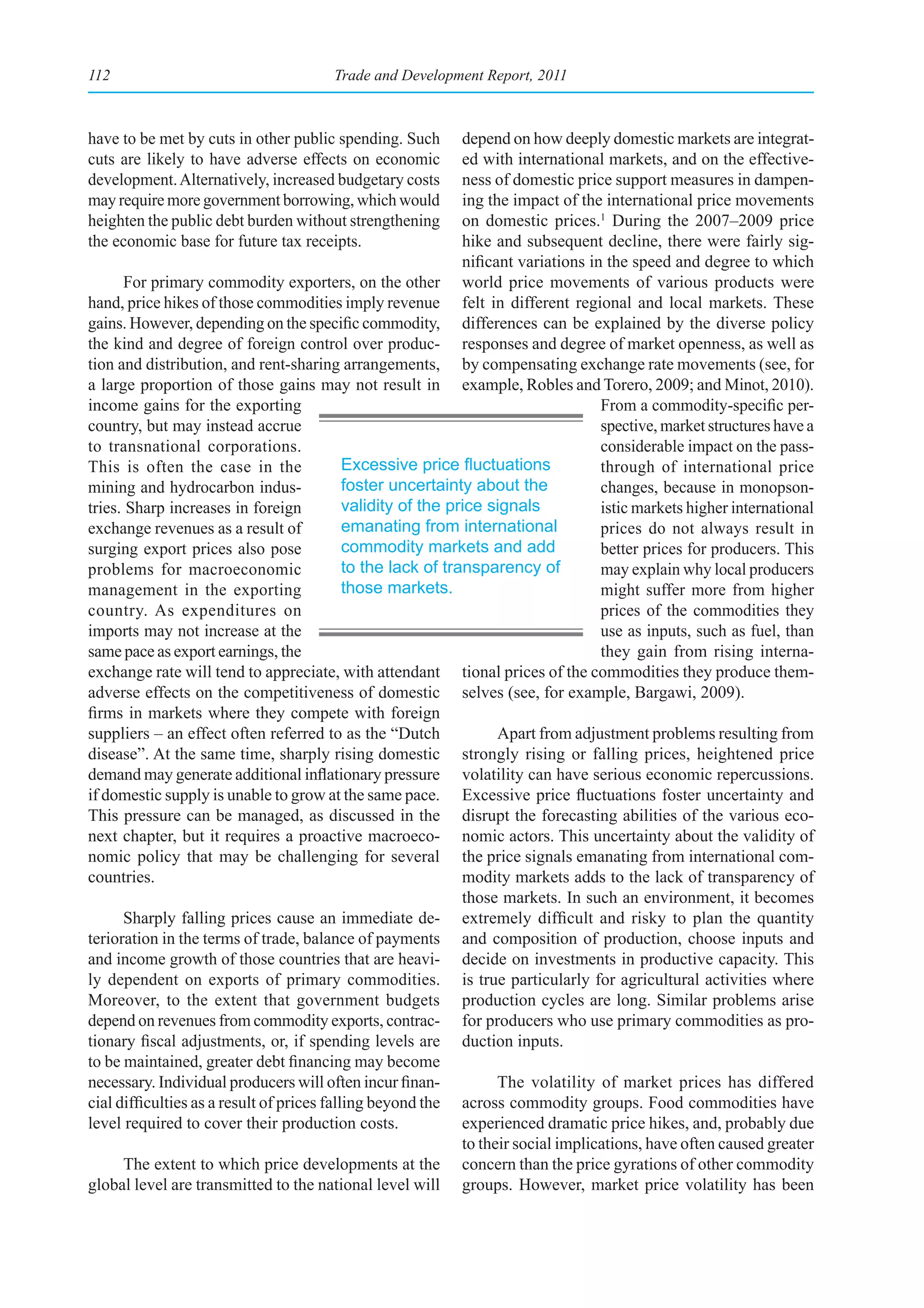 112                                     Trade and Development Report, 2011



have to be met by cuts in other public spending. Such         depend on how deeply domestic markets are integrat-
cuts are likely to have adverse effects on economic           ed with international markets, and on the effective-
development. Alternatively, increased budgetary costs         ness of domestic price support measures in dampen-
may require more government borrowing, which would            ing the impact of the international price movements
heighten the public debt burden without strengthening         on domestic prices.1 During the 2007–2009 price
the economic base for future tax receipts.                    hike and subsequent decline, there were fairly sig-
                                                              nificant variations in the speed and degree to which
      For primary commodity exporters, on the other world price movements of various products were
hand, price hikes of those commodities imply revenue felt in different regional and local markets. These
gains. However, depending on the specific commodity, differences can be explained by the diverse policy
the kind and degree of foreign control over produc- responses and degree of market openness, as well as
tion and distribution, and rent-sharing arrangements, by compensating exchange rate movements (see, for
a large proportion of those gains may not result in example, Robles and Torero, 2009; and Minot, 2010).
income gains for the exporting                                                      From a commodity-specific per-
country, but may instead accrue                                                     spective, market structures have a
to transnational corporations.                                                      considerable impact on the pass-
This is often the case in the               Excessive	price	fluctuations	           through of international price
mining and hydrocarbon indus-               foster uncertainty about the            changes, because in monopson-
tries. Sharp increases in foreign           validity of the price signals           istic markets higher international
exchange revenues as a result of            emanating from international            prices do not always result in
surging export prices also pose             commodity markets and add               better prices for producers. This
problems for macroeconomic                  to the lack of transparency of          may explain why local producers
management in the exporting                 those markets.                          might suffer more from higher
country. As expenditures on                                                         prices of the commodities they
imports may not increase at the                                                     use as inputs, such as fuel, than
same pace as export earnings, the                                                   they gain from rising interna-
exchange rate will tend to appreciate, with attendant tional prices of the commodities they produce them-
adverse effects on the competitiveness of domestic selves (see, for example, Bargawi, 2009).
firms in markets where they compete with foreign
suppliers – an effect often referred to as the “Dutch               Apart from adjustment problems resulting from
disease”. At the same time, sharply rising domestic strongly rising or falling prices, heightened price
demand may generate additional inflationary pressure volatility can have serious economic repercussions.
if domestic supply is unable to grow at the same pace. Excessive price fluctuations foster uncertainty and
This pressure can be managed, as discussed in the disrupt the forecasting abilities of the various eco-
next chapter, but it requires a proactive macroeco- nomic actors. This uncertainty about the validity of
nomic policy that may be challenging for several the price signals emanating from international com-
countries.                                                    modity markets adds to the lack of transparency of
                                                              those markets. In such an environment, it becomes
      Sharply falling prices cause an immediate de- extremely difficult and risky to plan the quantity
terioration in the terms of trade, balance of payments and composition of production, choose inputs and
and income growth of those countries that are heavi- decide on investments in productive capacity. This
ly dependent on exports of primary commodities. is true particularly for agricultural activities where
Moreover, to the extent that government budgets production cycles are long. Similar problems arise
depend on revenues from commodity exports, contrac- for producers who use primary commodities as pro-
tionary fiscal adjustments, or, if spending levels are duction inputs.
to be maintained, greater debt financing may become
necessary. Individual producers will often incur finan-             The volatility of market prices has differed
cial difficulties as a result of prices falling beyond the across commodity groups. Food commodities have
level required to cover their production costs.               experienced dramatic price hikes, and, probably due
                                                              to their social implications, have often caused greater
      The extent to which price developments at the concern than the price gyrations of other commodity
global level are transmitted to the national level will groups. However, market price volatility has been
 