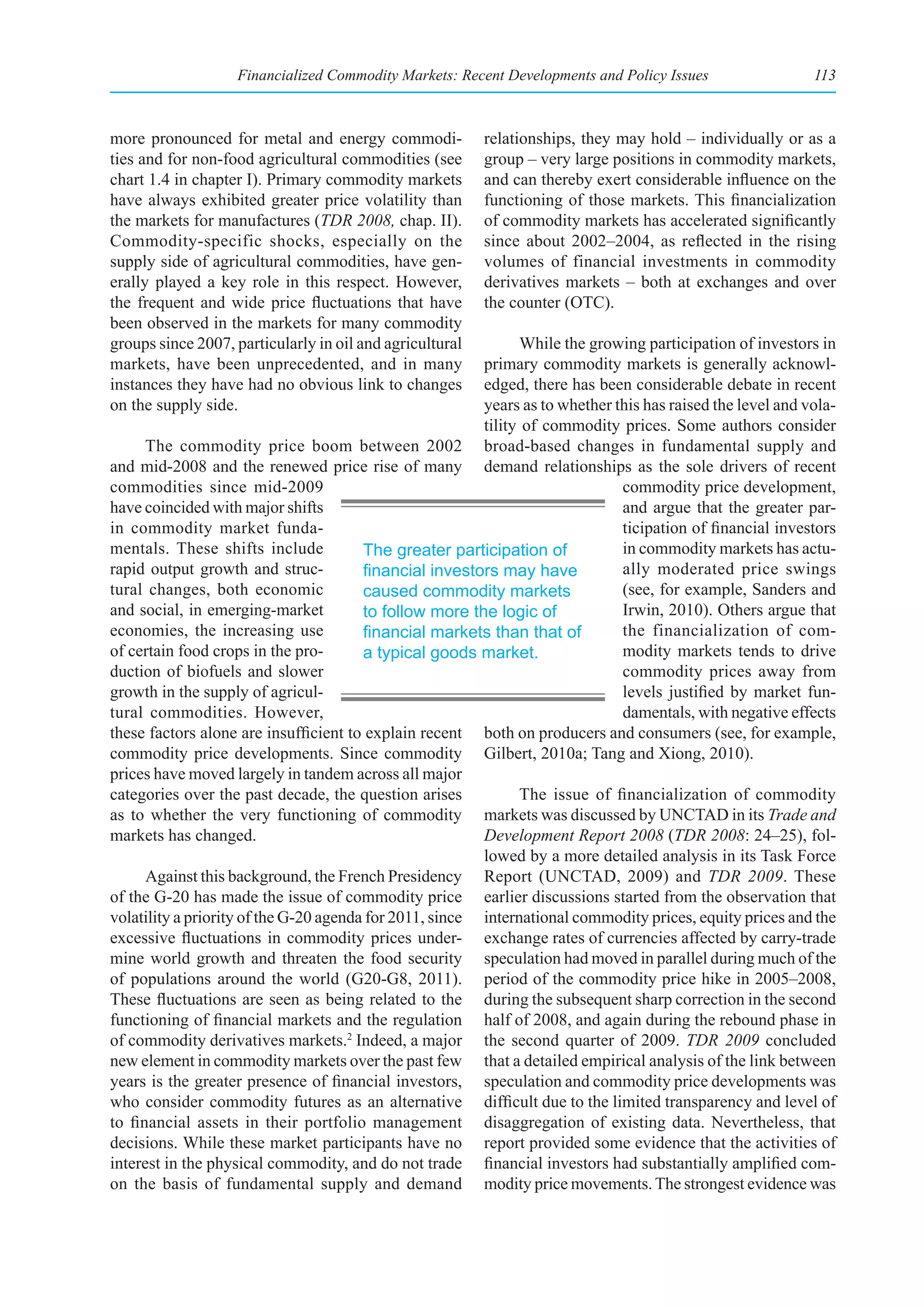 Financialized Commodity Markets: Recent Developments and Policy Issues                   113



more pronounced for metal and energy commodi-             relationships, they may hold – individually or as a
ties and for non-food agricultural commodities (see       group – very large positions in commodity markets,
chart 1.4 in chapter I). Primary commodity markets        and can thereby exert considerable influence on the
have always exhibited greater price volatility than       functioning of those markets. This financialization
the markets for manufactures (TDR 2008, chap. II).        of commodity markets has accelerated significantly
Commodity-specific shocks, especially on the              since about 2002–2004, as reflected in the rising
supply side of agricultural commodities, have gen-        volumes of financial investments in commodity
erally played a key role in this respect. However,        derivatives markets – both at exchanges and over
the frequent and wide price fluctuations that have        the counter (OTC).
been observed in the markets for many commodity
groups since 2007, particularly in oil and agricultural        While the growing participation of investors in
markets, have been unprecedented, and in many            primary commodity markets is generally acknowl-
instances they have had no obvious link to changes       edged, there has been considerable debate in recent
on the supply side.                                      years as to whether this has raised the level and vola-
                                                         tility of commodity prices. Some authors consider
      The commodity price boom between 2002 broad-based changes in fundamental supply and
and mid-2008 and the renewed price rise of many demand relationships as the sole drivers of recent
commodities since mid-2009                                                    commodity price development,
have coincided with major shifts                                              and argue that the greater par-
in commodity market funda-                                                    ticipation of financial investors
mentals. These shifts include           The greater participation of          in commodity markets has actu-
rapid output growth and struc-          financial	investors	may	have	         ally moderated price swings
tural changes, both economic            caused commodity markets              (see, for example, Sanders and
and social, in emerging-market          to follow more the logic of           Irwin, 2010). Others argue that
economies, the increasing use           financial	markets	than	that	of	       the financialization of com-
of certain food crops in the pro-       a typical goods market.               modity markets tends to drive
duction of biofuels and slower                                                commodity prices away from
growth in the supply of agricul-                                              levels justified by market fun-
tural commodities. However,                                                   damentals, with negative effects
these factors alone are insufficient to explain recent both on producers and consumers (see, for example,
commodity price developments. Since commodity Gilbert, 2010a; Tang and Xiong, 2010).
prices have moved largely in tandem across all major
categories over the past decade, the question arises           The issue of financialization of commodity
as to whether the very functioning of commodity markets was discussed by UNCTAD in its Trade and
markets has changed.                                     Development Report 2008 (TDR 2008: 24–25), fol-
                                                         lowed by a more detailed analysis in its Task Force
      Against this background, the French Presidency Report (UNCTAD, 2009) and TDR 2009. These
of the G-20 has made the issue of commodity price earlier discussions started from the observation that
volatility a priority of the G-20 agenda for 2011, since international commodity prices, equity prices and the
excessive fluctuations in commodity prices under- exchange rates of currencies affected by carry-trade
mine world growth and threaten the food security speculation had moved in parallel during much of the
of populations around the world (G20-G8, 2011). period of the commodity price hike in 2005–2008,
These fluctuations are seen as being related to the during the subsequent sharp correction in the second
functioning of financial markets and the regulation half of 2008, and again during the rebound phase in
of commodity derivatives markets.2 Indeed, a major the second quarter of 2009. TDR 2009 concluded
new element in commodity markets over the past few that a detailed empirical analysis of the link between
years is the greater presence of financial investors, speculation and commodity price developments was
who consider commodity futures as an alternative difficult due to the limited transparency and level of
to financial assets in their portfolio management disaggregation of existing data. Nevertheless, that
decisions. While these market participants have no report provided some evidence that the activities of
interest in the physical commodity, and do not trade financial investors had substantially amplified com-
on the basis of fundamental supply and demand modity price movements. The strongest evidence was
 