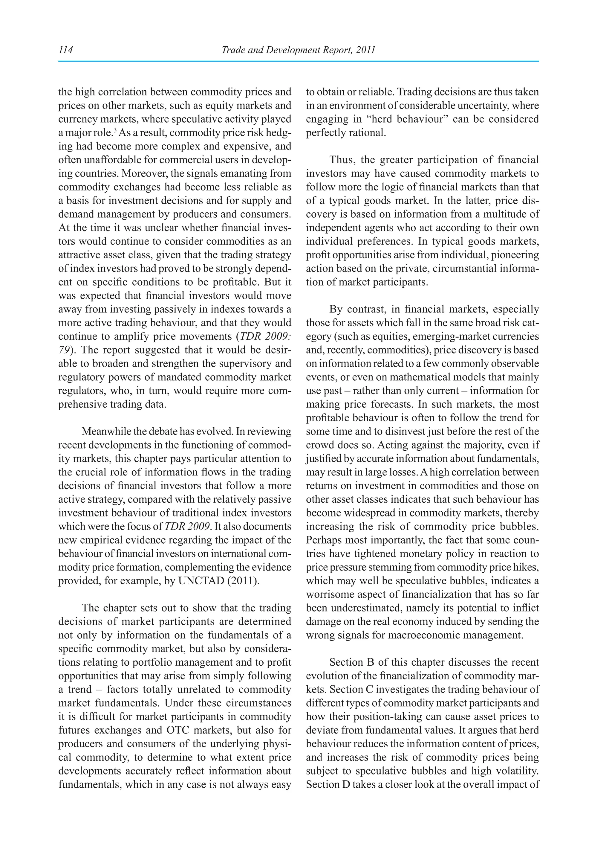 114                                   Trade and Development Report, 2011



the high correlation between commodity prices and         to obtain or reliable. Trading decisions are thus taken
prices on other markets, such as equity markets and       in an environment of considerable uncertainty, where
currency markets, where speculative activity played       engaging in “herd behaviour” can be considered
a major role.3 As a result, commodity price risk hedg-    perfectly rational.
ing had become more complex and expensive, and
often unaffordable for commercial users in develop-             Thus, the greater participation of financial
ing countries. Moreover, the signals emanating from       investors may have caused commodity markets to
commodity exchanges had become less reliable as           follow more the logic of financial markets than that
a basis for investment decisions and for supply and       of a typical goods market. In the latter, price dis-
demand management by producers and consumers.             covery is based on information from a multitude of
At the time it was unclear whether financial inves-       independent agents who act according to their own
tors would continue to consider commodities as an         individual preferences. In typical goods markets,
attractive asset class, given that the trading strategy   profit opportunities arise from individual, pioneering
of index investors had proved to be strongly depend-      action based on the private, circumstantial informa-
ent on specific conditions to be profitable. But it       tion of market participants.
was expected that financial investors would move
away from investing passively in indexes towards a              By contrast, in financial markets, especially
more active trading behaviour, and that they would        those for assets which fall in the same broad risk cat-
continue to amplify price movements (TDR 2009:            egory (such as equities, emerging-market currencies
79). The report suggested that it would be desir-         and, recently, commodities), price discovery is based
able to broaden and strengthen the supervisory and        on information related to a few commonly observable
regulatory powers of mandated commodity market            events, or even on mathematical models that mainly
regulators, who, in turn, would require more com-         use past – rather than only current – information for
prehensive trading data.                                  making price forecasts. In such markets, the most
                                                          profitable behaviour is often to follow the trend for
     Meanwhile the debate has evolved. In reviewing       some time and to disinvest just before the rest of the
recent developments in the functioning of commod-         crowd does so. Acting against the majority, even if
ity markets, this chapter pays particular attention to    justified by accurate information about fundamentals,
the crucial role of information flows in the trading      may result in large losses. A high correlation between
decisions of financial investors that follow a more       returns on investment in commodities and those on
active strategy, compared with the relatively passive     other asset classes indicates that such behaviour has
investment behaviour of traditional index investors       become widespread in commodity markets, thereby
which were the focus of TDR 2009. It also documents       increasing the risk of commodity price bubbles.
new empirical evidence regarding the impact of the        Perhaps most importantly, the fact that some coun-
behaviour of financial investors on international com-    tries have tightened monetary policy in reaction to
modity price formation, complementing the evidence        price pressure stemming from commodity price hikes,
provided, for example, by UNCTAD (2011).                  which may well be speculative bubbles, indicates a
                                                          worrisome aspect of financialization that has so far
      The chapter sets out to show that the trading       been underestimated, namely its potential to inflict
decisions of market participants are determined           damage on the real economy induced by sending the
not only by information on the fundamentals of a          wrong signals for macroeconomic management.
specific commodity market, but also by considera-
tions relating to portfolio management and to profit            Section B of this chapter discusses the recent
opportunities that may arise from simply following        evolution of the financialization of commodity mar-
a trend – factors totally unrelated to commodity          kets. Section C investigates the trading behaviour of
market fundamentals. Under these circumstances            different types of commodity market participants and
it is difficult for market participants in commodity      how their position-taking can cause asset prices to
futures exchanges and OTC markets, but also for           deviate from fundamental values. It argues that herd
producers and consumers of the underlying physi-          behaviour reduces the information content of prices,
cal commodity, to determine to what extent price          and increases the risk of commodity prices being
developments accurately reflect information about         subject to speculative bubbles and high volatility.
fundamentals, which in any case is not always easy        Section D takes a closer look at the overall impact of
 