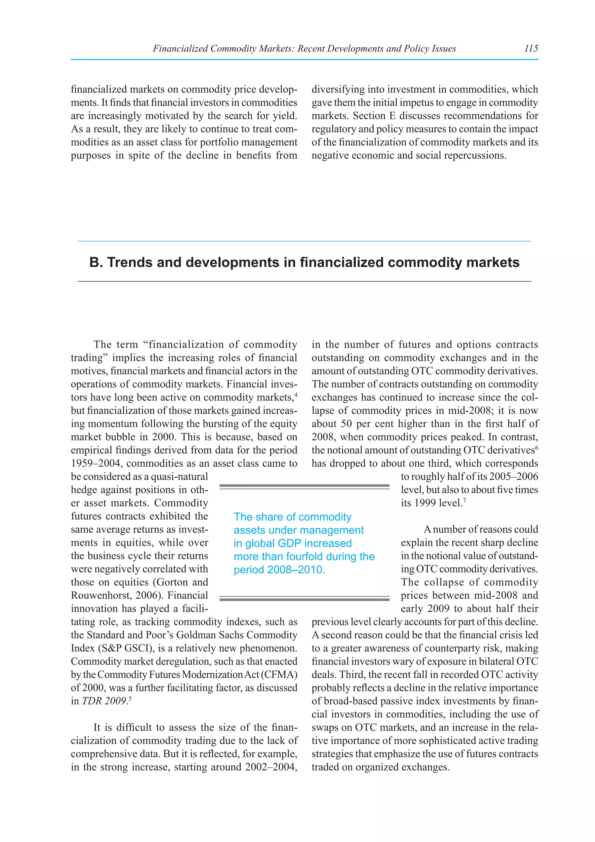 Financialized Commodity Markets: Recent Developments and Policy Issues                    115



financialized markets on commodity price develop-         diversifying into investment in commodities, which
ments. It finds that financial investors in commodities   gave them the initial impetus to engage in commodity
are increasingly motivated by the search for yield.       markets. Section E discusses recommendations for
As a result, they are likely to continue to treat com-    regulatory and policy measures to contain the impact
modities as an asset class for portfolio management       of the financialization of commodity markets and its
purposes in spite of the decline in benefits from         negative economic and social repercussions.




    B. Trends and developments in financialized commodity markets




      The term “financialization of commodity in the number of futures and options contracts
trading” implies the increasing roles of financial outstanding on commodity exchanges and in the
motives, financial markets and financial actors in the amount of outstanding OTC commodity derivatives.
operations of commodity markets. Financial inves- The number of contracts outstanding on commodity
tors have long been active on commodity markets,4 exchanges has continued to increase since the col-
but financialization of those markets gained increas- lapse of commodity prices in mid-2008; it is now
ing momentum following the bursting of the equity about 50 per cent higher than in the first half of
market bubble in 2000. This is because, based on 2008, when commodity prices peaked. In contrast,
empirical findings derived from data for the period the notional amount of outstanding OTC derivatives6
1959–2004, commodities as an asset class came to has dropped to about one third, which corresponds
be considered as a quasi-natural                                              to roughly half of its 2005–2006
hedge against positions in oth-                                               level, but also to about five times
er asset markets. Commodity                                                   its 1999 level.7
futures contracts exhibited the         The share of commodity
same average returns as invest-         assets under management                     A number of reasons could
ments in equities, while over           in global GDP increased               explain the recent sharp decline
the business cycle their returns        more than fourfold during the         in the notional value of outstand-
were negatively correlated with         period 2008–2010.                     ing OTC commodity derivatives.
those on equities (Gorton and                                                 The collapse of commodity
Rouwenhorst, 2006). Financial                                                 prices between mid-2008 and
innovation has played a facili-                                               early 2009 to about half their
tating role, as tracking commodity indexes, such as previous level clearly accounts for part of this decline.
the Standard and Poor’s Goldman Sachs Commodity A second reason could be that the financial crisis led
Index (S&P GSCI), is a relatively new phenomenon. to a greater awareness of counterparty risk, making
Commodity market deregulation, such as that enacted financial investors wary of exposure in bilateral OTC
by the Commodity Futures Modernization Act (CFMA) deals. Third, the recent fall in recorded OTC activity
of 2000, was a further facilitating factor, as discussed probably reflects a decline in the relative importance
in TDR 2009.5                                            of broad-based passive index investments by finan-
                                                         cial investors in commodities, including the use of
      It is difficult to assess the size of the finan- swaps on OTC markets, and an increase in the rela-
cialization of commodity trading due to the lack of tive importance of more sophisticated active trading
comprehensive data. But it is reflected, for example, strategies that emphasize the use of futures contracts
in the strong increase, starting around 2002–2004, traded on organized exchanges.
 