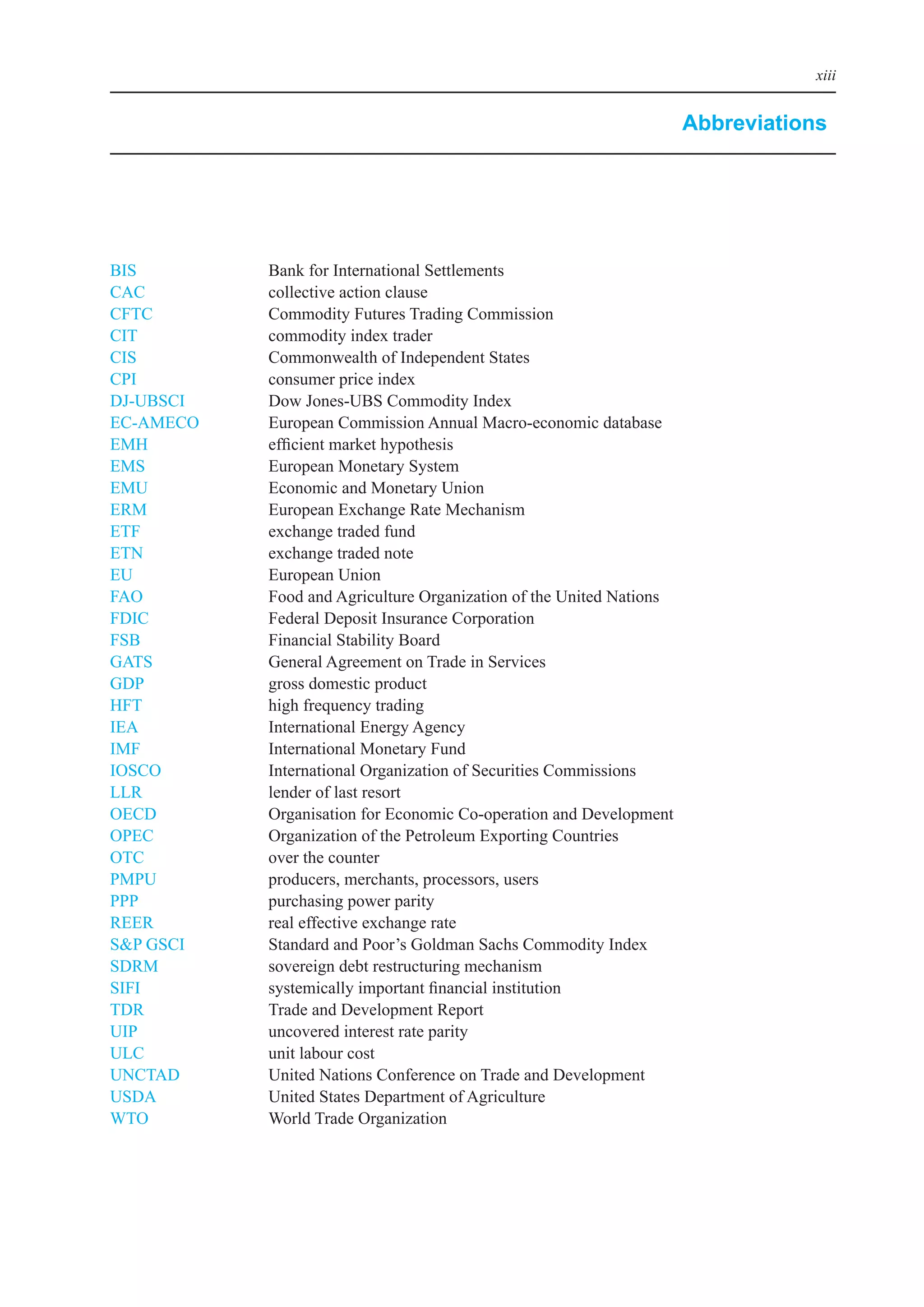 xiii


                                                                       Abbreviations




biS	         bank	for	international	Settlements
CAC	         collective	action	clause
CFTC	        Commodity	Futures	Trading	Commission
CiT	         commodity	index	trader
CiS	         Commonwealth	of	independent	States
CPi	         consumer	price	index
DJ-UbSCi		   Dow	Jones-UbS	Commodity	index
eC-AMeCo	    european	Commission	Annual	Macro-economic	database
eMH	         efficient	market	hypothesis
eMS	         european	Monetary	System
eMU	         economic	and	Monetary	Union
eRM		        european	exchange	Rate	Mechanism
eTF	         exchange	traded	fund
eTN	         exchange	traded	note
eU	          european	Union
FAo	         Food	and	Agriculture	organization	of	the	United	Nations
FDiC	        Federal	Deposit	insurance	Corporation
FSb	         Financial	Stability	board
GATS	        General	Agreement	on	Trade	in	Services
GDP	         gross	domestic	product
HFT	         high	frequency	trading
ieA	         international	energy	Agency
iMF	         international	Monetary	Fund
ioSCo	       international	organization	of	Securities	Commissions
llR	         lender	of	last	resort
oeCD	        organisation	for	economic	Co-operation	and	Development
oPeC	        organization	of	the	Petroleum	exporting	Countries
oTC	         over	the	counter
PMPU	        producers,	merchants,	processors,	users
PPP	         purchasing	power	parity
ReeR	        real	effective	exchange	rate
S&P	GSCi	    Standard	and	Poor’s	Goldman	Sachs	Commodity	index
SDRM	        sovereign	debt	restructuring	mechanism
SiFi	        systemically	important	financial	institution
TDR	         Trade	and	Development	Report
UiP	         uncovered	interest	rate	parity
UlC	         unit	labour	cost
UNCTAD	      United	Nations	Conference	on	Trade	and	Development
USDA	        United	States	Department	of	Agriculture
WTo	         World	Trade	organization
 
