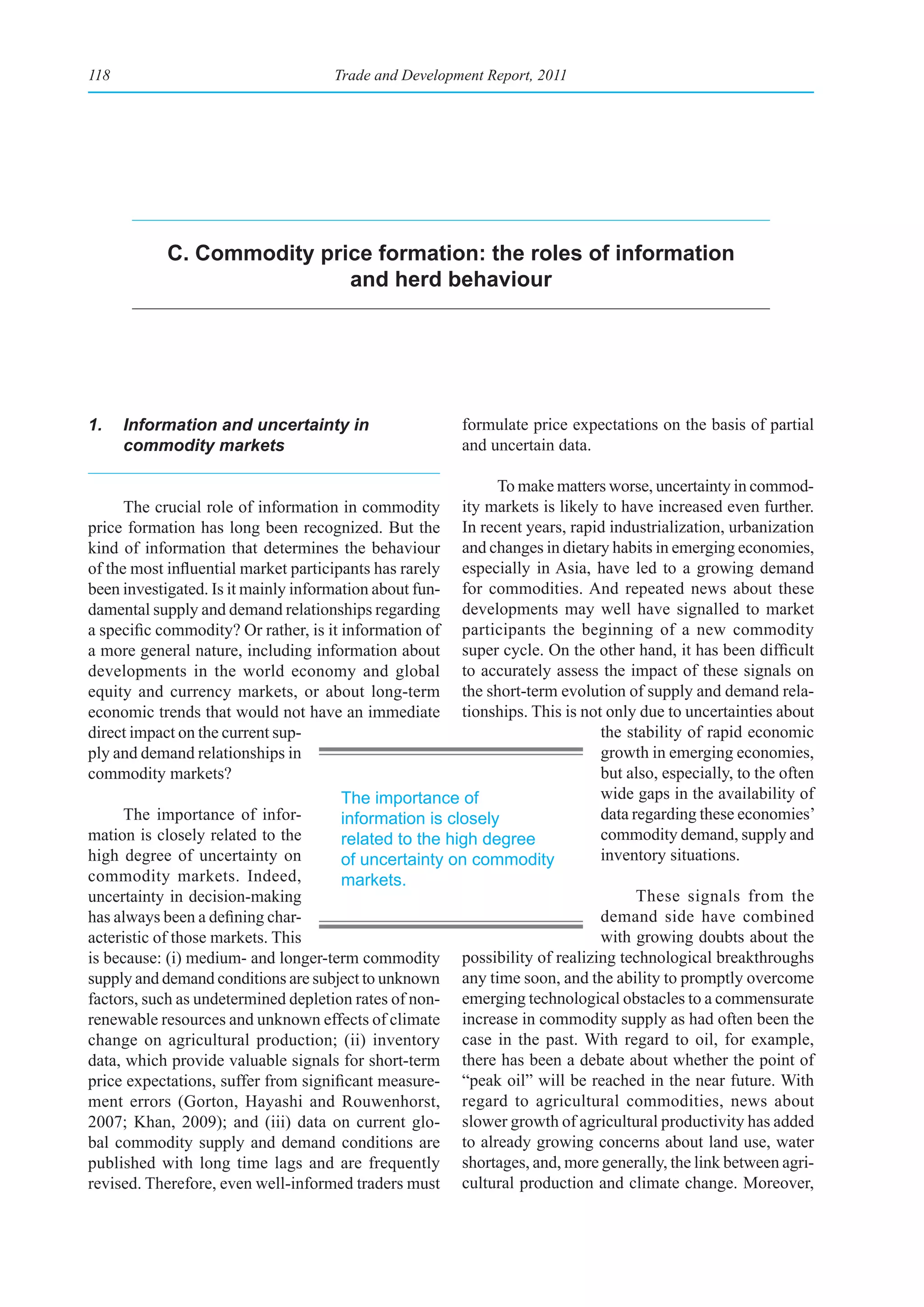 118                                 Trade and Development Report, 2011




           C. Commodity price formation: the roles of information
                           and herd behaviour




1.    Information and uncertainty in                    formulate price expectations on the basis of partial
      commodity markets                                 and uncertain data.

                                                             To make matters worse, uncertainty in commod-
      The crucial role of information in commodity ity markets is likely to have increased even further.
price formation has long been recognized. But the In recent years, rapid industrialization, urbanization
kind of information that determines the behaviour and changes in dietary habits in emerging economies,
of the most influential market participants has rarely especially in Asia, have led to a growing demand
been investigated. Is it mainly information about fun- for commodities. And repeated news about these
damental supply and demand relationships regarding developments may well have signalled to market
a specific commodity? Or rather, is it information of participants the beginning of a new commodity
a more general nature, including information about super cycle. On the other hand, it has been difficult
developments in the world economy and global to accurately assess the impact of these signals on
equity and currency markets, or about long-term the short-term evolution of supply and demand rela-
economic trends that would not have an immediate tionships. This is not only due to uncertainties about
direct impact on the current sup-                                          the stability of rapid economic
ply and demand relationships in                                            growth in emerging economies,
commodity markets?                                                         but also, especially, to the often
                                       The importance of                   wide gaps in the availability of
      The importance of infor-         information is closely              data regarding these economies’
mation is closely related to the       related to the high degree          commodity demand, supply and
high degree of uncertainty on          of uncertainty on commodity         inventory situations.
commodity markets. Indeed,             markets.
uncertainty in decision-making                                                   These signals from the
has always been a defining char-                                           demand side have combined
acteristic of those markets. This                                          with growing doubts about the
is because: (i) medium- and longer-term commodity possibility of realizing technological breakthroughs
supply and demand conditions are subject to unknown any time soon, and the ability to promptly overcome
factors, such as undetermined depletion rates of non- emerging technological obstacles to a commensurate
renewable resources and unknown effects of climate increase in commodity supply as had often been the
change on agricultural production; (ii) inventory case in the past. With regard to oil, for example,
data, which provide valuable signals for short-term there has been a debate about whether the point of
price expectations, suffer from significant measure- “peak oil” will be reached in the near future. With
ment errors (Gorton, Hayashi and Rouwenhorst, regard to agricultural commodities, news about
2007; Khan, 2009); and (iii) data on current glo- slower growth of agricultural productivity has added
bal commodity supply and demand conditions are to already growing concerns about land use, water
published with long time lags and are frequently shortages, and, more generally, the link between agri-
revised. Therefore, even well-informed traders must cultural production and climate change. Moreover,
 