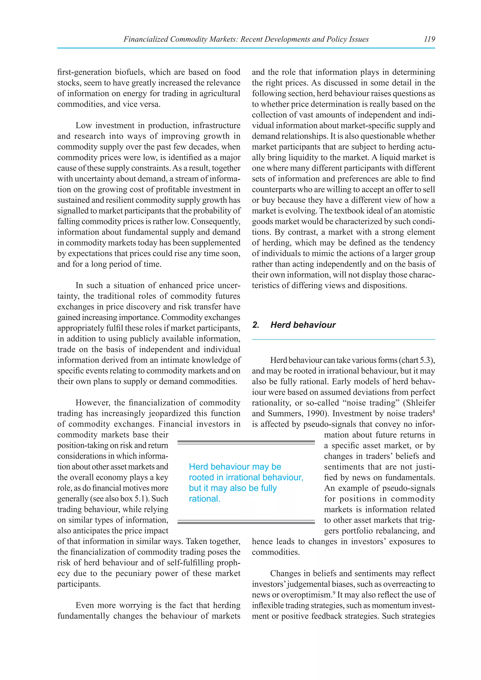 Financialized Commodity Markets: Recent Developments and Policy Issues                    119



first-generation biofuels, which are based on food         and the role that information plays in determining
stocks, seem to have greatly increased the relevance       the right prices. As discussed in some detail in the
of information on energy for trading in agricultural       following section, herd behaviour raises questions as
commodities, and vice versa.                               to whether price determination is really based on the
                                                           collection of vast amounts of independent and indi-
      Low investment in production, infrastructure         vidual information about market-specific supply and
and research into ways of improving growth in              demand relationships. It is also questionable whether
commodity supply over the past few decades, when           market participants that are subject to herding actu-
commodity prices were low, is identified as a major        ally bring liquidity to the market. A liquid market is
cause of these supply constraints. As a result, together   one where many different participants with different
with uncertainty about demand, a stream of informa-        sets of information and preferences are able to find
tion on the growing cost of profitable investment in       counterparts who are willing to accept an offer to sell
sustained and resilient commodity supply growth has        or buy because they have a different view of how a
signalled to market participants that the probability of   market is evolving. The textbook ideal of an atomistic
falling commodity prices is rather low. Consequently,      goods market would be characterized by such condi-
information about fundamental supply and demand            tions. By contrast, a market with a strong element
in commodity markets today has been supplemented           of herding, which may be defined as the tendency
by expectations that prices could rise any time soon,      of individuals to mimic the actions of a larger group
and for a long period of time.                             rather than acting independently and on the basis of
                                                           their own information, will not display those charac-
      In such a situation of enhanced price uncer-         teristics of differing views and dispositions.
tainty, the traditional roles of commodity futures
exchanges in price discovery and risk transfer have
gained increasing importance. Commodity exchanges
appropriately fulfil these roles if market participants,   2.   Herd behaviour
in addition to using publicly available information,
trade on the basis of independent and individual
information derived from an intimate knowledge of            Herd behaviour can take various forms (chart 5.3),
specific events relating to commodity markets and on    and may be rooted in irrational behaviour, but it may
their own plans to supply or demand commodities.        also be fully rational. Early models of herd behav-
                                                        iour were based on assumed deviations from perfect
      However, the financialization of commodity rationality, or so-called “noise trading” (Shleifer
trading has increasingly jeopardized this function and Summers, 1990). Investment by noise traders8
of commodity exchanges. Financial investors in is affected by pseudo-signals that convey no infor-
commodity markets base their                                                 mation about future returns in
position-taking on risk and return                                           a specific asset market, or by
considerations in which informa-                                             changes in traders’ beliefs and
tion about other asset markets and    Herd behaviour may be                  sentiments that are not justi-
the overall economy plays a key       rooted in irrational behaviour,        fied by news on fundamentals.
role, as do financial motives more    but it may also be fully               An example of pseudo-signals
generally (see also box 5.1). Such    rational.                              for positions in commodity
trading behaviour, while relying                                             markets is information related
on similar types of information,                                             to other asset markets that trig-
also anticipates the price impact                                            gers portfolio rebalancing, and
of that information in similar ways. Taken together, hence leads to changes in investors’ exposures to
the financialization of commodity trading poses the commodities.
risk of herd behaviour and of self-fulfilling proph-
ecy due to the pecuniary power of these market               Changes in beliefs and sentiments may reflect
participants.                                           investors’ judgemental biases, such as overreacting to
                                                        news or overoptimism.9 It may also reflect the use of
      Even more worrying is the fact that herding inflexible trading strategies, such as momentum invest-
fundamentally changes the behaviour of markets ment or positive feedback strategies. Such strategies
 