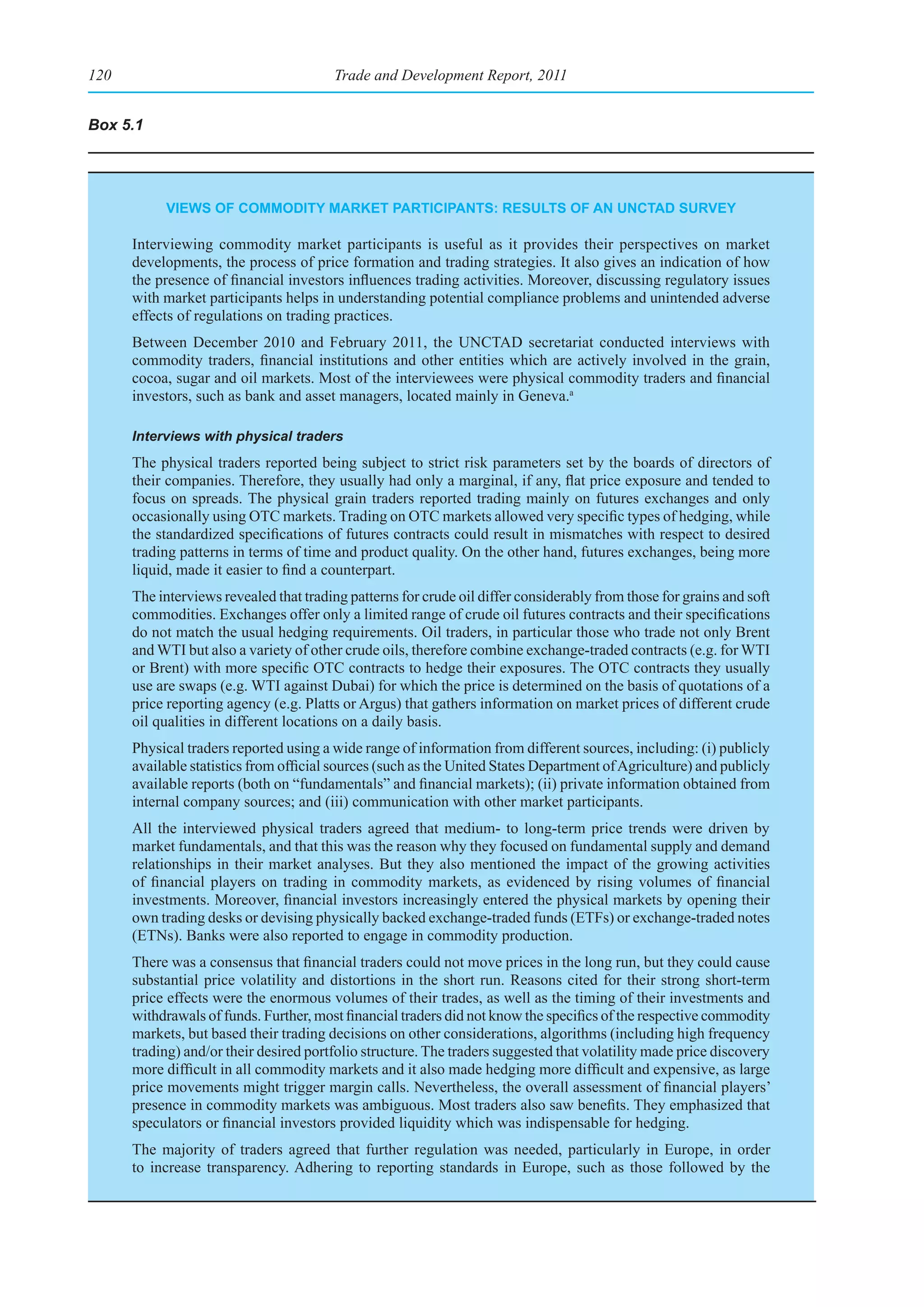 120                                     Trade and Development Report, 2011


Box 5.1




           vIeWs of CommodIty market partICIpants: results of an unCtad survey

      Interviewing commodity market participants is useful as it provides their perspectives on market
      developments, the process of price formation and trading strategies. It also gives an indication of how
      the presence of financial investors influences trading activities. Moreover, discussing regulatory issues
      with market participants helps in understanding potential compliance problems and unintended adverse
      effects of regulations on trading practices.
      Between December 2010 and February 2011, the UNCTAD secretariat conducted interviews with
      commodity traders, financial institutions and other entities which are actively involved in the grain,
      cocoa, sugar and oil markets. Most of the interviewees were physical commodity traders and financial
      investors, such as bank and asset managers, located mainly in Geneva.a

      Interviews with physical traders
      The physical traders reported being subject to strict risk parameters set by the boards of directors of
      their companies. Therefore, they usually had only a marginal, if any, flat price exposure and tended to
      focus on spreads. The physical grain traders reported trading mainly on futures exchanges and only
      occasionally using OTC markets. Trading on OTC markets allowed very specific types of hedging, while
      the standardized specifications of futures contracts could result in mismatches with respect to desired
      trading patterns in terms of time and product quality. On the other hand, futures exchanges, being more
      liquid, made it easier to find a counterpart.
      The interviews revealed that trading patterns for crude oil differ considerably from those for grains and soft
      commodities. Exchanges offer only a limited range of crude oil futures contracts and their specifications
      do not match the usual hedging requirements. Oil traders, in particular those who trade not only Brent
      and WTI but also a variety of other crude oils, therefore combine exchange-traded contracts (e.g. for WTI
      or Brent) with more specific OTC contracts to hedge their exposures. The OTC contracts they usually
      use are swaps (e.g. WTI against Dubai) for which the price is determined on the basis of quotations of a
      price reporting agency (e.g. Platts or Argus) that gathers information on market prices of different crude
      oil qualities in different locations on a daily basis.
      Physical traders reported using a wide range of information from different sources, including: (i) publicly
      available statistics from official sources (such as the United States Department of Agriculture) and publicly
      available reports (both on “fundamentals” and financial markets); (ii) private information obtained from
      internal company sources; and (iii) communication with other market participants.
      All the interviewed physical traders agreed that medium- to long-term price trends were driven by
      market fundamentals, and that this was the reason why they focused on fundamental supply and demand
      relationships in their market analyses. But they also mentioned the impact of the growing activities
      of financial players on trading in commodity markets, as evidenced by rising volumes of financial
      investments. Moreover, financial investors increasingly entered the physical markets by opening their
      own trading desks or devising physically backed exchange-traded funds (ETFs) or exchange-traded notes
      (ETNs). Banks were also reported to engage in commodity production.
      There was a consensus that financial traders could not move prices in the long run, but they could cause
      substantial price volatility and distortions in the short run. Reasons cited for their strong short-term
      price effects were the enormous volumes of their trades, as well as the timing of their investments and
      withdrawals of funds. Further, most financial traders did not know the specifics of the respective commodity
      markets, but based their trading decisions on other considerations, algorithms (including high frequency
      trading) and/or their desired portfolio structure. The traders suggested that volatility made price discovery
      more difficult in all commodity markets and it also made hedging more difficult and expensive, as large
      price movements might trigger margin calls. Nevertheless, the overall assessment of financial players’
      presence in commodity markets was ambiguous. Most traders also saw benefits. They emphasized that
      speculators or financial investors provided liquidity which was indispensable for hedging.
      The majority of traders agreed that further regulation was needed, particularly in Europe, in order
      to increase transparency. Adhering to reporting standards in Europe, such as those followed by the
 
