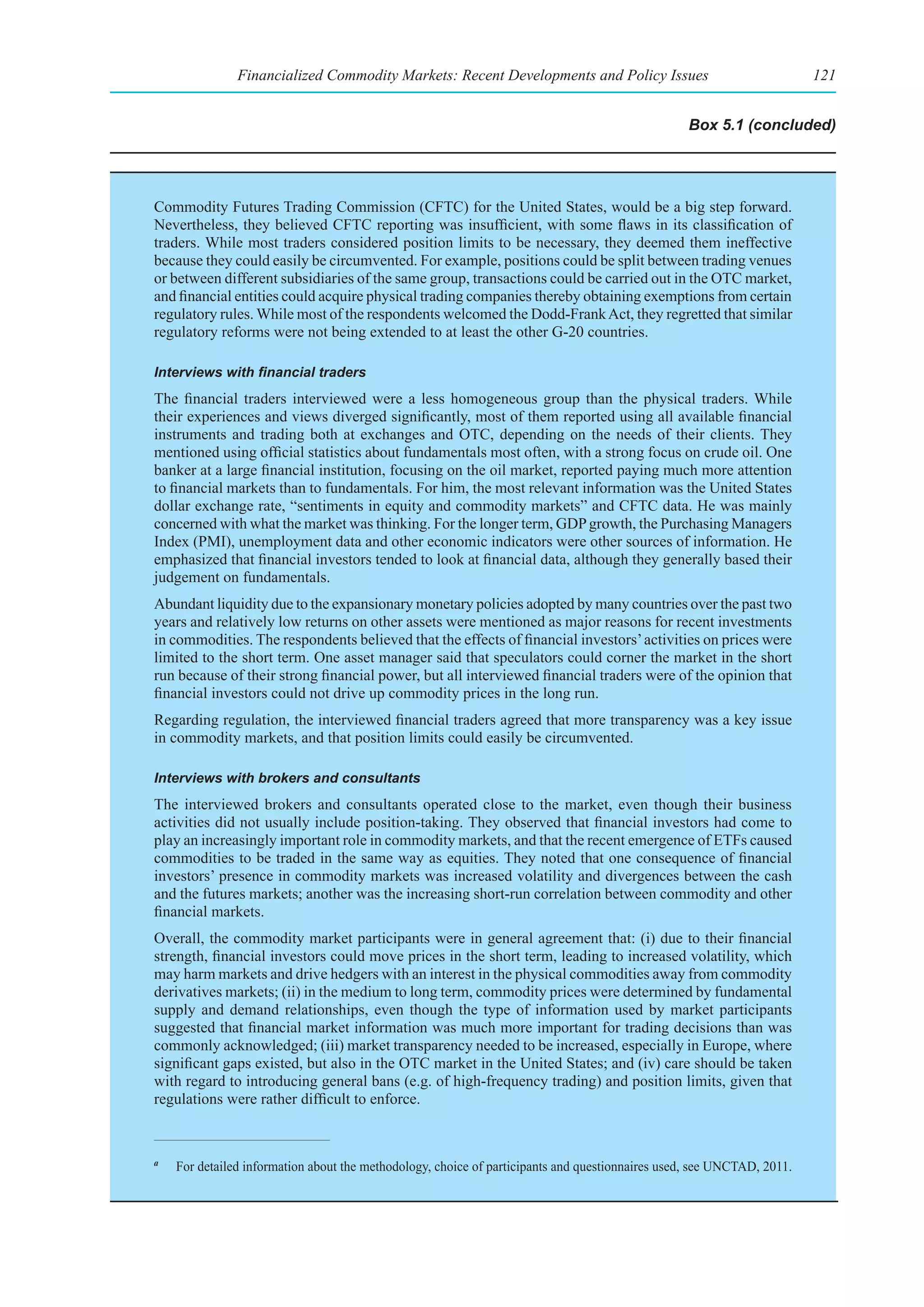 Financialized Commodity Markets: Recent Developments and Policy Issues                                   121


                                                                                                  Box 5.1 (concluded)




Commodity Futures Trading Commission (CFTC) for the United States, would be a big step forward.
Nevertheless, they believed CFTC reporting was insufficient, with some flaws in its classification of
traders. While most traders considered position limits to be necessary, they deemed them ineffective
because they could easily be circumvented. For example, positions could be split between trading venues
or between different subsidiaries of the same group, transactions could be carried out in the OTC market,
and financial entities could acquire physical trading companies thereby obtaining exemptions from certain
regulatory rules. While most of the respondents welcomed the Dodd-Frank Act, they regretted that similar
regulatory reforms were not being extended to at least the other G-20 countries.

Interviews	with	financial	traders
The financial traders interviewed were a less homogeneous group than the physical traders. While
their experiences and views diverged significantly, most of them reported using all available financial
instruments and trading both at exchanges and OTC, depending on the needs of their clients. They
mentioned using official statistics about fundamentals most often, with a strong focus on crude oil. One
banker at a large financial institution, focusing on the oil market, reported paying much more attention
to financial markets than to fundamentals. For him, the most relevant information was the United States
dollar exchange rate, “sentiments in equity and commodity markets” and CFTC data. He was mainly
concerned with what the market was thinking. For the longer term, GDP growth, the Purchasing Managers
Index (PMI), unemployment data and other economic indicators were other sources of information. He
emphasized that financial investors tended to look at financial data, although they generally based their
judgement on fundamentals.
Abundant liquidity due to the expansionary monetary policies adopted by many countries over the past two
years and relatively low returns on other assets were mentioned as major reasons for recent investments
in commodities. The respondents believed that the effects of financial investors’ activities on prices were
limited to the short term. One asset manager said that speculators could corner the market in the short
run because of their strong financial power, but all interviewed financial traders were of the opinion that
financial investors could not drive up commodity prices in the long run.
Regarding regulation, the interviewed financial traders agreed that more transparency was a key issue
in commodity markets, and that position limits could easily be circumvented.

Interviews with brokers and consultants
The interviewed brokers and consultants operated close to the market, even though their business
activities did not usually include position-taking. They observed that financial investors had come to
play an increasingly important role in commodity markets, and that the recent emergence of ETFs caused
commodities to be traded in the same way as equities. They noted that one consequence of financial
investors’ presence in commodity markets was increased volatility and divergences between the cash
and the futures markets; another was the increasing short-run correlation between commodity and other
financial markets.
Overall, the commodity market participants were in general agreement that: (i) due to their financial
strength, financial investors could move prices in the short term, leading to increased volatility, which
may harm markets and drive hedgers with an interest in the physical commodities away from commodity
derivatives markets; (ii) in the medium to long term, commodity prices were determined by fundamental
supply and demand relationships, even though the type of information used by market participants
suggested that financial market information was much more important for trading decisions than was
commonly acknowledged; (iii) market transparency needed to be increased, especially in Europe, where
significant gaps existed, but also in the OTC market in the United States; and (iv) care should be taken
with regard to introducing general bans (e.g. of high-frequency trading) and position limits, given that
regulations were rather difficult to enforce.


a
    For detailed information about the methodology, choice of participants and questionnaires used, see UNCTAD, 2011.
 