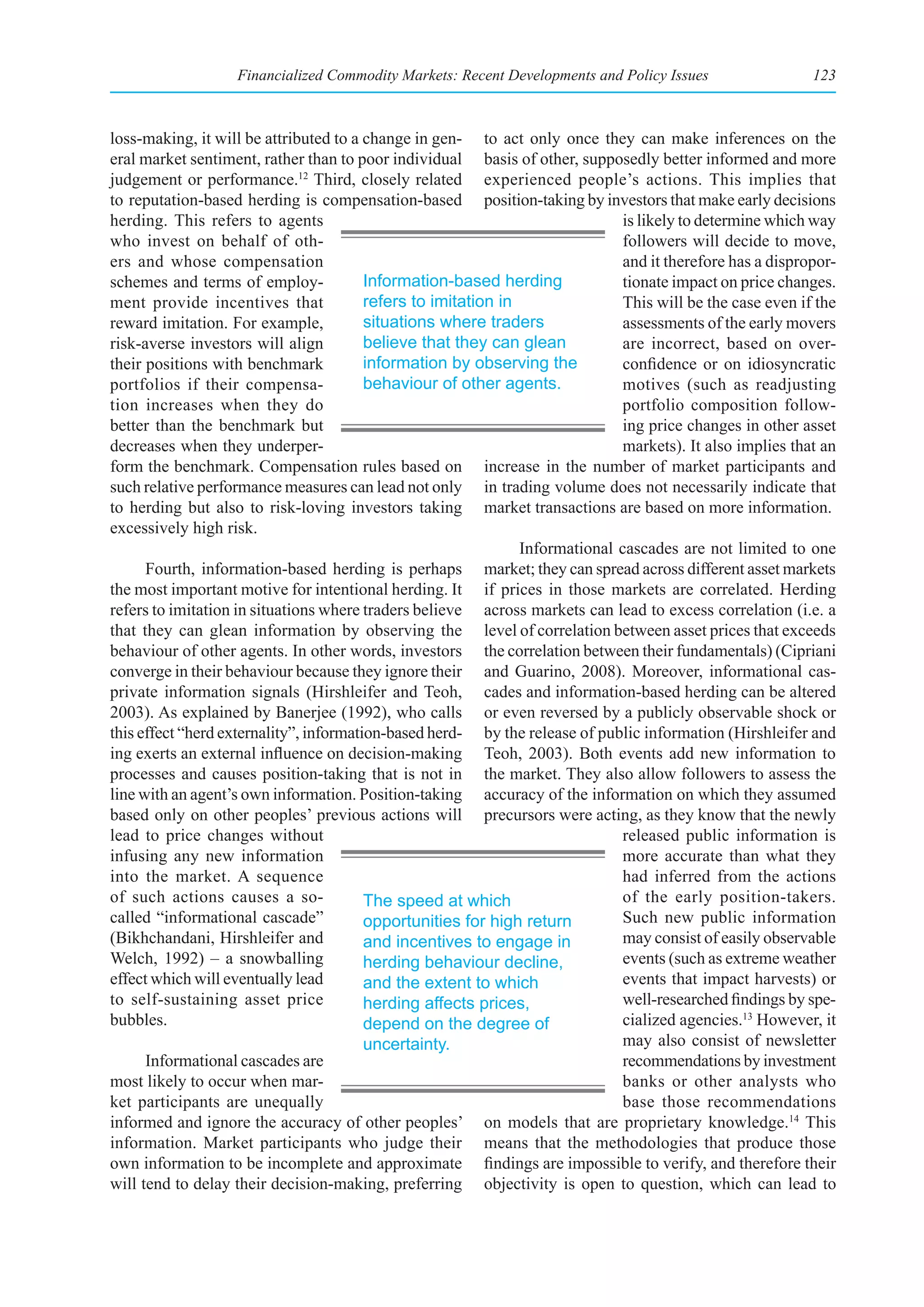 Financialized Commodity Markets: Recent Developments and Policy Issues                   123



loss-making, it will be attributed to a change in gen- to act only once they can make inferences on the
eral market sentiment, rather than to poor individual basis of other, supposedly better informed and more
judgement or performance.12 Third, closely related experienced people’s actions. This implies that
to reputation-based herding is compensation-based position-taking by investors that make early decisions
herding. This refers to agents                                                 is likely to determine which way
who invest on behalf of oth-                                                   followers will decide to move,
ers and whose compensation                                                     and it therefore has a dispropor-
schemes and terms of employ-             Information-based herding             tionate impact on price changes.
ment provide incentives that             refers to imitation in                This will be the case even if the
reward imitation. For example,           situations where traders              assessments of the early movers
risk-averse investors will align         believe that they can glean           are incorrect, based on over-
their positions with benchmark           information by observing the          confidence or on idiosyncratic
portfolios if their compensa-            behaviour of other agents.            motives (such as readjusting
tion increases when they do                                                    portfolio composition follow-
better than the benchmark but                                                  ing price changes in other asset
decreases when they underper-                                                  markets). It also implies that an
form the benchmark. Compensation rules based on increase in the number of market participants and
such relative performance measures can lead not only in trading volume does not necessarily indicate that
to herding but also to risk-loving investors taking market transactions are based on more information.
excessively high risk.
                                                                Informational cascades are not limited to one
      Fourth, information-based herding is perhaps market; they can spread across different asset markets
the most important motive for intentional herding. It if prices in those markets are correlated. Herding
refers to imitation in situations where traders believe across markets can lead to excess correlation (i.e. a
that they can glean information by observing the level of correlation between asset prices that exceeds
behaviour of other agents. In other words, investors the correlation between their fundamentals) (Cipriani
converge in their behaviour because they ignore their and Guarino, 2008). Moreover, informational cas-
private information signals (Hirshleifer and Teoh, cades and information-based herding can be altered
2003). As explained by Banerjee (1992), who calls or even reversed by a publicly observable shock or
this effect “herd externality”, information-based herd- by the release of public information (Hirshleifer and
ing exerts an external influence on decision-making Teoh, 2003). Both events add new information to
processes and causes position-taking that is not in the market. They also allow followers to assess the
line with an agent’s own information. Position-taking accuracy of the information on which they assumed
based only on other peoples’ previous actions will precursors were acting, as they know that the newly
lead to price changes without                                                  released public information is
infusing any new information                                                   more accurate than what they
into the market. A sequence                                                    had inferred from the actions
of such actions causes a so-             The speed at which                    of the early position-takers.
called “informational cascade”           opportunities for high return         Such new public information
(Bikhchandani, Hirshleifer and           and incentives to engage in           may consist of easily observable
Welch, 1992) – a snowballing             herding behaviour decline,            events (such as extreme weather
effect which will eventually lead        and the extent to which               events that impact harvests) or
to self-sustaining asset price           herding affects prices,               well-researched findings by spe-
bubbles.                                 depend on the degree of               cialized agencies.13 However, it
                                         uncertainty.                          may also consist of newsletter
      Informational cascades are                                               recommendations by investment
most likely to occur when mar-                                                 banks or other analysts who
ket participants are unequally                                                 base those recommendations
informed and ignore the accuracy of other peoples’ on models that are proprietary knowledge.14 This
information. Market participants who judge their means that the methodologies that produce those
own information to be incomplete and approximate findings are impossible to verify, and therefore their
will tend to delay their decision-making, preferring objectivity is open to question, which can lead to
 