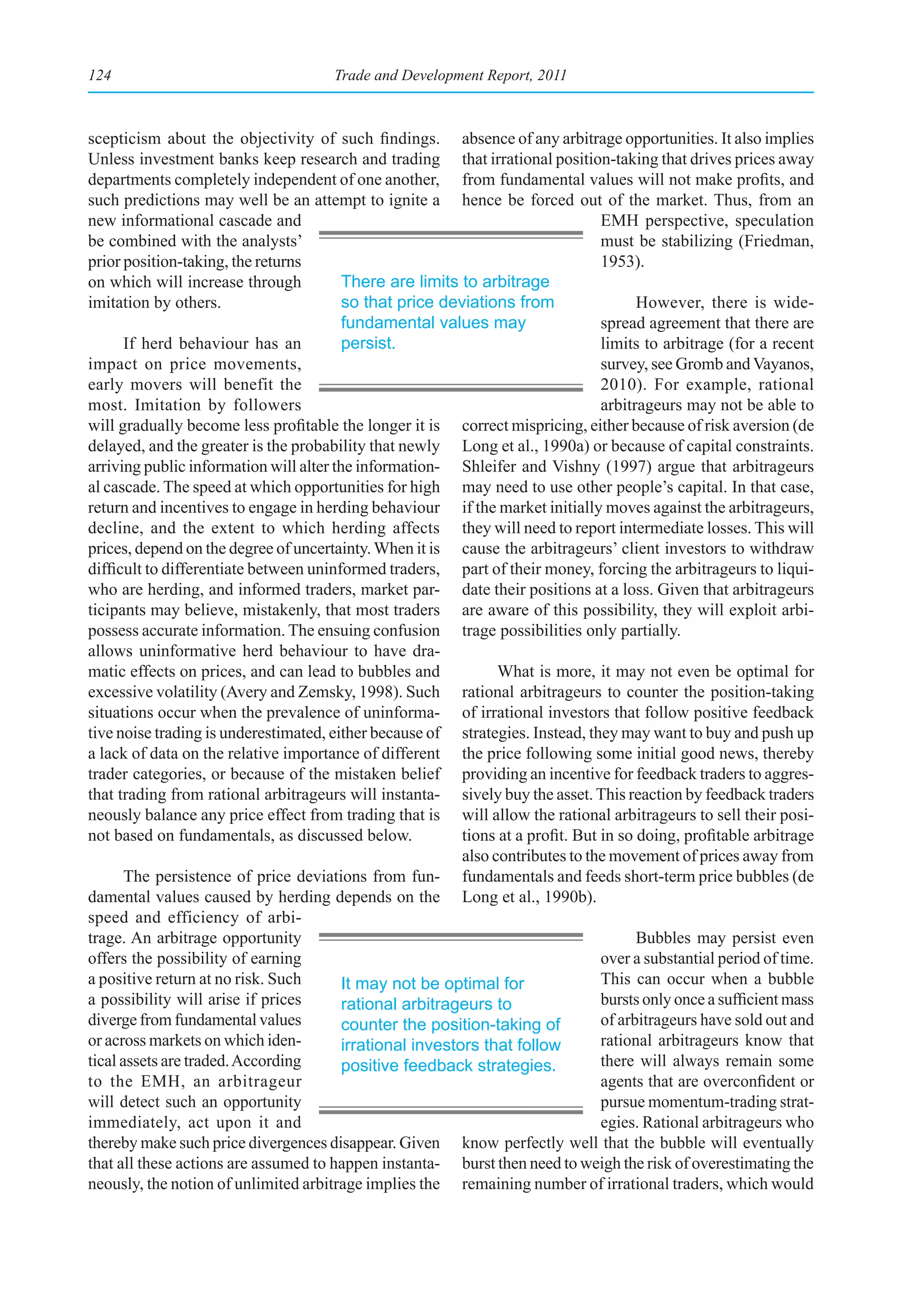 124                                    Trade and Development Report, 2011



scepticism about the objectivity of such findings. absence of any arbitrage opportunities. It also implies
Unless investment banks keep research and trading that irrational position-taking that drives prices away
departments completely independent of one another, from fundamental values will not make profits, and
such predictions may well be an attempt to ignite a hence be forced out of the market. Thus, from an
new informational cascade and                                                     EMH perspective, speculation
be combined with the analysts’                                                    must be stabilizing (Friedman,
prior position-taking, the returns                                                1953).
on which will increase through           There are limits to arbitrage
imitation by others.                     so that price deviations from                  However, there is wide-
                                         fundamental values may                   spread agreement that there are
       If herd behaviour has an          persist.                                 limits to arbitrage (for a recent
impact on price movements,                                                        survey, see Gromb and Vayanos,
early movers will benefit the                                                     2010). For example, rational
most. Imitation by followers                                                      arbitrageurs may not be able to
will gradually become less profitable the longer it is correct mispricing, either because of risk aversion (de
delayed, and the greater is the probability that newly Long et al., 1990a) or because of capital constraints.
arriving public information will alter the information- Shleifer and Vishny (1997) argue that arbitrageurs
al cascade. The speed at which opportunities for high may need to use other people’s capital. In that case,
return and incentives to engage in herding behaviour if the market initially moves against the arbitrageurs,
decline, and the extent to which herding affects they will need to report intermediate losses. This will
prices, depend on the degree of uncertainty. When it is cause the arbitrageurs’ client investors to withdraw
difficult to differentiate between uninformed traders, part of their money, forcing the arbitrageurs to liqui-
who are herding, and informed traders, market par- date their positions at a loss. Given that arbitrageurs
ticipants may believe, mistakenly, that most traders are aware of this possibility, they will exploit arbi-
possess accurate information. The ensuing confusion trage possibilities only partially.
allows uninformative herd behaviour to have dra-
matic effects on prices, and can lead to bubbles and             What is more, it may not even be optimal for
excessive volatility (Avery and Zemsky, 1998). Such rational arbitrageurs to counter the position-taking
situations occur when the prevalence of uninforma- of irrational investors that follow positive feedback
tive noise trading is underestimated, either because of strategies. Instead, they may want to buy and push up
a lack of data on the relative importance of different the price following some initial good news, thereby
trader categories, or because of the mistaken belief providing an incentive for feedback traders to aggres-
that trading from rational arbitrageurs will instanta- sively buy the asset. This reaction by feedback traders
neously balance any price effect from trading that is will allow the rational arbitrageurs to sell their posi-
not based on fundamentals, as discussed below.             tions at a profit. But in so doing, profitable arbitrage
                                                           also contributes to the movement of prices away from
       The persistence of price deviations from fun- fundamentals and feeds short-term price bubbles (de
damental values caused by herding depends on the Long et al., 1990b).
speed and efficiency of arbi-
trage. An arbitrage opportunity                                                         Bubbles may persist even
offers the possibility of earning                                                 over a substantial period of time.
a positive return at no risk. Such       It may not be optimal for                This can occur when a bubble
a possibility will arise if prices       rational arbitrageurs to                 bursts only once a sufficient mass
diverge from fundamental values          counter the position-taking of           of arbitrageurs have sold out and
or across markets on which iden-         irrational investors that follow         rational arbitrageurs know that
tical assets are traded. According       positive feedback strategies.            there will always remain some
to the EMH, an arbitrageur                                                        agents that are overconfident or
will detect such an opportunity                                                   pursue momentum-trading strat-
immediately, act upon it and                                                      egies. Rational arbitrageurs who
thereby make such price divergences disappear. Given know perfectly well that the bubble will eventually
that all these actions are assumed to happen instanta- burst then need to weigh the risk of overestimating the
neously, the notion of unlimited arbitrage implies the remaining number of irrational traders, which would
 