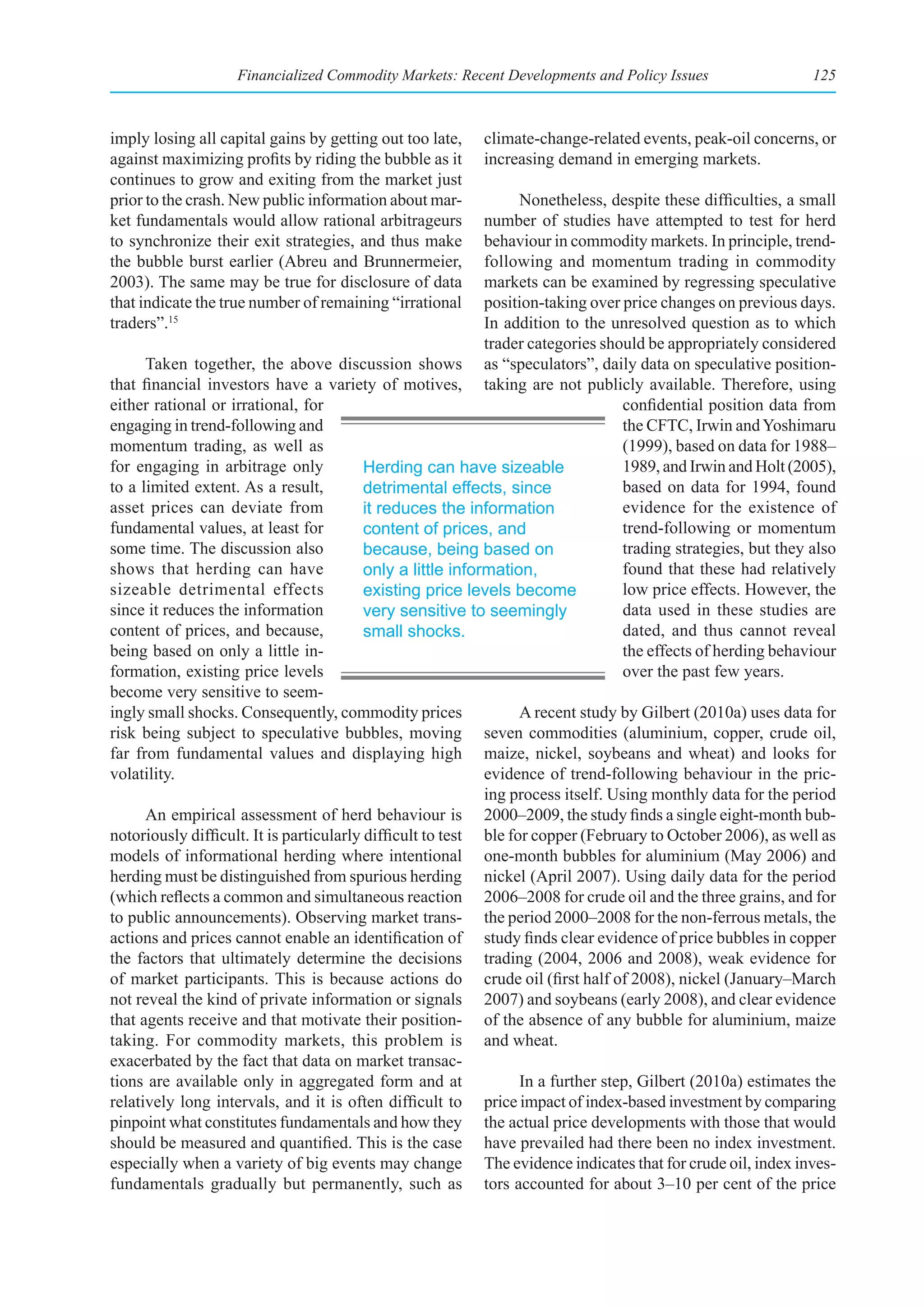 Financialized Commodity Markets: Recent Developments and Policy Issues                      125



imply losing all capital gains by getting out too late,    climate-change-related events, peak-oil concerns, or
against maximizing profits by riding the bubble as it      increasing demand in emerging markets.
continues to grow and exiting from the market just
prior to the crash. New public information about mar-             Nonetheless, despite these difficulties, a small
ket fundamentals would allow rational arbitrageurs           number of studies have attempted to test for herd
to synchronize their exit strategies, and thus make          behaviour in commodity markets. In principle, trend-
the bubble burst earlier (Abreu and Brunnermeier,            following and momentum trading in commodity
2003). The same may be true for disclosure of data           markets can be examined by regressing speculative
that indicate the true number of remaining “irrational       position-taking over price changes on previous days.
traders”.15                                                  In addition to the unresolved question as to which
                                                             trader categories should be appropriately considered
      Taken together, the above discussion shows as “speculators”, daily data on speculative position-
that financial investors have a variety of motives, taking are not publicly available. Therefore, using
either rational or irrational, for                                                 confidential position data from
engaging in trend-following and                                                    the CFTC, Irwin and Yoshimaru
momentum trading, as well as                                                       (1999), based on data for 1988–
for engaging in arbitrage only            Herding can have sizeable                1989, and Irwin and Holt (2005),
to a limited extent. As a result,         detrimental effects, since               based on data for 1994, found
asset prices can deviate from             it reduces the information               evidence for the existence of
fundamental values, at least for          content of prices, and                   trend-following or momentum
some time. The discussion also            because, being based on                  trading strategies, but they also
shows that herding can have               only a little information,               found that these had relatively
sizeable detrimental effects              existing price levels become             low price effects. However, the
since it reduces the information          very sensitive to seemingly              data used in these studies are
content of prices, and because,           small shocks.                            dated, and thus cannot reveal
being based on only a little in-                                                   the effects of herding behaviour
formation, existing price levels                                                   over the past few years.
become very sensitive to seem-
ingly small shocks. Consequently, commodity prices                A recent study by Gilbert (2010a) uses data for
risk being subject to speculative bubbles, moving seven commodities (aluminium, copper, crude oil,
far from fundamental values and displaying high maize, nickel, soybeans and wheat) and looks for
volatility.                                                  evidence of trend-following behaviour in the pric-
                                                             ing process itself. Using monthly data for the period
      An empirical assessment of herd behaviour is 2000–2009, the study finds a single eight-month bub-
notoriously difficult. It is particularly difficult to test ble for copper (February to October 2006), as well as
models of informational herding where intentional one-month bubbles for aluminium (May 2006) and
herding must be distinguished from spurious herding nickel (April 2007). Using daily data for the period
(which reflects a common and simultaneous reaction 2006–2008 for crude oil and the three grains, and for
to public announcements). Observing market trans- the period 2000–2008 for the non-ferrous metals, the
actions and prices cannot enable an identification of study finds clear evidence of price bubbles in copper
the factors that ultimately determine the decisions trading (2004, 2006 and 2008), weak evidence for
of market participants. This is because actions do crude oil (first half of 2008), nickel (January–March
not reveal the kind of private information or signals 2007) and soybeans (early 2008), and clear evidence
that agents receive and that motivate their position- of the absence of any bubble for aluminium, maize
taking. For commodity markets, this problem is and wheat.
exacerbated by the fact that data on market transac-
tions are available only in aggregated form and at                In a further step, Gilbert (2010a) estimates the
relatively long intervals, and it is often difficult to price impact of index-based investment by comparing
pinpoint what constitutes fundamentals and how they the actual price developments with those that would
should be measured and quantified. This is the case have prevailed had there been no index investment.
especially when a variety of big events may change The evidence indicates that for crude oil, index inves-
fundamentals gradually but permanently, such as tors accounted for about 3–10 per cent of the price
 