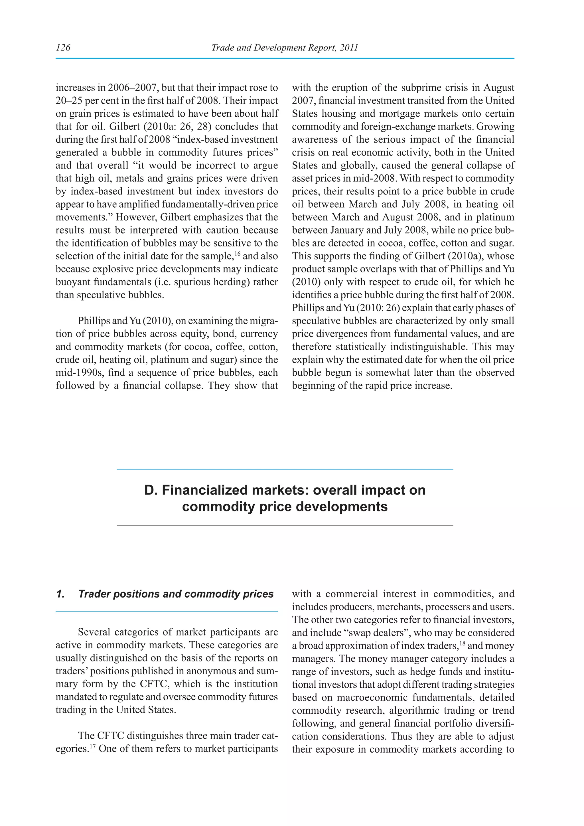 126                                    Trade and Development Report, 2011



increases in 2006–2007, but that their impact rose to      with the eruption of the subprime crisis in August
20–25 per cent in the first half of 2008. Their impact     2007, financial investment transited from the United
on grain prices is estimated to have been about half       States housing and mortgage markets onto certain
that for oil. Gilbert (2010a: 26, 28) concludes that       commodity and foreign-exchange markets. Growing
during the first half of 2008 “index-based investment      awareness of the serious impact of the financial
generated a bubble in commodity futures prices”            crisis on real economic activity, both in the United
and that overall “it would be incorrect to argue           States and globally, caused the general collapse of
that high oil, metals and grains prices were driven        asset prices in mid-2008. With respect to commodity
by index-based investment but index investors do           prices, their results point to a price bubble in crude
appear to have amplified fundamentally-driven price        oil between March and July 2008, in heating oil
movements.” However, Gilbert emphasizes that the           between March and August 2008, and in platinum
results must be interpreted with caution because           between January and July 2008, while no price bub-
the identification of bubbles may be sensitive to the      bles are detected in cocoa, coffee, cotton and sugar.
selection of the initial date for the sample,16 and also   This supports the finding of Gilbert (2010a), whose
because explosive price developments may indicate          product sample overlaps with that of Phillips and Yu
buoyant fundamentals (i.e. spurious herding) rather        (2010) only with respect to crude oil, for which he
than speculative bubbles.                                  identifies a price bubble during the first half of 2008.
                                                           Phillips and Yu (2010: 26) explain that early phases of
     Phillips and Yu (2010), on examining the migra-       speculative bubbles are characterized by only small
tion of price bubbles across equity, bond, currency        price divergences from fundamental values, and are
and commodity markets (for cocoa, coffee, cotton,          therefore statistically indistinguishable. This may
crude oil, heating oil, platinum and sugar) since the      explain why the estimated date for when the oil price
mid-1990s, find a sequence of price bubbles, each          bubble begun is somewhat later than the observed
followed by a financial collapse. They show that           beginning of the rapid price increase.




                      D. Financialized markets: overall impact on
                            commodity price developments




1.    Trader positions and commodity prices                with a commercial interest in commodities, and
                                                           includes producers, merchants, processers and users.
                                                           The other two categories refer to financial investors,
     Several categories of market participants are         and include “swap dealers”, who may be considered
active in commodity markets. These categories are          a broad approximation of index traders,18 and money
usually distinguished on the basis of the reports on       managers. The money manager category includes a
traders’ positions published in anonymous and sum-         range of investors, such as hedge funds and institu-
mary form by the CFTC, which is the institution            tional investors that adopt different trading strategies
mandated to regulate and oversee commodity futures         based on macroeconomic fundamentals, detailed
trading in the United States.                              commodity research, algorithmic trading or trend
                                                           following, and general financial portfolio diversifi-
     The CFTC distinguishes three main trader cat-         cation considerations. Thus they are able to adjust
egories.17 One of them refers to market participants       their exposure in commodity markets according to
 