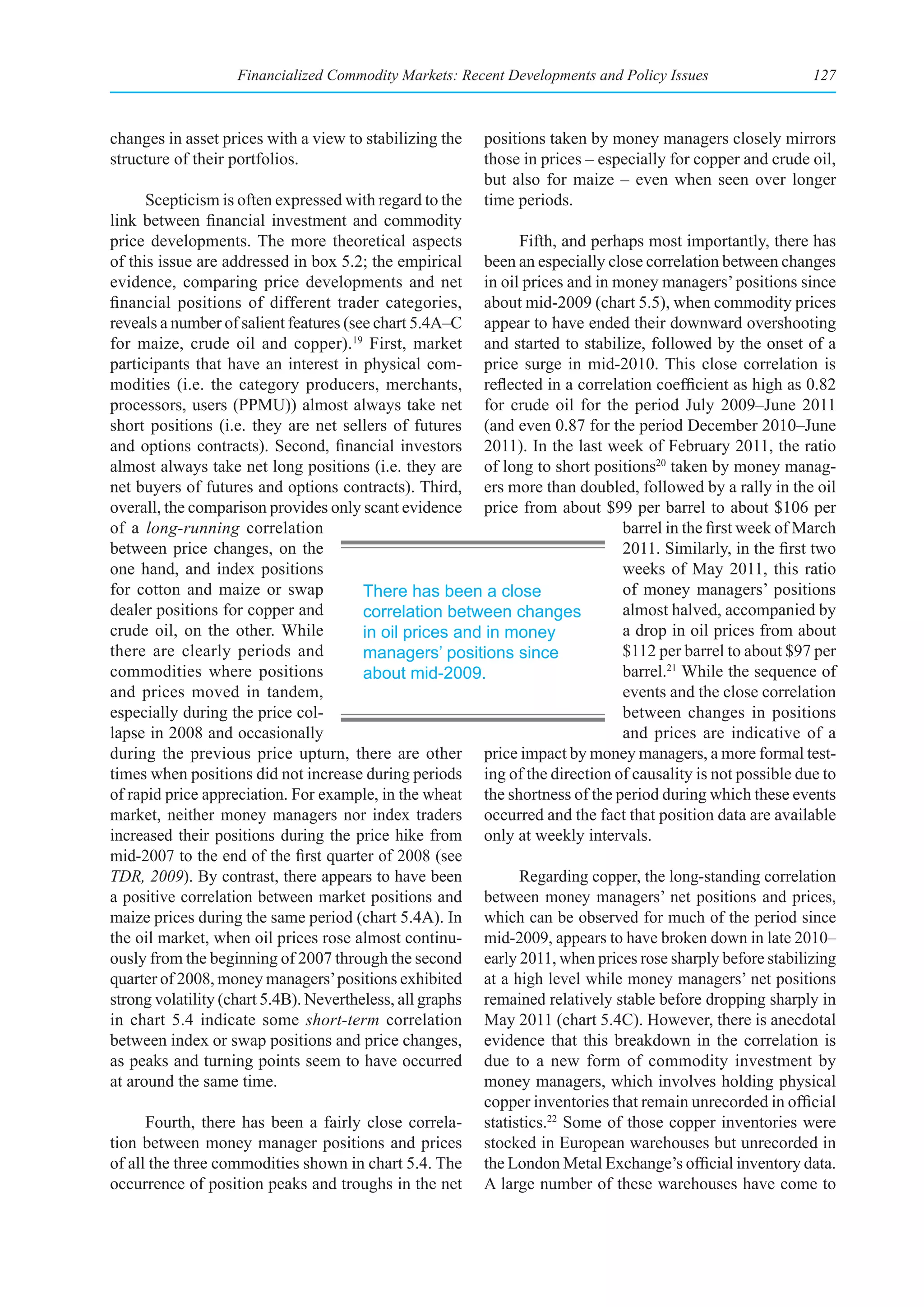 Financialized Commodity Markets: Recent Developments and Policy Issues                   127



changes in asset prices with a view to stabilizing the   positions taken by money managers closely mirrors
structure of their portfolios.                           those in prices – especially for copper and crude oil,
                                                         but also for maize – even when seen over longer
      Scepticism is often expressed with regard to the   time periods.
link between financial investment and commodity
price developments. The more theoretical aspects              Fifth, and perhaps most importantly, there has
of this issue are addressed in box 5.2; the empirical been an especially close correlation between changes
evidence, comparing price developments and net in oil prices and in money managers’ positions since
financial positions of different trader categories, about mid-2009 (chart 5.5), when commodity prices
reveals a number of salient features (see chart 5.4A–C appear to have ended their downward overshooting
for maize, crude oil and copper).19 First, market and started to stabilize, followed by the onset of a
participants that have an interest in physical com- price surge in mid-2010. This close correlation is
modities (i.e. the category producers, merchants, reflected in a correlation coefficient as high as 0.82
processors, users (PPMU)) almost always take net for crude oil for the period July 2009–June 2011
short positions (i.e. they are net sellers of futures (and even 0.87 for the period December 2010–June
and options contracts). Second, financial investors 2011). In the last week of February 2011, the ratio
almost always take net long positions (i.e. they are of long to short positions20 taken by money manag-
net buyers of futures and options contracts). Third, ers more than doubled, followed by a rally in the oil
overall, the comparison provides only scant evidence price from about $99 per barrel to about $106 per
of a long-running correlation                                                  barrel in the first week of March
between price changes, on the                                                  2011. Similarly, in the first two
one hand, and index positions                                                  weeks of May 2011, this ratio
for cotton and maize or swap            There has been a close                 of money managers’ positions
dealer positions for copper and         correlation between changes            almost halved, accompanied by
crude oil, on the other. While          in oil prices and in money             a drop in oil prices from about
there are clearly periods and           managers’ positions since              $112 per barrel to about $97 per
commodities where positions             about mid-2009.                        barrel.21 While the sequence of
and prices moved in tandem,                                                    events and the close correlation
especially during the price col-                                               between changes in positions
lapse in 2008 and occasionally                                                 and prices are indicative of a
during the previous price upturn, there are other price impact by money managers, a more formal test-
times when positions did not increase during periods ing of the direction of causality is not possible due to
of rapid price appreciation. For example, in the wheat the shortness of the period during which these events
market, neither money managers nor index traders occurred and the fact that position data are available
increased their positions during the price hike from only at weekly intervals.
mid-2007 to the end of the first quarter of 2008 (see
TDR, 2009). By contrast, there appears to have been           Regarding copper, the long-standing correlation
a positive correlation between market positions and between money managers’ net positions and prices,
maize prices during the same period (chart 5.4A). In which can be observed for much of the period since
the oil market, when oil prices rose almost continu- mid-2009, appears to have broken down in late 2010–
ously from the beginning of 2007 through the second early 2011, when prices rose sharply before stabilizing
quarter of 2008, money managers’ positions exhibited at a high level while money managers’ net positions
strong volatility (chart 5.4B). Nevertheless, all graphs remained relatively stable before dropping sharply in
in chart 5.4 indicate some short-term correlation May 2011 (chart 5.4C). However, there is anecdotal
between index or swap positions and price changes, evidence that this breakdown in the correlation is
as peaks and turning points seem to have occurred due to a new form of commodity investment by
at around the same time.                                  money managers, which involves holding physical
                                                          copper inventories that remain unrecorded in official
      Fourth, there has been a fairly close correla- statistics.22 Some of those copper inventories were
tion between money manager positions and prices stocked in European warehouses but unrecorded in
of all the three commodities shown in chart 5.4. The the London Metal Exchange’s official inventory data.
occurrence of position peaks and troughs in the net A large number of these warehouses have come to
 