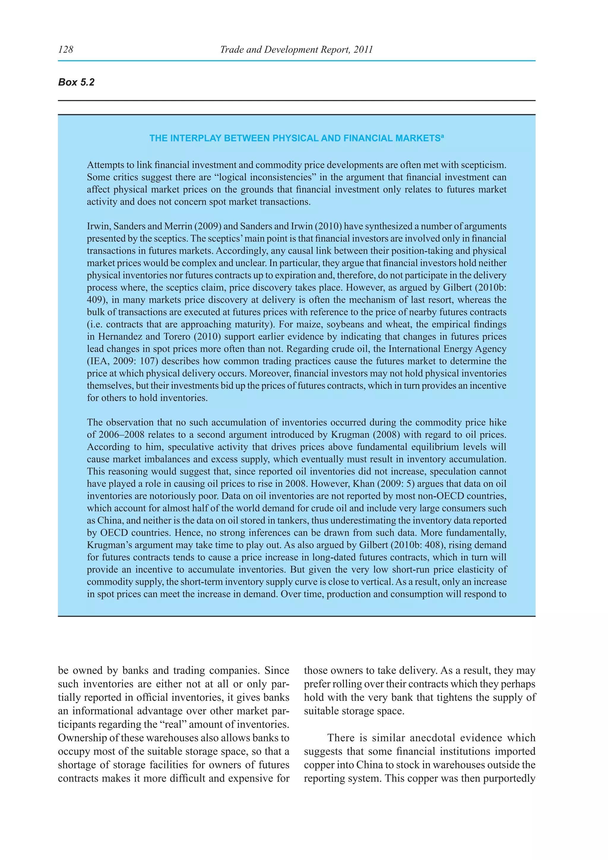 128                                     Trade and Development Report, 2011


Box 5.2




                      the Interplay betWeen physICal and fInanCIal marketsa

      Attempts to link financial investment and commodity price developments are often met with scepticism.
      Some critics suggest there are “logical inconsistencies” in the argument that financial investment can
      affect physical market prices on the grounds that financial investment only relates to futures market
      activity and does not concern spot market transactions.

      Irwin, Sanders and Merrin (2009) and Sanders and Irwin (2010) have synthesized a number of arguments
      presented by the sceptics. The sceptics’ main point is that financial investors are involved only in financial
      transactions in futures markets. Accordingly, any causal link between their position-taking and physical
      market prices would be complex and unclear. In particular, they argue that financial investors hold neither
      physical inventories nor futures contracts up to expiration and, therefore, do not participate in the delivery
      process where, the sceptics claim, price discovery takes place. However, as argued by Gilbert (2010b:
      409), in many markets price discovery at delivery is often the mechanism of last resort, whereas the
      bulk of transactions are executed at futures prices with reference to the price of nearby futures contracts
      (i.e. contracts that are approaching maturity). For maize, soybeans and wheat, the empirical findings
      in Hernandez and Torero (2010) support earlier evidence by indicating that changes in futures prices
      lead changes in spot prices more often than not. Regarding crude oil, the International Energy Agency
      (IEA, 2009: 107) describes how common trading practices cause the futures market to determine the
      price at which physical delivery occurs. Moreover, financial investors may not hold physical inventories
      themselves, but their investments bid up the prices of futures contracts, which in turn provides an incentive
      for others to hold inventories.

      The observation that no such accumulation of inventories occurred during the commodity price hike
      of 2006–2008 relates to a second argument introduced by Krugman (2008) with regard to oil prices.
      According to him, speculative activity that drives prices above fundamental equilibrium levels will
      cause market imbalances and excess supply, which eventually must result in inventory accumulation.
      This reasoning would suggest that, since reported oil inventories did not increase, speculation cannot
      have played a role in causing oil prices to rise in 2008. However, Khan (2009: 5) argues that data on oil
      inventories are notoriously poor. Data on oil inventories are not reported by most non-OECD countries,
      which account for almost half of the world demand for crude oil and include very large consumers such
      as China, and neither is the data on oil stored in tankers, thus underestimating the inventory data reported
      by OECD countries. Hence, no strong inferences can be drawn from such data. More fundamentally,
      Krugman’s argument may take time to play out. As also argued by Gilbert (2010b: 408), rising demand
      for futures contracts tends to cause a price increase in long-dated futures contracts, which in turn will
      provide an incentive to accumulate inventories. But given the very low short-run price elasticity of
      commodity supply, the short-term inventory supply curve is close to vertical. As a result, only an increase
      in spot prices can meet the increase in demand. Over time, production and consumption will respond to




be owned by banks and trading companies. Since                those owners to take delivery. As a result, they may
such inventories are either not at all or only par-           prefer rolling over their contracts which they perhaps
tially reported in official inventories, it gives banks       hold with the very bank that tightens the supply of
an informational advantage over other market par-             suitable storage space.
ticipants regarding the “real” amount of inventories.
Ownership of these warehouses also allows banks to                 There is similar anecdotal evidence which
occupy most of the suitable storage space, so that a          suggests that some financial institutions imported
shortage of storage facilities for owners of futures          copper into China to stock in warehouses outside the
contracts makes it more difficult and expensive for           reporting system. This copper was then purportedly
 