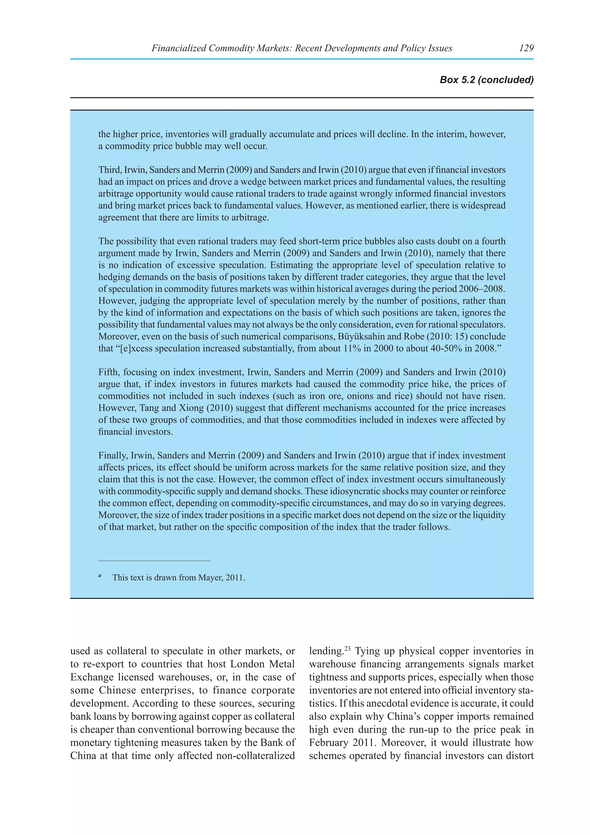 Financialized Commodity Markets: Recent Developments and Policy Issues                             129


                                                                                                  Box 5.2 (concluded)




      the higher price, inventories will gradually accumulate and prices will decline. In the interim, however,
      a commodity price bubble may well occur.

      Third, Irwin, Sanders and Merrin (2009) and Sanders and Irwin (2010) argue that even if financial investors
      had an impact on prices and drove a wedge between market prices and fundamental values, the resulting
      arbitrage opportunity would cause rational traders to trade against wrongly informed financial investors
      and bring market prices back to fundamental values. However, as mentioned earlier, there is widespread
      agreement that there are limits to arbitrage.

      The possibility that even rational traders may feed short-term price bubbles also casts doubt on a fourth
      argument made by Irwin, Sanders and Merrin (2009) and Sanders and Irwin (2010), namely that there
      is no indication of excessive speculation. Estimating the appropriate level of speculation relative to
      hedging demands on the basis of positions taken by different trader categories, they argue that the level
      of speculation in commodity futures markets was within historical averages during the period 2006–2008.
      However, judging the appropriate level of speculation merely by the number of positions, rather than
      by the kind of information and expectations on the basis of which such positions are taken, ignores the
      possibility that fundamental values may not always be the only consideration, even for rational speculators.
      Moreover, even on the basis of such numerical comparisons, Büyüksahin and Robe (2010: 15) conclude
      that “[e]xcess speculation increased substantially, from about 11% in 2000 to about 40-50% in 2008.”

      Fifth, focusing on index investment, Irwin, Sanders and Merrin (2009) and Sanders and Irwin (2010)
      argue that, if index investors in futures markets had caused the commodity price hike, the prices of
      commodities not included in such indexes (such as iron ore, onions and rice) should not have risen.
      However, Tang and Xiong (2010) suggest that different mechanisms accounted for the price increases
      of these two groups of commodities, and that those commodities included in indexes were affected by
      financial investors.

      Finally, Irwin, Sanders and Merrin (2009) and Sanders and Irwin (2010) argue that if index investment
      affects prices, its effect should be uniform across markets for the same relative position size, and they
      claim that this is not the case. However, the common effect of index investment occurs simultaneously
      with commodity-specific supply and demand shocks. These idiosyncratic shocks may counter or reinforce
      the common effect, depending on commodity-specific circumstances, and may do so in varying degrees.
      Moreover, the size of index trader positions in a specific market does not depend on the size or the liquidity
      of that market, but rather on the specific composition of the index that the trader follows.



      a
          This text is drawn from Mayer, 2011.




used as collateral to speculate in other markets, or          lending.23 Tying up physical copper inventories in
to re-export to countries that host London Metal              warehouse financing arrangements signals market
Exchange licensed warehouses, or, in the case of              tightness and supports prices, especially when those
some Chinese enterprises, to finance corporate                inventories are not entered into official inventory sta-
development. According to these sources, securing             tistics. If this anecdotal evidence is accurate, it could
bank loans by borrowing against copper as collateral          also explain why China’s copper imports remained
is cheaper than conventional borrowing because the            high even during the run-up to the price peak in
monetary tightening measures taken by the Bank of             February 2011. Moreover, it would illustrate how
China at that time only affected non-collateralized           schemes operated by financial investors can distort
 