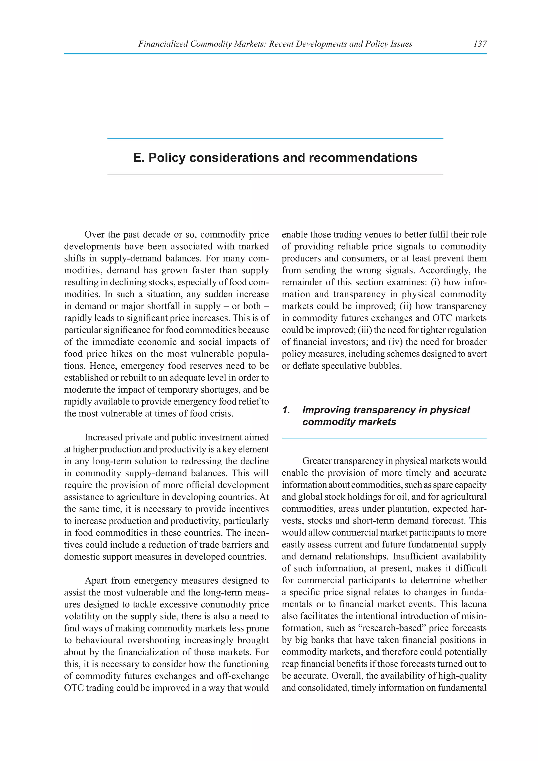 Financialized Commodity Markets: Recent Developments and Policy Issues                     137




                  e. policy considerations and recommendations




      Over the past decade or so, commodity price          enable those trading venues to better fulfil their role
developments have been associated with marked              of providing reliable price signals to commodity
shifts in supply-demand balances. For many com-            producers and consumers, or at least prevent them
modities, demand has grown faster than supply              from sending the wrong signals. Accordingly, the
resulting in declining stocks, especially of food com-     remainder of this section examines: (i) how infor-
modities. In such a situation, any sudden increase         mation and transparency in physical commodity
in demand or major shortfall in supply – or both –         markets could be improved; (ii) how transparency
rapidly leads to significant price increases. This is of   in commodity futures exchanges and OTC markets
particular significance for food commodities because       could be improved; (iii) the need for tighter regulation
of the immediate economic and social impacts of            of financial investors; and (iv) the need for broader
food price hikes on the most vulnerable popula-            policy measures, including schemes designed to avert
tions. Hence, emergency food reserves need to be           or deflate speculative bubbles.
established or rebuilt to an adequate level in order to
moderate the impact of temporary shortages, and be
rapidly available to provide emergency food relief to
the most vulnerable at times of food crisis.               1.   Improving transparency in physical
                                                                commodity markets
      Increased private and public investment aimed
at higher production and productivity is a key element
in any long-term solution to redressing the decline              Greater transparency in physical markets would
in commodity supply-demand balances. This will             enable the provision of more timely and accurate
require the provision of more official development         information about commodities, such as spare capacity
assistance to agriculture in developing countries. At      and global stock holdings for oil, and for agricultural
the same time, it is necessary to provide incentives       commodities, areas under plantation, expected har-
to increase production and productivity, particularly      vests, stocks and short-term demand forecast. This
in food commodities in these countries. The incen-         would allow commercial market participants to more
tives could include a reduction of trade barriers and      easily assess current and future fundamental supply
domestic support measures in developed countries.          and demand relationships. Insufficient availability
                                                           of such information, at present, makes it difficult
      Apart from emergency measures designed to            for commercial participants to determine whether
assist the most vulnerable and the long-term meas-         a specific price signal relates to changes in funda-
ures designed to tackle excessive commodity price          mentals or to financial market events. This lacuna
volatility on the supply side, there is also a need to     also facilitates the intentional introduction of misin-
find ways of making commodity markets less prone           formation, such as “research-based” price forecasts
to behavioural overshooting increasingly brought           by big banks that have taken financial positions in
about by the financialization of those markets. For        commodity markets, and therefore could potentially
this, it is necessary to consider how the functioning      reap financial benefits if those forecasts turned out to
of commodity futures exchanges and off-exchange            be accurate. Overall, the availability of high-quality
OTC trading could be improved in a way that would          and consolidated, timely information on fundamental
 