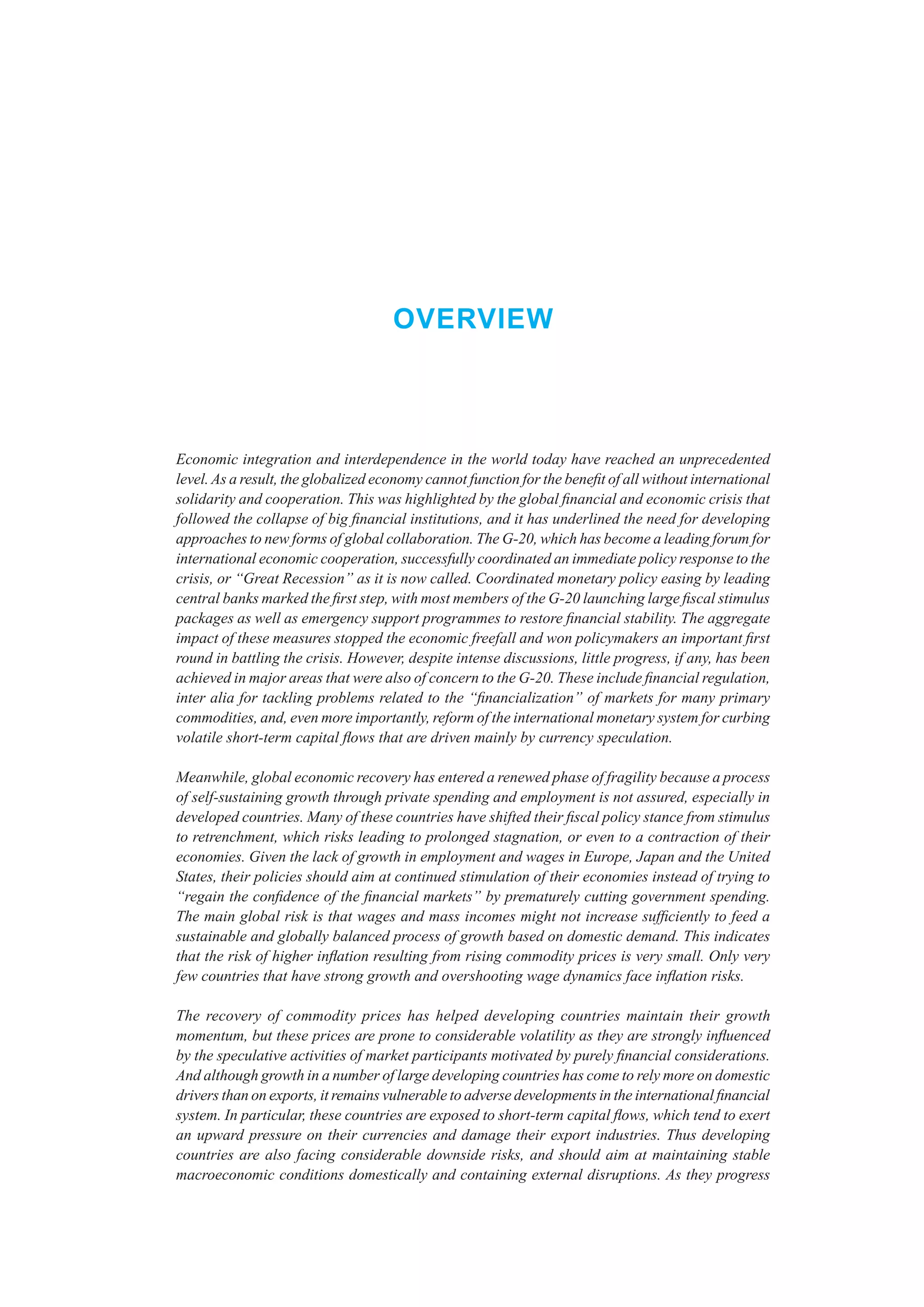 Overview



Economic integration and interdependence in the world today have reached an unprecedented
level. As a result, the globalized economy cannot function for the benefit of all without international
solidarity and cooperation. This was highlighted by the global financial and economic crisis that
followed the collapse of big financial institutions, and it has underlined the need for developing
approaches to new forms of global collaboration. The G-20, which has become a leading forum for
international economic cooperation, successfully coordinated an immediate policy response to the
crisis, or “Great Recession” as it is now called. Coordinated monetary policy easing by leading
central banks marked the first step, with most members of the G-20 launching large fiscal stimulus
packages as well as emergency support programmes to restore financial stability. The aggregate
impact of these measures stopped the economic freefall and won policymakers an important first
round in battling the crisis. However, despite intense discussions, little progress, if any, has been
achieved in major areas that were also of concern to the G-20. These include financial regulation,
inter alia for tackling problems related to the “financialization” of markets for many primary
commodities, and, even more importantly, reform of the international monetary system for curbing
volatile short-term capital flows that are driven mainly by currency speculation.

Meanwhile, global economic recovery has entered a renewed phase of fragility because a process
of self-sustaining growth through private spending and employment is not assured, especially in
developed countries. Many of these countries have shifted their fiscal policy stance from stimulus
to retrenchment, which risks leading to prolonged stagnation, or even to a contraction of their
economies. Given the lack of growth in employment and wages in Europe, Japan and the United
States, their policies should aim at continued stimulation of their economies instead of trying to
“regain the confidence of the financial markets” by prematurely cutting government spending.
The main global risk is that wages and mass incomes might not increase sufficiently to feed a
sustainable and globally balanced process of growth based on domestic demand. This indicates
that the risk of higher inflation resulting from rising commodity prices is very small. Only very
few countries that have strong growth and overshooting wage dynamics face inflation risks.

The recovery of commodity prices has helped developing countries maintain their growth
momentum, but these prices are prone to considerable volatility as they are strongly influenced
by the speculative activities of market participants motivated by purely financial considerations.
And although growth in a number of large developing countries has come to rely more on domestic
drivers than on exports, it remains vulnerable to adverse developments in the international financial
system. In particular, these countries are exposed to short-term capital flows, which tend to exert
an upward pressure on their currencies and damage their export industries. Thus developing
countries are also facing considerable downside risks, and should aim at maintaining stable
macroeconomic conditions domestically and containing external disruptions. As they progress
 