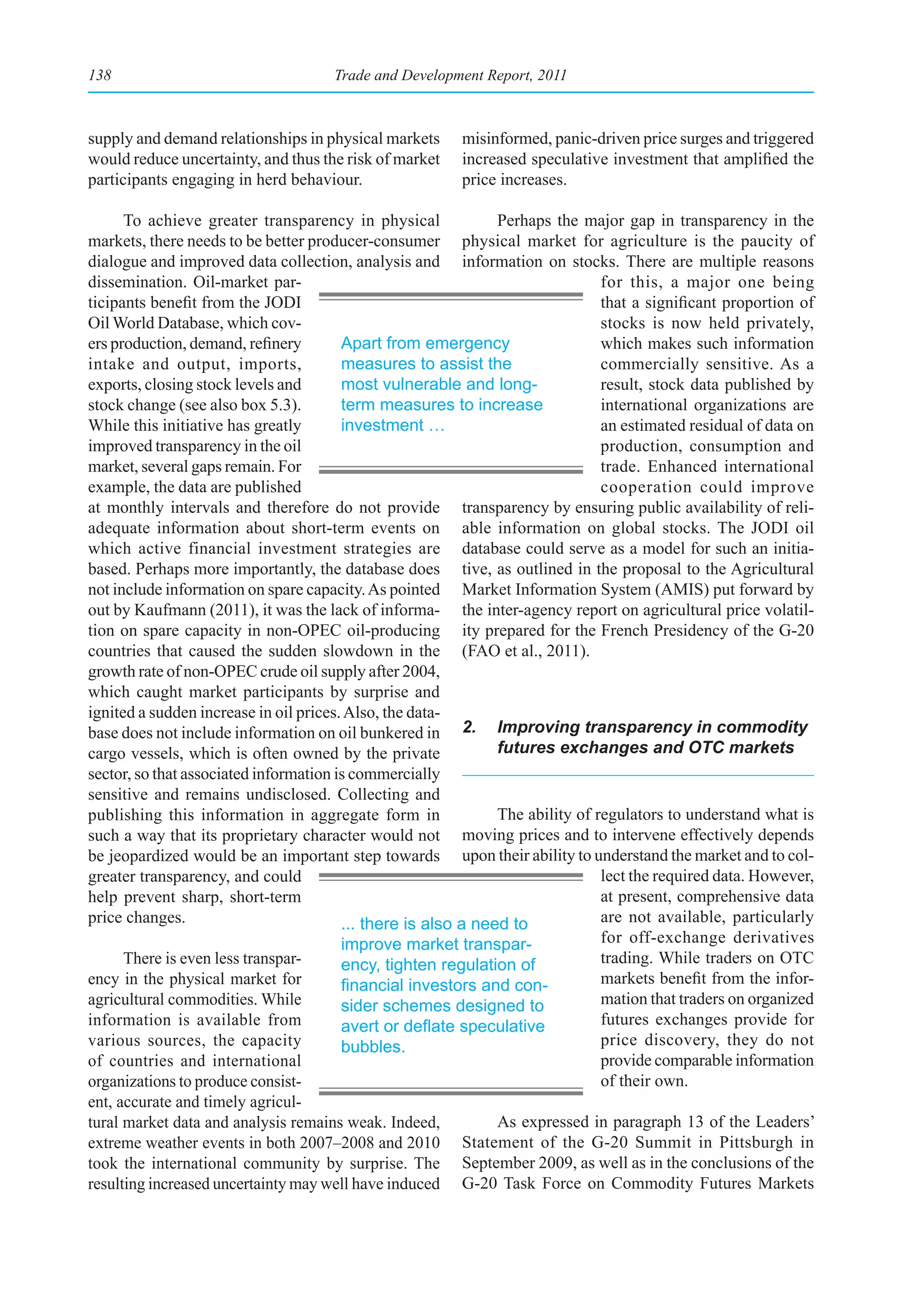 138                                  Trade and Development Report, 2011



supply and demand relationships in physical markets      misinformed, panic-driven price surges and triggered
would reduce uncertainty, and thus the risk of market    increased speculative investment that amplified the
participants engaging in herd behaviour.                 price increases.

      To achieve greater transparency in physical              Perhaps the major gap in transparency in the
markets, there needs to be better producer-consumer physical market for agriculture is the paucity of
dialogue and improved data collection, analysis and information on stocks. There are multiple reasons
dissemination. Oil-market par-                                                 for this, a major one being
ticipants benefit from the JODI                                                that a significant proportion of
Oil World Database, which cov-                                                 stocks is now held privately,
ers production, demand, refinery        Apart from emergency                   which makes such information
intake and output, imports,             measures to assist the                 commercially sensitive. As a
exports, closing stock levels and       most vulnerable and long-              result, stock data published by
stock change (see also box 5.3).        term measures to increase              international organizations are
While this initiative has greatly       investment …                           an estimated residual of data on
improved transparency in the oil                                               production, consumption and
market, several gaps remain. For                                               trade. Enhanced international
example, the data are published                                                cooperation could improve
at monthly intervals and therefore do not provide transparency by ensuring public availability of reli-
adequate information about short-term events on able information on global stocks. The JODI oil
which active financial investment strategies are database could serve as a model for such an initia-
based. Perhaps more importantly, the database does tive, as outlined in the proposal to the Agricultural
not include information on spare capacity. As pointed Market Information System (AMIS) put forward by
out by Kaufmann (2011), it was the lack of informa- the inter-agency report on agricultural price volatil-
tion on spare capacity in non-OPEC oil-producing ity prepared for the French Presidency of the G-20
countries that caused the sudden slowdown in the (FAO et al., 2011).
growth rate of non-OPEC crude oil supply after 2004,
which caught market participants by surprise and
ignited a sudden increase in oil prices. Also, the data-
base does not include information on oil bunkered in 2. Improving transparency in commodity
cargo vessels, which is often owned by the private             futures exchanges and OTC markets
sector, so that associated information is commercially
sensitive and remains undisclosed. Collecting and
publishing this information in aggregate form in               The ability of regulators to understand what is
such a way that its proprietary character would not moving prices and to intervene effectively depends
be jeopardized would be an important step towards upon their ability to understand the market and to col-
greater transparency, and could                                                lect the required data. However,
help prevent sharp, short-term                                                 at present, comprehensive data
price changes.                          ... there is also a need to            are not available, particularly
                                        improve market transpar-               for off-exchange derivatives
      There is even less transpar-      ency, tighten regulation of            trading. While traders on OTC
ency in the physical market for         financial	investors	and	con-           markets benefit from the infor-
agricultural commodities. While         sider schemes designed to              mation that traders on organized
information is available from           avert	or	deflate	speculative	          futures exchanges provide for
various sources, the capacity           bubbles.                               price discovery, they do not
of countries and international                                                 provide comparable information
organizations to produce consist-                                              of their own.
ent, accurate and timely agricul-
tural market data and analysis remains weak. Indeed,           As expressed in paragraph 13 of the Leaders’
extreme weather events in both 2007–2008 and 2010 Statement of the G-20 Summit in Pittsburgh in
took the international community by surprise. The September 2009, as well as in the conclusions of the
resulting increased uncertainty may well have induced G-20 Task Force on Commodity Futures Markets
 