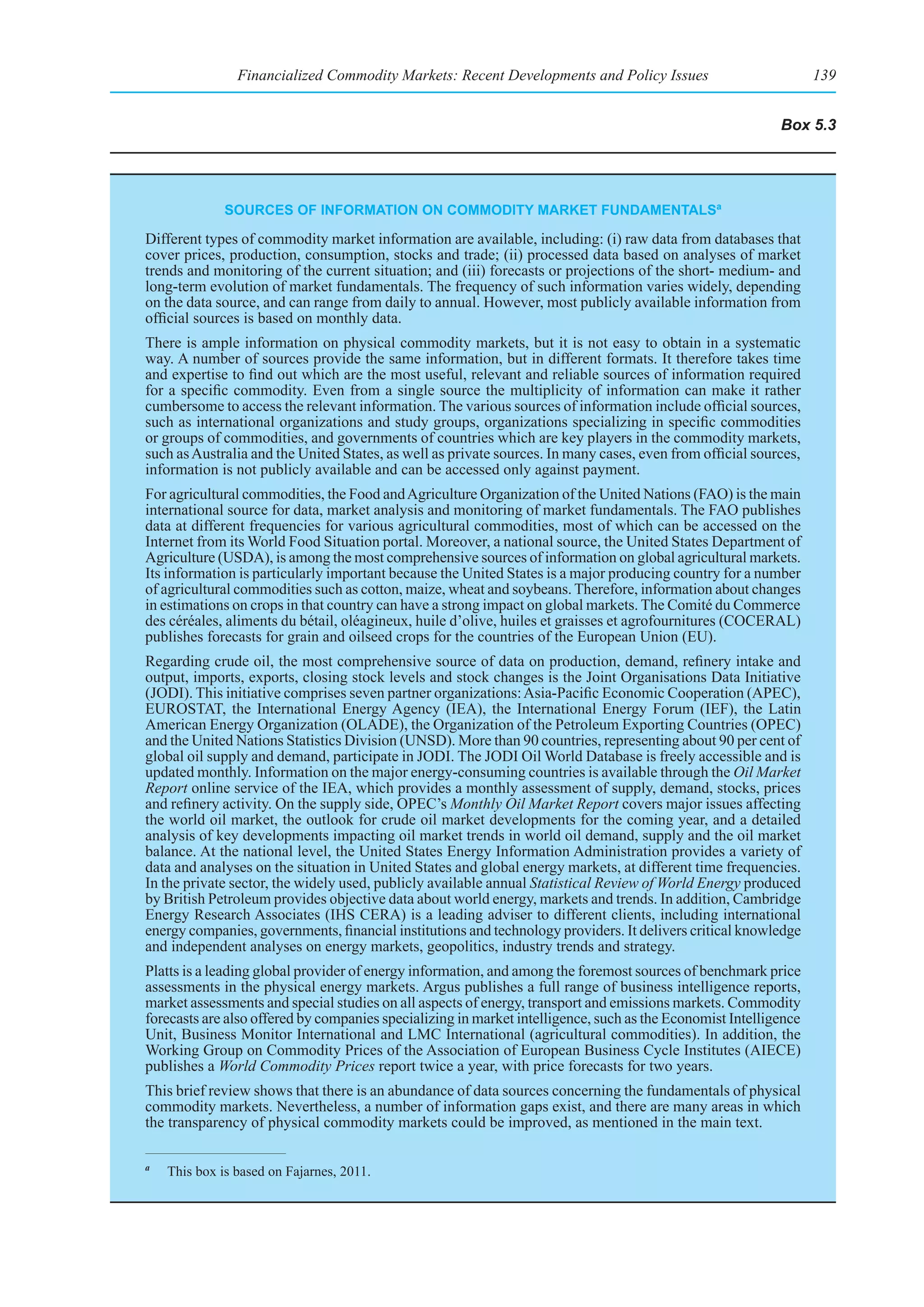 Financialized Commodity Markets: Recent Developments and Policy Issues                            139


                                                                                                           Box 5.3




              sourCes of InformatIon on CommodIty market fundamentalsa

Different types of commodity market information are available, including: (i) raw data from databases that
cover prices, production, consumption, stocks and trade; (ii) processed data based on analyses of market
trends and monitoring of the current situation; and (iii) forecasts or projections of the short- medium- and
long-term evolution of market fundamentals. The frequency of such information varies widely, depending
on the data source, and can range from daily to annual. However, most publicly available information from
official sources is based on monthly data.
There is ample information on physical commodity markets, but it is not easy to obtain in a systematic
way. A number of sources provide the same information, but in different formats. It therefore takes time
and expertise to find out which are the most useful, relevant and reliable sources of information required
for a specific commodity. Even from a single source the multiplicity of information can make it rather
cumbersome to access the relevant information. The various sources of information include official sources,
such as international organizations and study groups, organizations specializing in specific commodities
or groups of commodities, and governments of countries which are key players in the commodity markets,
such as Australia and the United States, as well as private sources. In many cases, even from official sources,
information is not publicly available and can be accessed only against payment.
For agricultural commodities, the Food and Agriculture Organization of the United Nations (FAO) is the main
international source for data, market analysis and monitoring of market fundamentals. The FAO publishes
data at different frequencies for various agricultural commodities, most of which can be accessed on the
Internet from its World Food Situation portal. Moreover, a national source, the United States Department of
Agriculture (USDA), is among the most comprehensive sources of information on global agricultural markets.
Its information is particularly important because the United States is a major producing country for a number
of agricultural commodities such as cotton, maize, wheat and soybeans. Therefore, information about changes
in estimations on crops in that country can have a strong impact on global markets. The Comité du Commerce
des céréales, aliments du bétail, oléagineux, huile d’olive, huiles et graisses et agrofournitures (COCERAL)
publishes forecasts for grain and oilseed crops for the countries of the European Union (EU).
Regarding crude oil, the most comprehensive source of data on production, demand, refinery intake and
output, imports, exports, closing stock levels and stock changes is the Joint Organisations Data Initiative
(JODI). This initiative comprises seven partner organizations: Asia-Pacific Economic Cooperation (APEC),
EUROSTAT, the International Energy Agency (IEA), the International Energy Forum (IEF), the Latin
American Energy Organization (OLADE), the Organization of the Petroleum Exporting Countries (OPEC)
and the United Nations Statistics Division (UNSD). More than 90 countries, representing about 90 per cent of
global oil supply and demand, participate in JODI. The JODI Oil World Database is freely accessible and is
updated monthly. Information on the major energy-consuming countries is available through the Oil Market
Report online service of the IEA, which provides a monthly assessment of supply, demand, stocks, prices
and refinery activity. On the supply side, OPEC’s Monthly Oil Market Report covers major issues affecting
the world oil market, the outlook for crude oil market developments for the coming year, and a detailed
analysis of key developments impacting oil market trends in world oil demand, supply and the oil market
balance. At the national level, the United States Energy Information Administration provides a variety of
data and analyses on the situation in United States and global energy markets, at different time frequencies.
In the private sector, the widely used, publicly available annual Statistical Review of World Energy produced
by British Petroleum provides objective data about world energy, markets and trends. In addition, Cambridge
Energy Research Associates (IHS CERA) is a leading adviser to different clients, including international
energy companies, governments, financial institutions and technology providers. It delivers critical knowledge
and independent analyses on energy markets, geopolitics, industry trends and strategy.
Platts is a leading global provider of energy information, and among the foremost sources of benchmark price
assessments in the physical energy markets. Argus publishes a full range of business intelligence reports,
market assessments and special studies on all aspects of energy, transport and emissions markets. Commodity
forecasts are also offered by companies specializing in market intelligence, such as the Economist Intelligence
Unit, Business Monitor International and LMC International (agricultural commodities). In addition, the
Working Group on Commodity Prices of the Association of European Business Cycle Institutes (AIECE)
publishes a World Commodity Prices report twice a year, with price forecasts for two years.
This brief review shows that there is an abundance of data sources concerning the fundamentals of physical
commodity markets. Nevertheless, a number of information gaps exist, and there are many areas in which
the transparency of physical commodity markets could be improved, as mentioned in the main text.

a
    This box is based on Fajarnes, 2011.
 
