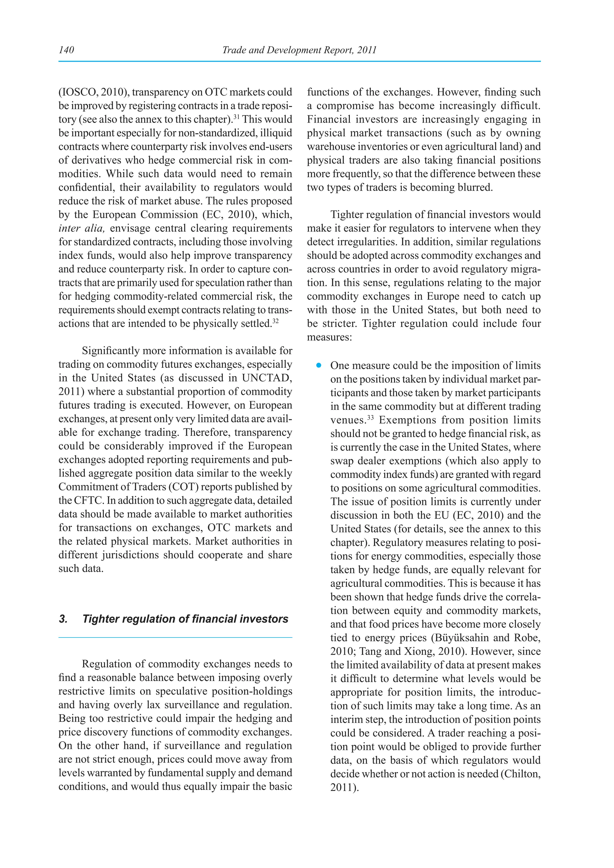 140                                     Trade and Development Report, 2011



(IOSCO, 2010), transparency on OTC markets could             functions of the exchanges. However, finding such
be improved by registering contracts in a trade reposi-      a compromise has become increasingly difficult.
tory (see also the annex to this chapter).31 This would      Financial investors are increasingly engaging in
be important especially for non-standardized, illiquid       physical market transactions (such as by owning
contracts where counterparty risk involves end-users         warehouse inventories or even agricultural land) and
of derivatives who hedge commercial risk in com-             physical traders are also taking financial positions
modities. While such data would need to remain               more frequently, so that the difference between these
confidential, their availability to regulators would         two types of traders is becoming blurred.
reduce the risk of market abuse. The rules proposed
by the European Commission (EC, 2010), which,                      Tighter regulation of financial investors would
inter alia, envisage central clearing requirements           make it easier for regulators to intervene when they
for standardized contracts, including those involving        detect irregularities. In addition, similar regulations
index funds, would also help improve transparency            should be adopted across commodity exchanges and
and reduce counterparty risk. In order to capture con-       across countries in order to avoid regulatory migra-
tracts that are primarily used for speculation rather than   tion. In this sense, regulations relating to the major
for hedging commodity-related commercial risk, the           commodity exchanges in Europe need to catch up
requirements should exempt contracts relating to trans-      with those in the United States, but both need to
actions that are intended to be physically settled.32        be stricter. Tighter regulation could include four
                                                             measures:
      Significantly more information is available for
trading on commodity futures exchanges, especially             • One measure could be the imposition of limits
in the United States (as discussed in UNCTAD,                    on the positions taken by individual market par-
2011) where a substantial proportion of commodity                ticipants and those taken by market participants
futures trading is executed. However, on European                in the same commodity but at different trading
exchanges, at present only very limited data are avail-          venues. 33 Exemptions from position limits
able for exchange trading. Therefore, transparency               should not be granted to hedge financial risk, as
could be considerably improved if the European                   is currently the case in the United States, where
exchanges adopted reporting requirements and pub-                swap dealer exemptions (which also apply to
lished aggregate position data similar to the weekly             commodity index funds) are granted with regard
Commitment of Traders (COT) reports published by                 to positions on some agricultural commodities.
the CFTC. In addition to such aggregate data, detailed           The issue of position limits is currently under
data should be made available to market authorities              discussion in both the EU (EC, 2010) and the
for transactions on exchanges, OTC markets and                   United States (for details, see the annex to this
the related physical markets. Market authorities in              chapter). Regulatory measures relating to posi-
different jurisdictions should cooperate and share               tions for energy commodities, especially those
such data.                                                       taken by hedge funds, are equally relevant for
                                                                 agricultural commodities. This is because it has
                                                                 been shown that hedge funds drive the correla-
                                                                 tion between equity and commodity markets,
3.	 Tighter	regulation	of	financial	investors                    and that food prices have become more closely
                                                                 tied to energy prices (Büyüksahin and Robe,
                                                                 2010; Tang and Xiong, 2010). However, since
      Regulation of commodity exchanges needs to                 the limited availability of data at present makes
find a reasonable balance between imposing overly                it difficult to determine what levels would be
restrictive limits on speculative position-holdings              appropriate for position limits, the introduc-
and having overly lax surveillance and regulation.               tion of such limits may take a long time. As an
Being too restrictive could impair the hedging and               interim step, the introduction of position points
price discovery functions of commodity exchanges.                could be considered. A trader reaching a posi-
On the other hand, if surveillance and regulation                tion point would be obliged to provide further
are not strict enough, prices could move away from               data, on the basis of which regulators would
levels warranted by fundamental supply and demand                decide whether or not action is needed (Chilton,
conditions, and would thus equally impair the basic              2011).
 