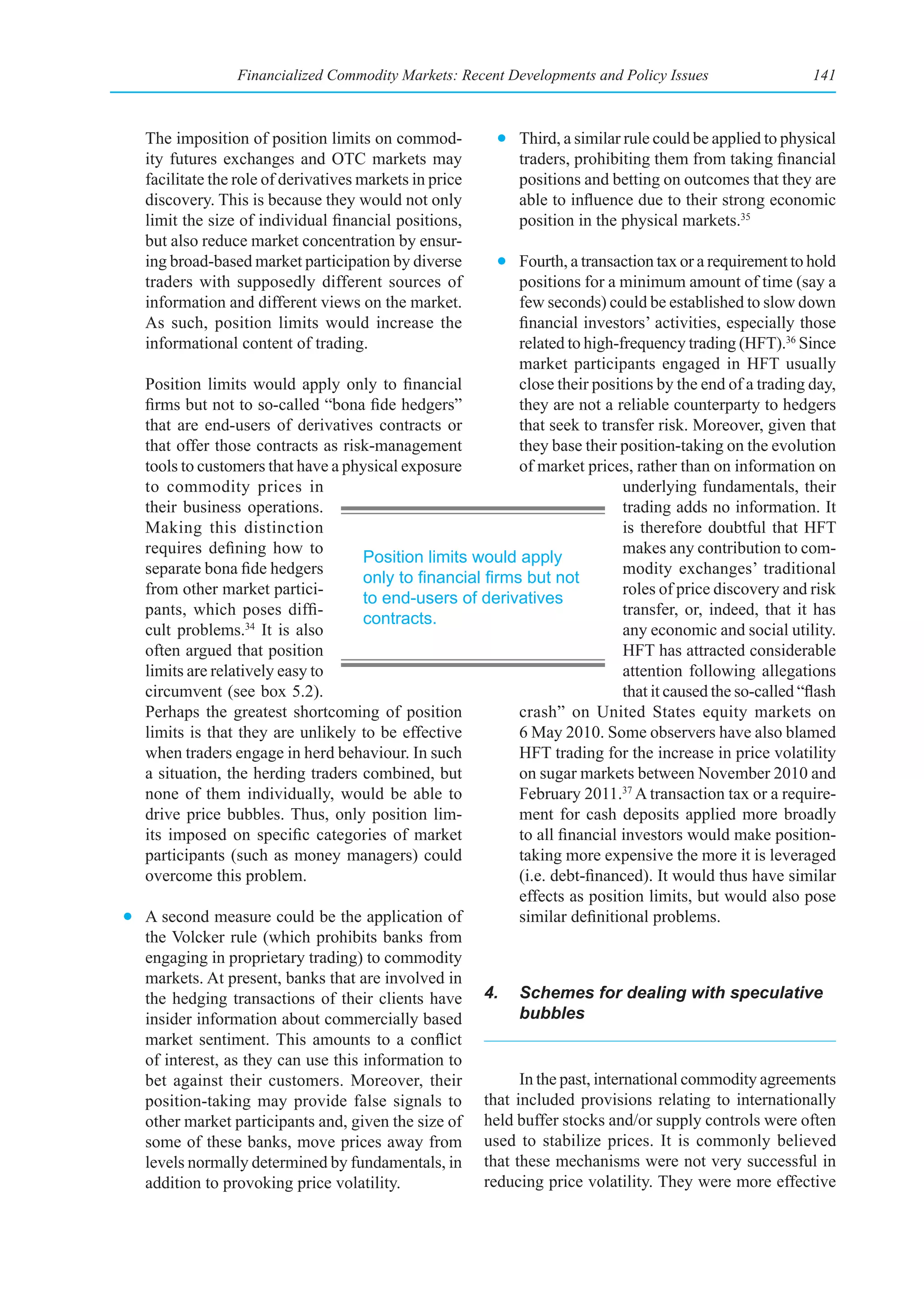 Financialized Commodity Markets: Recent Developments and Policy Issues                     141



   The imposition of position limits on commod-           • Third, a similar rule could be applied to physical
   ity futures exchanges and OTC markets may                traders, prohibiting them from taking financial
   facilitate the role of derivatives markets in price      positions and betting on outcomes that they are
   discovery. This is because they would not only           able to influence due to their strong economic
   limit the size of individual financial positions,        position in the physical markets.35
   but also reduce market concentration by ensur-
   ing broad-based market participation by diverse       • Fourth, a transaction tax or a requirement to hold
   traders with supposedly different sources of            positions for a minimum amount of time (say a
   information and different views on the market.          few seconds) could be established to slow down
   As such, position limits would increase the             financial investors’ activities, especially those
   informational content of trading.                       related to high-frequency trading (HFT).36 Since
                                                           market participants engaged in HFT usually
  Position limits would apply only to financial            close their positions by the end of a trading day,
  firms but not to so-called “bona fide hedgers”           they are not a reliable counterparty to hedgers
  that are end-users of derivatives contracts or           that seek to transfer risk. Moreover, given that
  that offer those contracts as risk-management            they base their position-taking on the evolution
  tools to customers that have a physical exposure         of market prices, rather than on information on
  to commodity prices in                                                     underlying fundamentals, their
  their business operations.                                                 trading adds no information. It
  Making this distinction                                                    is therefore doubtful that HFT
  requires defining how to                                                   makes any contribution to com-
                                    Position limits would apply
  separate bona fide hedgers                                                 modity exchanges’ traditional
                                    only	to	financial	firms	but	not	
  from other market partici-                                                 roles of price discovery and risk
                                    to end-users of derivatives
  pants, which poses diffi-                                                  transfer, or, indeed, that it has
                                    contracts.
  cult problems.34 It is also                                                any economic and social utility.
  often argued that position                                                 HFT has attracted considerable
  limits are relatively easy to                                              attention following allegations
  circumvent (see box 5.2).                                                  that it caused the so-called “flash
  Perhaps the greatest shortcoming of position             crash” on United States equity markets on
  limits is that they are unlikely to be effective         6 May 2010. Some observers have also blamed
  when traders engage in herd behaviour. In such           HFT trading for the increase in price volatility
  a situation, the herding traders combined, but           on sugar markets between November 2010 and
  none of them individually, would be able to              February 2011.37 A transaction tax or a require-
  drive price bubbles. Thus, only position lim-            ment for cash deposits applied more broadly
  its imposed on specific categories of market             to all financial investors would make position-
  participants (such as money managers) could              taking more expensive the more it is leveraged
  overcome this problem.                                   (i.e. debt-financed). It would thus have similar
                                                           effects as position limits, but would also pose
• A second measure could be the application of             similar definitional problems.
  the Volcker rule (which prohibits banks from
  engaging in proprietary trading) to commodity
  markets. At present, banks that are involved in
  the hedging transactions of their clients have 4. Schemes for dealing with speculative
  insider information about commercially based             bubbles
  market sentiment. This amounts to a conflict
  of interest, as they can use this information to
  bet against their customers. Moreover, their             In the past, international commodity agreements
  position-taking may provide false signals to that included provisions relating to internationally
  other market participants and, given the size of held buffer stocks and/or supply controls were often
  some of these banks, move prices away from used to stabilize prices. It is commonly believed
  levels normally determined by fundamentals, in that these mechanisms were not very successful in
  addition to provoking price volatility.             reducing price volatility. They were more effective
 