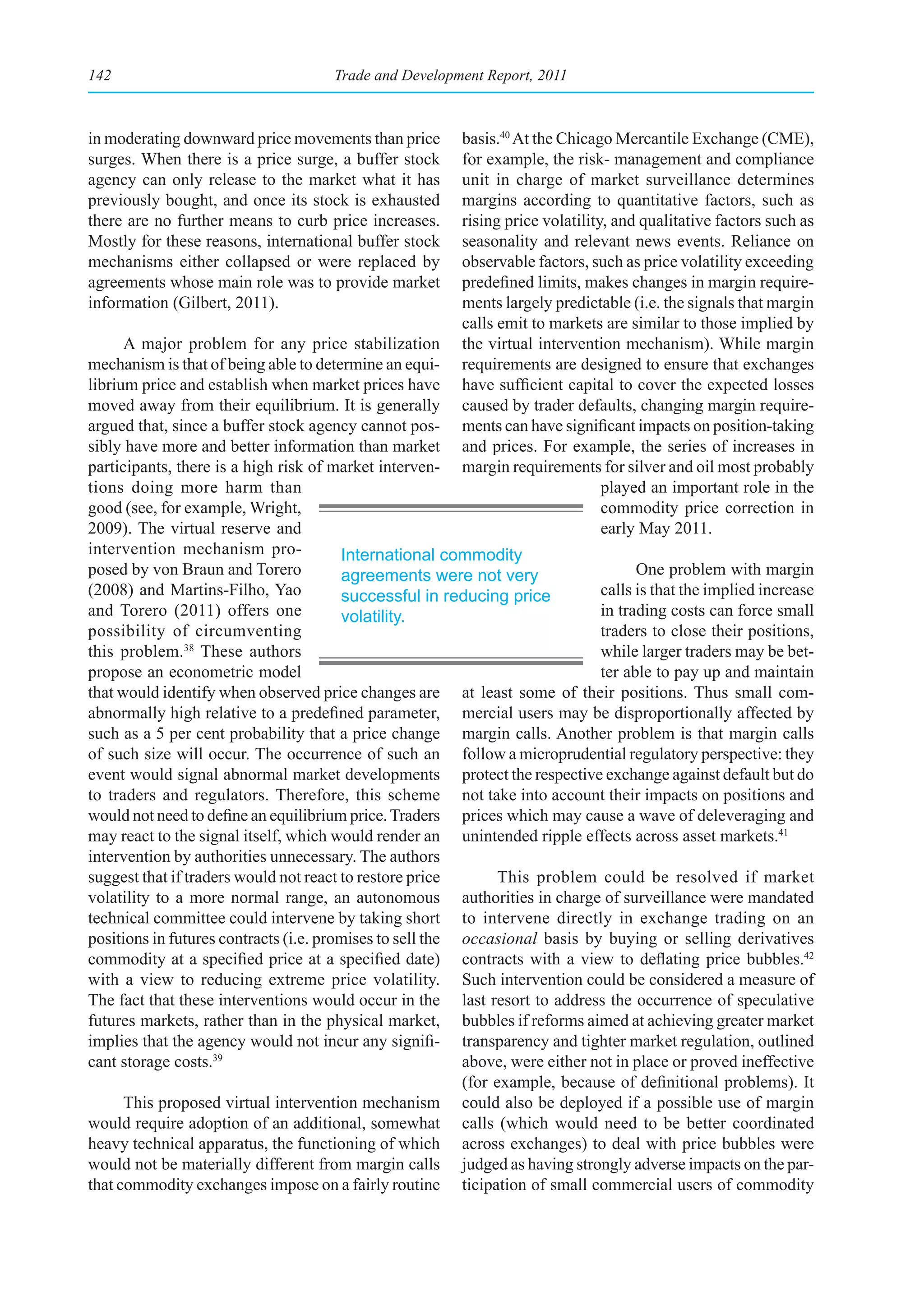 142                                  Trade and Development Report, 2011



in moderating downward price movements than price        basis.40 At the Chicago Mercantile Exchange (CME),
surges. When there is a price surge, a buffer stock      for example, the risk- management and compliance
agency can only release to the market what it has        unit in charge of market surveillance determines
previously bought, and once its stock is exhausted       margins according to quantitative factors, such as
there are no further means to curb price increases.      rising price volatility, and qualitative factors such as
Mostly for these reasons, international buffer stock     seasonality and relevant news events. Reliance on
mechanisms either collapsed or were replaced by          observable factors, such as price volatility exceeding
agreements whose main role was to provide market         predefined limits, makes changes in margin require-
information (Gilbert, 2011).                             ments largely predictable (i.e. the signals that margin
                                                         calls emit to markets are similar to those implied by
      A major problem for any price stabilization        the virtual intervention mechanism). While margin
mechanism is that of being able to determine an equi-    requirements are designed to ensure that exchanges
librium price and establish when market prices have      have sufficient capital to cover the expected losses
moved away from their equilibrium. It is generally       caused by trader defaults, changing margin require-
argued that, since a buffer stock agency cannot pos-     ments can have significant impacts on position-taking
sibly have more and better information than market       and prices. For example, the series of increases in
participants, there is a high risk of market interven-   margin requirements for silver and oil most probably
tions doing more harm than                                                      played an important role in the
good (see, for example, Wright,                                                 commodity price correction in
2009). The virtual reserve and                                                  early May 2011.
intervention mechanism pro-             International commodity
posed by von Braun and Torero           agreements were not very                    One problem with margin
(2008) and Martins-Filho, Yao           successful in reducing price          calls is that the implied increase
and Torero (2011) offers one            volatility.                           in trading costs can force small
possibility of circumventing                                                  traders to close their positions,
this problem.38 These authors                                                 while larger traders may be bet-
propose an econometric model                                                  ter able to pay up and maintain
that would identify when observed price changes are at least some of their positions. Thus small com-
abnormally high relative to a predefined parameter, mercial users may be disproportionally affected by
such as a 5 per cent probability that a price change margin calls. Another problem is that margin calls
of such size will occur. The occurrence of such an follow a microprudential regulatory perspective: they
event would signal abnormal market developments protect the respective exchange against default but do
to traders and regulators. Therefore, this scheme not take into account their impacts on positions and
would not need to define an equilibrium price. Traders prices which may cause a wave of deleveraging and
may react to the signal itself, which would render an unintended ripple effects across asset markets.41
intervention by authorities unnecessary. The authors
suggest that if traders would not react to restore price        This problem could be resolved if market
volatility to a more normal range, an autonomous authorities in charge of surveillance were mandated
technical committee could intervene by taking short to intervene directly in exchange trading on an
positions in futures contracts (i.e. promises to sell the occasional basis by buying or selling derivatives
commodity at a specified price at a specified date) contracts with a view to deflating price bubbles.42
with a view to reducing extreme price volatility. Such intervention could be considered a measure of
The fact that these interventions would occur in the last resort to address the occurrence of speculative
futures markets, rather than in the physical market, bubbles if reforms aimed at achieving greater market
implies that the agency would not incur any signifi- transparency and tighter market regulation, outlined
cant storage costs.39                                     above, were either not in place or proved ineffective
                                                          (for example, because of definitional problems). It
      This proposed virtual intervention mechanism could also be deployed if a possible use of margin
would require adoption of an additional, somewhat calls (which would need to be better coordinated
heavy technical apparatus, the functioning of which across exchanges) to deal with price bubbles were
would not be materially different from margin calls judged as having strongly adverse impacts on the par-
that commodity exchanges impose on a fairly routine ticipation of small commercial users of commodity
 