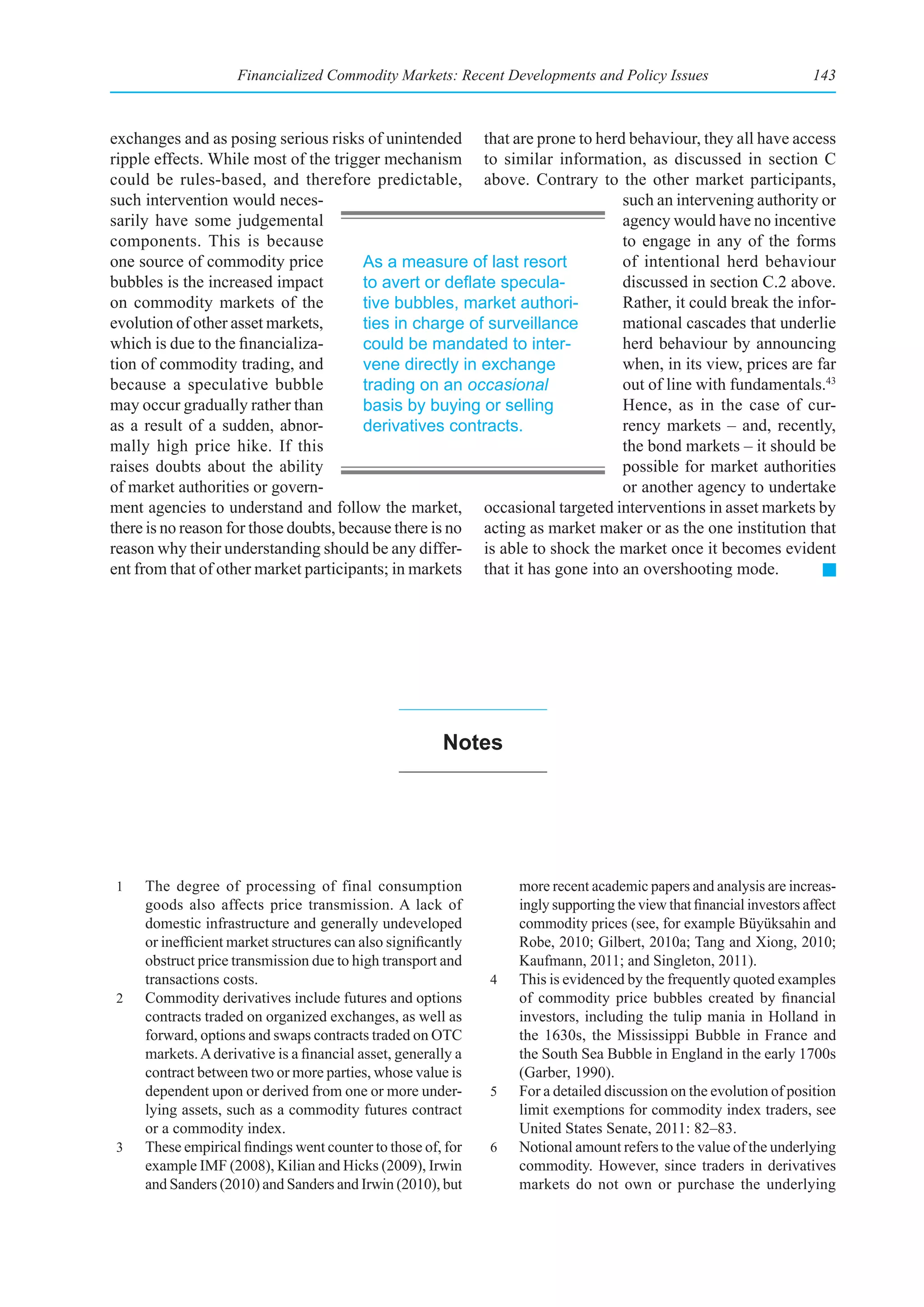 Financialized Commodity Markets: Recent Developments and Policy Issues                            143



exchanges and as posing serious risks of unintended that are prone to herd behaviour, they all have access
ripple effects. While most of the trigger mechanism to similar information, as discussed in section C
could be rules-based, and therefore predictable, above. Contrary to the other market participants,
such intervention would neces-                                               such an intervening authority or
sarily have some judgemental                                                 agency would have no incentive
components. This is because                                                  to engage in any of the forms
one source of commodity price           As a measure of last resort          of intentional herd behaviour
bubbles is the increased impact         to	avert	or	deflate	specula-         discussed in section C.2 above.
on commodity markets of the             tive bubbles, market authori-        Rather, it could break the infor-
evolution of other asset markets,       ties in charge of surveillance       mational cascades that underlie
which is due to the financializa-       could be mandated to inter-          herd behaviour by announcing
tion of commodity trading, and          vene directly in exchange            when, in its view, prices are far
because a speculative bubble            trading on an occasional             out of line with fundamentals.43
may occur gradually rather than         basis by buying or selling           Hence, as in the case of cur-
as a result of a sudden, abnor-         derivatives contracts.               rency markets – and, recently,
mally high price hike. If this                                               the bond markets – it should be
raises doubts about the ability                                              possible for market authorities
of market authorities or govern-                                             or another agency to undertake
ment agencies to understand and follow the market, occasional targeted interventions in asset markets by
there is no reason for those doubts, because there is no acting as market maker or as the one institution that
reason why their understanding should be any differ- is able to shock the market once it becomes evident
ent from that of other market participants; in markets that it has gone into an overshooting mode.




                                                        notes




1    The degree of processing of final consumption                 more recent academic papers and analysis are increas-
     goods also affects price transmission. A lack of              ingly supporting the view that financial investors affect
     domestic infrastructure and generally undeveloped             commodity prices (see, for example Büyüksahin and
     or inefficient market structures can also significantly       Robe, 2010; Gilbert, 2010a; Tang and Xiong, 2010;
     obstruct price transmission due to high transport and         Kaufmann, 2011; and Singleton, 2011).
     transactions costs.                                       4   This is evidenced by the frequently quoted examples
2    Commodity derivatives include futures and options             of commodity price bubbles created by financial
     contracts traded on organized exchanges, as well as           investors, including the tulip mania in Holland in
     forward, options and swaps contracts traded on OTC            the 1630s, the Mississippi Bubble in France and
     markets. A derivative is a financial asset, generally a       the South Sea Bubble in England in the early 1700s
     contract between two or more parties, whose value is          (Garber, 1990).
     dependent upon or derived from one or more under-         5   For a detailed discussion on the evolution of position
     lying assets, such as a commodity futures contract            limit exemptions for commodity index traders, see
     or a commodity index.                                         United States Senate, 2011: 82–83.
3    These empirical findings went counter to those of, for    6   Notional amount refers to the value of the underlying
     example IMF (2008), Kilian and Hicks (2009), Irwin            commodity. However, since traders in derivatives
     and Sanders (2010) and Sanders and Irwin (2010), but          markets do not own or purchase the underlying
 