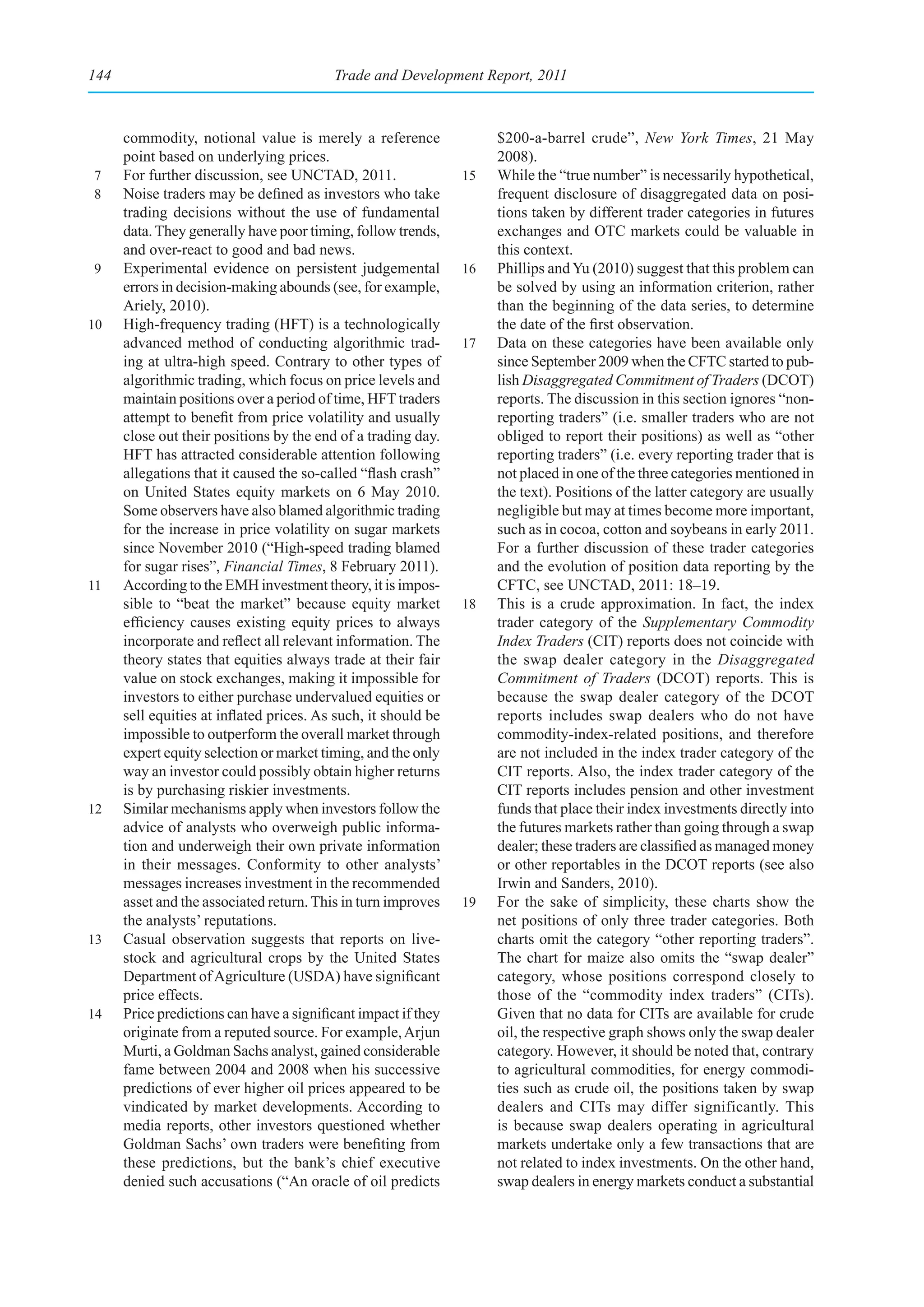 144                                       Trade and Development Report, 2011



      commodity, notional value is merely a reference                $200-a-barrel crude”, New York Times, 21 May
      point based on underlying prices.                              2008).
7     For further discussion, see UNCTAD, 2011.                 15   While the “true number” is necessarily hypothetical,
8     Noise traders may be defined as investors who take             frequent disclosure of disaggregated data on posi-
      trading decisions without the use of fundamental               tions taken by different trader categories in futures
      data. They generally have poor timing, follow trends,          exchanges and OTC markets could be valuable in
      and over-react to good and bad news.                           this context.
9     Experimental evidence on persistent judgemental           16   Phillips and Yu (2010) suggest that this problem can
      errors in decision-making abounds (see, for example,           be solved by using an information criterion, rather
      Ariely, 2010).                                                 than the beginning of the data series, to determine
10    High-frequency trading (HFT) is a technologically              the date of the first observation.
      advanced method of conducting algorithmic trad-           17   Data on these categories have been available only
      ing at ultra-high speed. Contrary to other types of            since September 2009 when the CFTC started to pub-
      algorithmic trading, which focus on price levels and           lish Disaggregated Commitment of Traders (DCOT)
      maintain positions over a period of time, HFT traders          reports. The discussion in this section ignores “non-
      attempt to benefit from price volatility and usually           reporting traders” (i.e. smaller traders who are not
      close out their positions by the end of a trading day.         obliged to report their positions) as well as “other
      HFT has attracted considerable attention following             reporting traders” (i.e. every reporting trader that is
      allegations that it caused the so-called “flash crash”         not placed in one of the three categories mentioned in
      on United States equity markets on 6 May 2010.                 the text). Positions of the latter category are usually
      Some observers have also blamed algorithmic trading            negligible but may at times become more important,
      for the increase in price volatility on sugar markets          such as in cocoa, cotton and soybeans in early 2011.
      since November 2010 (“High-speed trading blamed                For a further discussion of these trader categories
      for sugar rises”, Financial Times, 8 February 2011).           and the evolution of position data reporting by the
11    According to the EMH investment theory, it is impos-           CFTC, see UNCTAD, 2011: 18–19.
      sible to “beat the market” because equity market          18   This is a crude approximation. In fact, the index
      efficiency causes existing equity prices to always             trader category of the Supplementary Commodity
      incorporate and reflect all relevant information. The          Index Traders (CIT) reports does not coincide with
      theory states that equities always trade at their fair         the swap dealer category in the Disaggregated
      value on stock exchanges, making it impossible for             Commitment of Traders (DCOT) reports. This is
      investors to either purchase undervalued equities or           because the swap dealer category of the DCOT
      sell equities at inflated prices. As such, it should be        reports includes swap dealers who do not have
      impossible to outperform the overall market through            commodity-index-related positions, and therefore
      expert equity selection or market timing, and the only         are not included in the index trader category of the
      way an investor could possibly obtain higher returns           CIT reports. Also, the index trader category of the
      is by purchasing riskier investments.                          CIT reports includes pension and other investment
12    Similar mechanisms apply when investors follow the             funds that place their index investments directly into
      advice of analysts who overweigh public informa-               the futures markets rather than going through a swap
      tion and underweigh their own private information              dealer; these traders are classified as managed money
      in their messages. Conformity to other analysts’               or other reportables in the DCOT reports (see also
      messages increases investment in the recommended               Irwin and Sanders, 2010).
      asset and the associated return. This in turn improves    19   For the sake of simplicity, these charts show the
      the analysts’ reputations.                                     net positions of only three trader categories. Both
13    Casual observation suggests that reports on live-              charts omit the category “other reporting traders”.
      stock and agricultural crops by the United States              The chart for maize also omits the “swap dealer”
      Department of Agriculture (USDA) have significant              category, whose positions correspond closely to
      price effects.                                                 those of the “commodity index traders” (CITs).
14    Price predictions can have a significant impact if they        Given that no data for CITs are available for crude
      originate from a reputed source. For example, Arjun            oil, the respective graph shows only the swap dealer
      Murti, a Goldman Sachs analyst, gained considerable            category. However, it should be noted that, contrary
      fame between 2004 and 2008 when his successive                 to agricultural commodities, for energy commodi-
      predictions of ever higher oil prices appeared to be           ties such as crude oil, the positions taken by swap
      vindicated by market developments. According to                dealers and CITs may differ significantly. This
      media reports, other investors questioned whether              is because swap dealers operating in agricultural
      Goldman Sachs’ own traders were benefiting from                markets undertake only a few transactions that are
      these predictions, but the bank’s chief executive              not related to index investments. On the other hand,
      denied such accusations (“An oracle of oil predicts            swap dealers in energy markets conduct a substantial
 