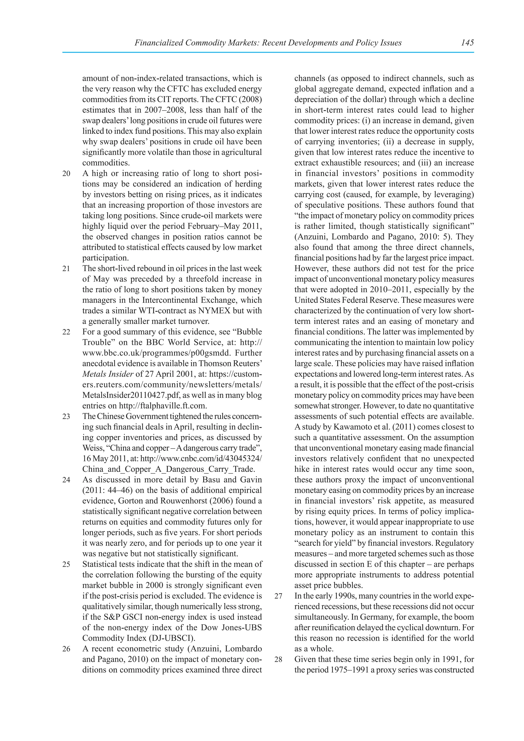 Financialized Commodity Markets: Recent Developments and Policy Issues                                145



     amount of non-index-related transactions, which is              channels (as opposed to indirect channels, such as
     the very reason why the CFTC has excluded energy                global aggregate demand, expected inflation and a
     commodities from its CIT reports. The CFTC (2008)               depreciation of the dollar) through which a decline
     estimates that in 2007–2008, less than half of the              in short-term interest rates could lead to higher
     swap dealers’ long positions in crude oil futures were          commodity prices: (i) an increase in demand, given
     linked to index fund positions. This may also explain           that lower interest rates reduce the opportunity costs
     why swap dealers’ positions in crude oil have been              of carrying inventories; (ii) a decrease in supply,
     significantly more volatile than those in agricultural          given that low interest rates reduce the incentive to
     commodities.                                                    extract exhaustible resources; and (iii) an increase
20   A high or increasing ratio of long to short posi-               in financial investors’ positions in commodity
     tions may be considered an indication of herding                markets, given that lower interest rates reduce the
     by investors betting on rising prices, as it indicates          carrying cost (caused, for example, by leveraging)
     that an increasing proportion of those investors are            of speculative positions. These authors found that
     taking long positions. Since crude-oil markets were             “the impact of monetary policy on commodity prices
     highly liquid over the period February–May 2011,                is rather limited, though statistically significant”
     the observed changes in position ratios cannot be               (Anzuini, Lombardo and Pagano, 2010: 5). They
     attributed to statistical effects caused by low market          also found that among the three direct channels,
     participation.                                                  financial positions had by far the largest price impact.
21   The short-lived rebound in oil prices in the last week          However, these authors did not test for the price
     of May was preceded by a threefold increase in                  impact of unconventional monetary policy measures
     the ratio of long to short positions taken by money             that were adopted in 2010–2011, especially by the
     managers in the Intercontinental Exchange, which                United States Federal Reserve. These measures were
     trades a similar WTI-contract as NYMEX but with                 characterized by the continuation of very low short-
     a generally smaller market turnover.                            term interest rates and an easing of monetary and
22   For a good summary of this evidence, see “Bubble                financial conditions. The latter was implemented by
     Trouble” on the BBC World Service, at: http://                  communicating the intention to maintain low policy
     www.bbc.co.uk/programmes/p00gsmdd. Further                      interest rates and by purchasing financial assets on a
     anecdotal evidence is available in Thomson Reuters’             large scale. These policies may have raised inflation
     Metals Insider of 27 April 2001, at: https://custom-            expectations and lowered long-term interest rates. As
     ers.reuters.com/community/newsletters/metals/                   a result, it is possible that the effect of the post-crisis
     MetalsInsider20110427.pdf, as well as in many blog              monetary policy on commodity prices may have been
     entries on http://ftalphaville.ft.com.                          somewhat stronger. However, to date no quantitative
23   The Chinese Government tightened the rules concern-             assessments of such potential effects are available.
     ing such financial deals in April, resulting in declin-         A study by Kawamoto et al. (2011) comes closest to
     ing copper inventories and prices, as discussed by              such a quantitative assessment. On the assumption
     Weiss, “China and copper – A dangerous carry trade”,            that unconventional monetary easing made financial
     16 May 2011, at: http://www.cnbc.com/id/43045324/               investors relatively confident that no unexpected
     China_and_Copper_A_Dangerous_Carry_Trade.                       hike in interest rates would occur any time soon,
24   As discussed in more detail by Basu and Gavin                   these authors proxy the impact of unconventional
     (2011: 44–46) on the basis of additional empirical              monetary easing on commodity prices by an increase
     evidence, Gorton and Rouwenhorst (2006) found a                 in financial investors’ risk appetite, as measured
     statistically significant negative correlation between          by rising equity prices. In terms of policy implica-
     returns on equities and commodity futures only for              tions, however, it would appear inappropriate to use
     longer periods, such as five years. For short periods           monetary policy as an instrument to contain this
     it was nearly zero, and for periods up to one year it           “search for yield” by financial investors. Regulatory
     was negative but not statistically significant.                 measures – and more targeted schemes such as those
25   Statistical tests indicate that the shift in the mean of        discussed in section E of this chapter – are perhaps
     the correlation following the bursting of the equity            more appropriate instruments to address potential
     market bubble in 2000 is strongly significant even              asset price bubbles.
     if the post-crisis period is excluded. The evidence is     27   In the early 1990s, many countries in the world expe-
     qualitatively similar, though numerically less strong,          rienced recessions, but these recessions did not occur
     if the S&P GSCI non-energy index is used instead                simultaneously. In Germany, for example, the boom
     of the non-energy index of the Dow Jones-UBS                    after reunification delayed the cyclical downturn. For
     Commodity Index (DJ-UBSCI).                                     this reason no recession is identified for the world
26   A recent econometric study (Anzuini, Lombardo                   as a whole.
     and Pagano, 2010) on the impact of monetary con-           28   Given that these time series begin only in 1991, for
     ditions on commodity prices examined three direct               the period 1975–1991 a proxy series was constructed
 