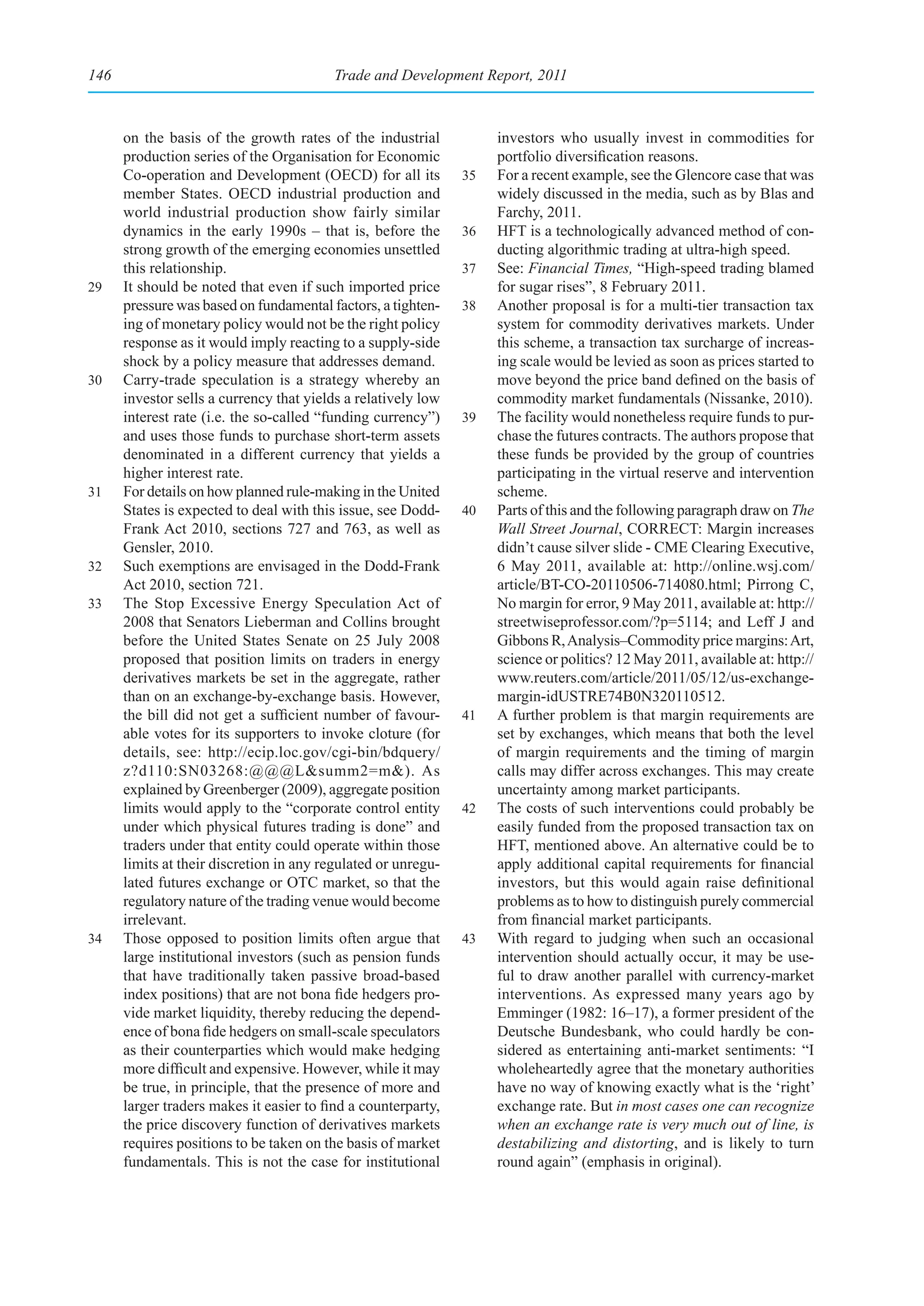 146                                      Trade and Development Report, 2011



      on the basis of the growth rates of the industrial            investors who usually invest in commodities for
      production series of the Organisation for Economic            portfolio diversification reasons.
      Co-operation and Development (OECD) for all its          35   For a recent example, see the Glencore case that was
      member States. OECD industrial production and                 widely discussed in the media, such as by Blas and
      world industrial production show fairly similar               Farchy, 2011.
      dynamics in the early 1990s – that is, before the        36   HFT is a technologically advanced method of con-
      strong growth of the emerging economies unsettled             ducting algorithmic trading at ultra-high speed.
      this relationship.                                       37   See: Financial Times, “High-speed trading blamed
29    It should be noted that even if such imported price           for sugar rises”, 8 February 2011.
      pressure was based on fundamental factors, a tighten-    38   Another proposal is for a multi-tier transaction tax
      ing of monetary policy would not be the right policy          system for commodity derivatives markets. Under
      response as it would imply reacting to a supply-side          this scheme, a transaction tax surcharge of increas-
      shock by a policy measure that addresses demand.              ing scale would be levied as soon as prices started to
30    Carry-trade speculation is a strategy whereby an              move beyond the price band defined on the basis of
      investor sells a currency that yields a relatively low        commodity market fundamentals (Nissanke, 2010).
      interest rate (i.e. the so-called “funding currency”)    39   The facility would nonetheless require funds to pur-
      and uses those funds to purchase short-term assets            chase the futures contracts. The authors propose that
      denominated in a different currency that yields a             these funds be provided by the group of countries
      higher interest rate.                                         participating in the virtual reserve and intervention
31    For details on how planned rule-making in the United          scheme.
      States is expected to deal with this issue, see Dodd-    40   Parts of this and the following paragraph draw on The
      Frank Act 2010, sections 727 and 763, as well as              Wall Street Journal, CORRECT: Margin increases
      Gensler, 2010.                                                didn’t cause silver slide - CME Clearing Executive,
32    Such exemptions are envisaged in the Dodd-Frank               6 May 2011, available at: http://online.wsj.com/
      Act 2010, section 721.                                        article/BT-CO-20110506-714080.html; Pirrong C,
33    The Stop Excessive Energy Speculation Act of                  No margin for error, 9 May 2011, available at: http://
      2008 that Senators Lieberman and Collins brought              streetwiseprofessor.com/?p=5114; and Leff J and
      before the United States Senate on 25 July 2008               Gibbons R, Analysis–Commodity price margins: Art,
      proposed that position limits on traders in energy            science or politics? 12 May 2011, available at: http://
      derivatives markets be set in the aggregate, rather           www.reuters.com/article/2011/05/12/us-exchange-
      than on an exchange-by-exchange basis. However,               margin-idUSTRE74B0N320110512.
      the bill did not get a sufficient number of favour-      41   A further problem is that margin requirements are
      able votes for its supporters to invoke cloture (for          set by exchanges, which means that both the level
      details, see: http://ecip.loc.gov/cgi-bin/bdquery/            of margin requirements and the timing of margin
      z?d110:SN03268:@@@L&summ2=m&). As                             calls may differ across exchanges. This may create
      explained by Greenberger (2009), aggregate position           uncertainty among market participants.
      limits would apply to the “corporate control entity      42   The costs of such interventions could probably be
      under which physical futures trading is done” and             easily funded from the proposed transaction tax on
      traders under that entity could operate within those          HFT, mentioned above. An alternative could be to
      limits at their discretion in any regulated or unregu-        apply additional capital requirements for financial
      lated futures exchange or OTC market, so that the             investors, but this would again raise definitional
      regulatory nature of the trading venue would become           problems as to how to distinguish purely commercial
      irrelevant.                                                   from financial market participants.
34    Those opposed to position limits often argue that        43   With regard to judging when such an occasional
      large institutional investors (such as pension funds          intervention should actually occur, it may be use-
      that have traditionally taken passive broad-based             ful to draw another parallel with currency-market
      index positions) that are not bona fide hedgers pro-          interventions. As expressed many years ago by
      vide market liquidity, thereby reducing the depend-           Emminger (1982: 16–17), a former president of the
      ence of bona fide hedgers on small-scale speculators          Deutsche Bundesbank, who could hardly be con-
      as their counterparties which would make hedging              sidered as entertaining anti-market sentiments: “I
      more difficult and expensive. However, while it may           wholeheartedly agree that the monetary authorities
      be true, in principle, that the presence of more and          have no way of knowing exactly what is the ‘right’
      larger traders makes it easier to find a counterparty,        exchange rate. But in most cases one can recognize
      the price discovery function of derivatives markets           when an exchange rate is very much out of line, is
      requires positions to be taken on the basis of market         destabilizing and distorting, and is likely to turn
      fundamentals. This is not the case for institutional          round again” (emphasis in original).
 