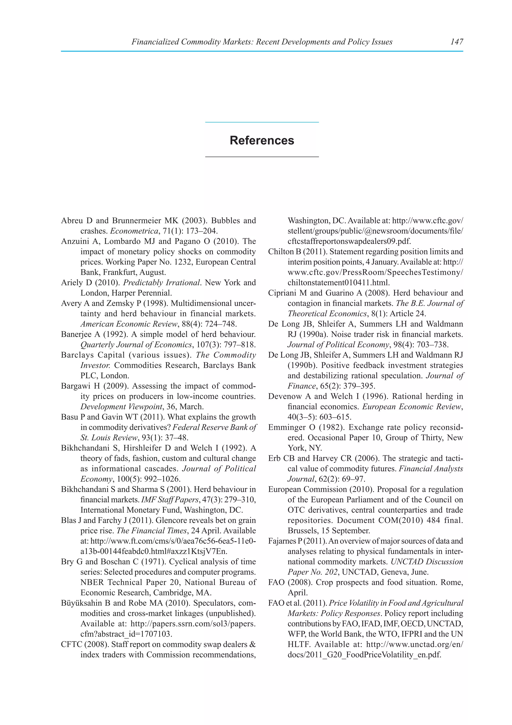 Financialized Commodity Markets: Recent Developments and Policy Issues                             147




                                                  references




Abreu D and Brunnermeier MK (2003). Bubbles and                    Washington, DC. Available at: http://www.cftc.gov/
      crashes. Econometrica, 71(1): 173–204.                       stellent/groups/public/@newsroom/documents/file/
Anzuini A, Lombardo MJ and Pagano O (2010). The                    cftcstaffreportonswapdealers09.pdf.
      impact of monetary policy shocks on commodity          Chilton B (2011). Statement regarding position limits and
      prices. Working Paper No. 1232, European Central             interim position points, 4 January. Available at: http://
      Bank, Frankfurt, August.                                     www.cftc.gov/PressRoom/SpeechesTestimony/
Ariely D (2010). Predictably Irrational. New York and              chiltonstatement010411.html.
      London, Harper Perennial.                              Cipriani M and Guarino A (2008). Herd behaviour and
Avery A and Zemsky P (1998). Multidimensional uncer-               contagion in financial markets. The B.E. Journal of
      tainty and herd behaviour in financial markets.              Theoretical Economics, 8(1): Article 24.
      American Economic Review, 88(4): 724–748.              De Long JB, Shleifer A, Summers LH and Waldmann
Banerjee A (1992). A simple model of herd behaviour.               RJ (1990a). Noise trader risk in financial markets.
      Quarterly Journal of Economics, 107(3): 797–818.             Journal of Political Economy, 98(4): 703–738.
Barclays Capital (various issues). The Commodity             De Long JB, Shleifer A, Summers LH and Waldmann RJ
      Investor. Commodities Research, Barclays Bank                (1990b). Positive feedback investment strategies
      PLC, London.                                                 and destabilizing rational speculation. Journal of
Bargawi H (2009). Assessing the impact of commod-                  Finance, 65(2): 379–395.
      ity prices on producers in low-income countries.       Devenow A and Welch I (1996). Rational herding in
      Development Viewpoint, 36, March.                            financial economics. European Economic Review,
Basu P and Gavin WT (2011). What explains the growth               40(3–5): 603–615.
      in commodity derivatives? Federal Reserve Bank of      Emminger O (1982). Exchange rate policy reconsid-
      St. Louis Review, 93(1): 37–48.                              ered. Occasional Paper 10, Group of Thirty, New
Bikhchandani S, Hirshleifer D and Welch I (1992). A                York, NY.
      theory of fads, fashion, custom and cultural change    Erb CB and Harvey CR (2006). The strategic and tacti-
      as informational cascades. Journal of Political              cal value of commodity futures. Financial Analysts
      Economy, 100(5): 992–1026.                                   Journal, 62(2): 69–97.
Bikhchandani S and Sharma S (2001). Herd behaviour in        European Commission (2010). Proposal for a regulation
      financial markets. IMF Staff Papers, 47(3): 279–310,         of the European Parliament and of the Council on
      International Monetary Fund, Washington, DC.                 OTC derivatives, central counterparties and trade
Blas J and Farchy J (2011). Glencore reveals bet on grain          repositories. Document COM(2010) 484 final.
      price rise. The Financial Times, 24 April. Available         Brussels, 15 September.
      at: http://www.ft.com/cms/s/0/aea76c56-6ea5-11e0-      Fajarnes P (2011). An overview of major sources of data and
      a13b-00144feabdc0.html#axzz1KtsjV7En.                        analyses relating to physical fundamentals in inter-
Bry G and Boschan C (1971). Cyclical analysis of time              national commodity markets. UNCTAD Discussion
      series: Selected procedures and computer programs.           Paper No. 202, UNCTAD, Geneva, June.
      NBER Technical Paper 20, National Bureau of            FAO (2008). Crop prospects and food situation. Rome,
      Economic Research, Cambridge, MA.                            April.
Büyüksahin B and Robe MA (2010). Speculators, com-           FAO et al. (2011). Price Volatility in Food and Agricultural
      modities and cross-market linkages (unpublished).            Markets: Policy Responses. Policy report including
      Available at: http://papers.ssrn.com/sol3/papers.            contributions by FAO, IFAD, IMF, OECD, UNCTAD,
      cfm?abstract_id=1707103.                                     WFP, the World Bank, the WTO, IFPRI and the UN
CFTC (2008). Staff report on commodity swap dealers &              HLTF. Available at: http://www.unctad.org/en/
      index traders with Commission recommendations,               docs/2011_G20_FoodPriceVolatility_en.pdf.
 