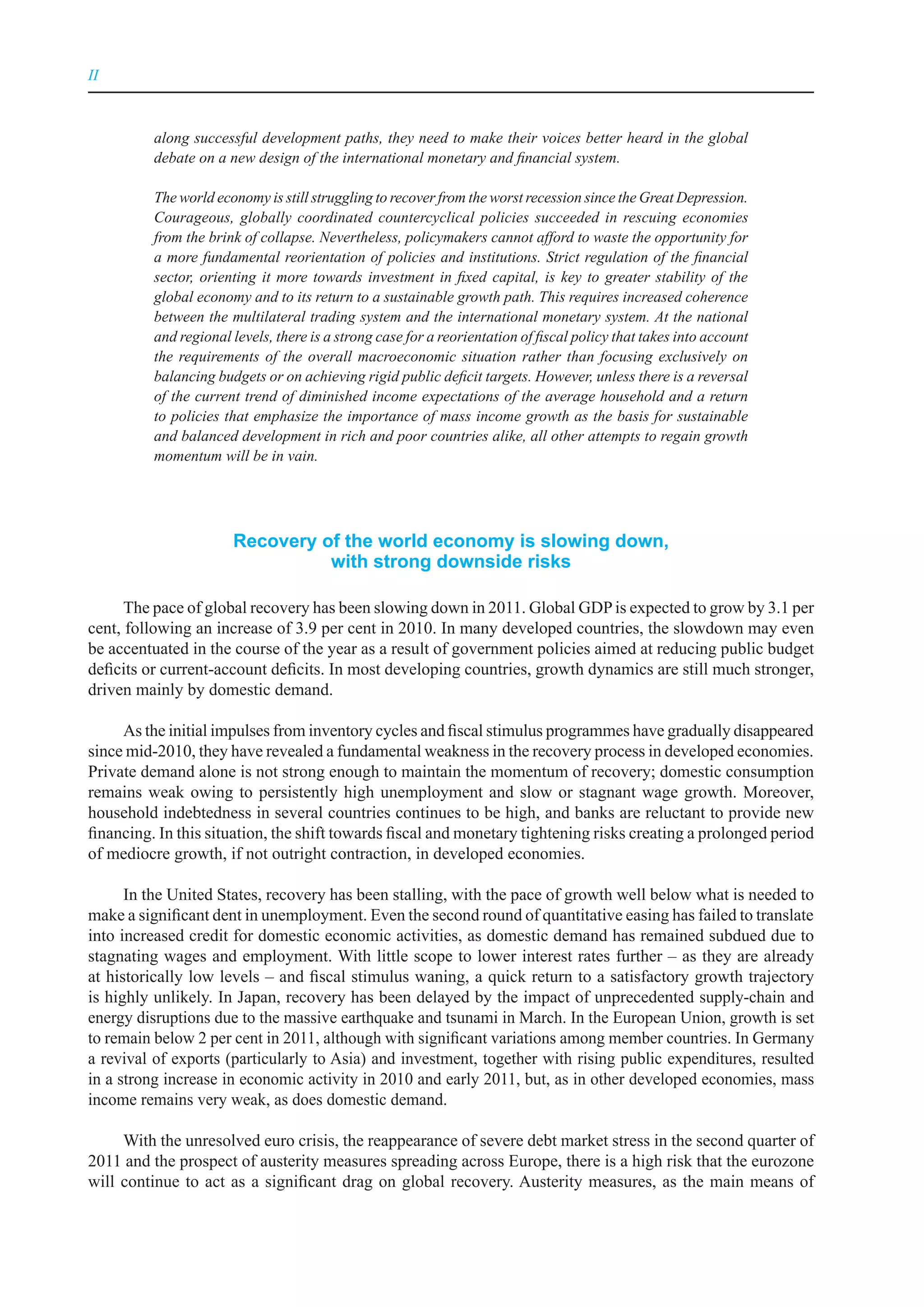 II



          along successful development paths, they need to make their voices better heard in the global
          debate on a new design of the international monetary and financial system.

          The world economy is still struggling to recover from the worst recession since the Great Depression.
          Courageous, globally coordinated countercyclical policies succeeded in rescuing economies
          from the brink of collapse. Nevertheless, policymakers cannot afford to waste the opportunity for
          a more fundamental reorientation of policies and institutions. Strict regulation of the financial
          sector, orienting it more towards investment in fixed capital, is key to greater stability of the
          global economy and to its return to a sustainable growth path. This requires increased coherence
          between the multilateral trading system and the international monetary system. At the national
          and regional levels, there is a strong case for a reorientation of fiscal policy that takes into account
          the requirements of the overall macroeconomic situation rather than focusing exclusively on
          balancing budgets or on achieving rigid public deficit targets. However, unless there is a reversal
          of the current trend of diminished income expectations of the average household and a return
          to policies that emphasize the importance of mass income growth as the basis for sustainable
          and balanced development in rich and poor countries alike, all other attempts to regain growth
          momentum will be in vain.




                       recovery of the world economy is slowing down,
                                 with strong downside risks

      The pace of global recovery has been slowing down in 2011. Global GDP is expected to grow by 3.1 per
cent, following an increase of 3.9 per cent in 2010. In many developed countries, the slowdown may even
be accentuated in the course of the year as a result of government policies aimed at reducing public budget
deficits or current-account deficits. In most developing countries, growth dynamics are still much stronger,
driven mainly by domestic demand.

     As the initial impulses from inventory cycles and fiscal stimulus programmes have gradually disappeared
since mid-2010, they have revealed a fundamental weakness in the recovery process in developed economies.
Private demand alone is not strong enough to maintain the momentum of recovery; domestic consumption
remains weak owing to persistently high unemployment and slow or stagnant wage growth. Moreover,
household indebtedness in several countries continues to be high, and banks are reluctant to provide new
financing. In this situation, the shift towards fiscal and monetary tightening risks creating a prolonged period
of mediocre growth, if not outright contraction, in developed economies.

      In the United States, recovery has been stalling, with the pace of growth well below what is needed to
make a significant dent in unemployment. Even the second round of quantitative easing has failed to translate
into increased credit for domestic economic activities, as domestic demand has remained subdued due to
stagnating wages and employment. With little scope to lower interest rates further – as they are already
at historically low levels – and fiscal stimulus waning, a quick return to a satisfactory growth trajectory
is highly unlikely. In Japan, recovery has been delayed by the impact of unprecedented supply-chain and
energy disruptions due to the massive earthquake and tsunami in March. In the European Union, growth is set
to remain below 2 per cent in 2011, although with significant variations among member countries. In Germany
a revival of exports (particularly to Asia) and investment, together with rising public expenditures, resulted
in a strong increase in economic activity in 2010 and early 2011, but, as in other developed economies, mass
income remains very weak, as does domestic demand.

     With the unresolved euro crisis, the reappearance of severe debt market stress in the second quarter of
2011 and the prospect of austerity measures spreading across Europe, there is a high risk that the eurozone
will continue to act as a significant drag on global recovery. Austerity measures, as the main means of
 
