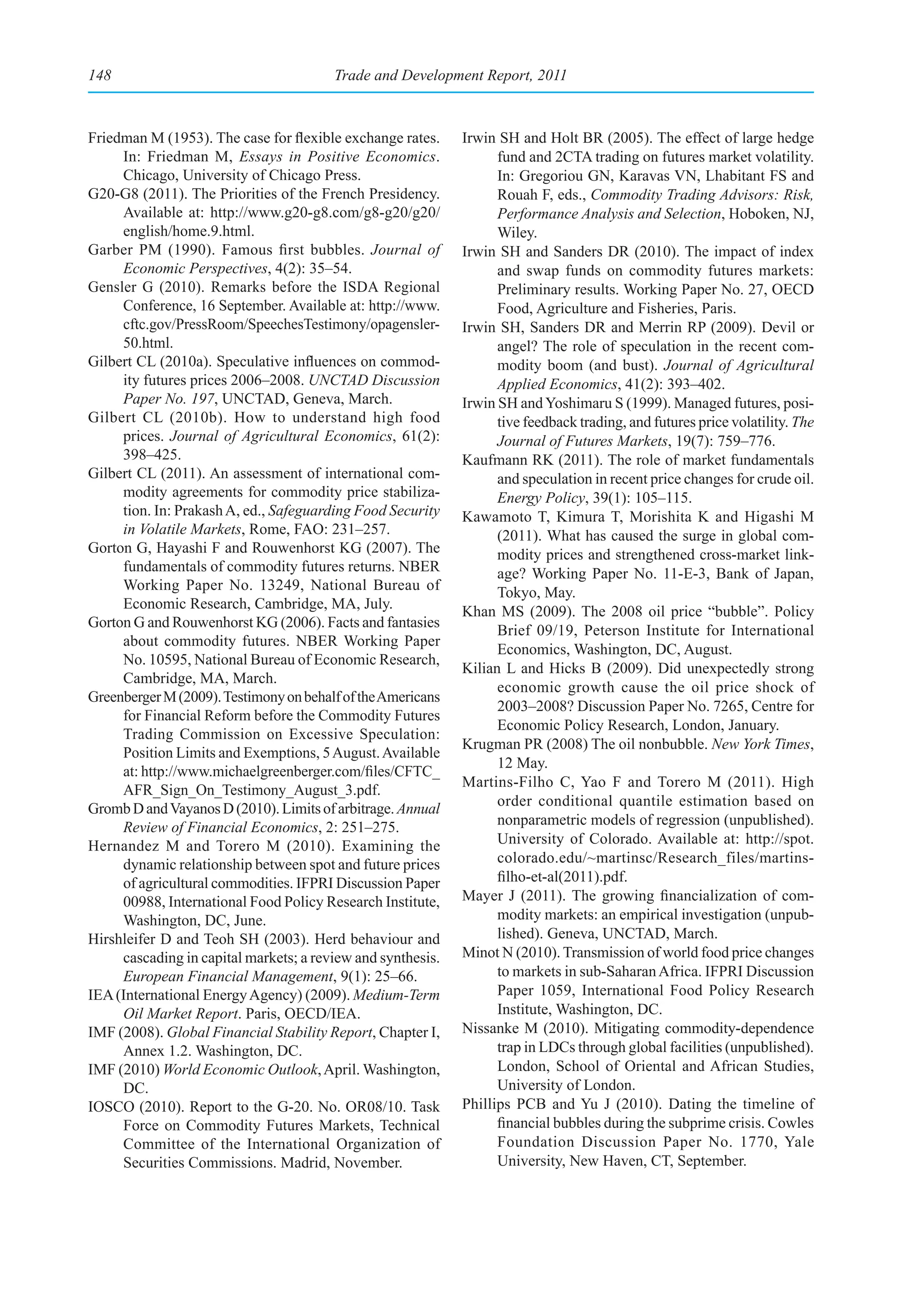 148                                     Trade and Development Report, 2011



Friedman M (1953). The case for flexible exchange rates.     Irwin SH and Holt BR (2005). The effect of large hedge
     In: Friedman M, Essays in Positive Economics.                 fund and 2CTA trading on futures market volatility.
     Chicago, University of Chicago Press.                         In: Gregoriou GN, Karavas VN, Lhabitant FS and
G20-G8 (2011). The Priorities of the French Presidency.            Rouah F, eds., Commodity Trading Advisors: Risk,
     Available at: http://www.g20-g8.com/g8-g20/g20/               Performance Analysis and Selection, Hoboken, NJ,
     english/home.9.html.                                          Wiley.
Garber PM (1990). Famous first bubbles. Journal of           Irwin SH and Sanders DR (2010). The impact of index
     Economic Perspectives, 4(2): 35–54.                           and swap funds on commodity futures markets:
Gensler G (2010). Remarks before the ISDA Regional                 Preliminary results. Working Paper No. 27, OECD
     Conference, 16 September. Available at: http://www.           Food, Agriculture and Fisheries, Paris.
     cftc.gov/PressRoom/SpeechesTestimony/opagensler-        Irwin SH, Sanders DR and Merrin RP (2009). Devil or
     50.html.                                                      angel? The role of speculation in the recent com-
Gilbert CL (2010a). Speculative influences on commod-              modity boom (and bust). Journal of Agricultural
     ity futures prices 2006–2008. UNCTAD Discussion               Applied Economics, 41(2): 393–402.
     Paper No. 197, UNCTAD, Geneva, March.                   Irwin SH and Yoshimaru S (1999). Managed futures, posi-
Gilbert CL (2010b). How to understand high food                    tive feedback trading, and futures price volatility. The
     prices. Journal of Agricultural Economics, 61(2):             Journal of Futures Markets, 19(7): 759–776.
     398–425.                                                Kaufmann RK (2011). The role of market fundamentals
Gilbert CL (2011). An assessment of international com-             and speculation in recent price changes for crude oil.
     modity agreements for commodity price stabiliza-              Energy Policy, 39(1): 105–115.
     tion. In: Prakash A, ed., Safeguarding Food Security    Kawamoto T, Kimura T, Morishita K and Higashi M
     in Volatile Markets, Rome, FAO: 231–257.                      (2011). What has caused the surge in global com-
Gorton G, Hayashi F and Rouwenhorst KG (2007). The                 modity prices and strengthened cross-market link-
     fundamentals of commodity futures returns. NBER               age? Working Paper No. 11-E-3, Bank of Japan,
     Working Paper No. 13249, National Bureau of                   Tokyo, May.
     Economic Research, Cambridge, MA, July.                 Khan MS (2009). The 2008 oil price “bubble”. Policy
Gorton G and Rouwenhorst KG (2006). Facts and fantasies
                                                                   Brief 09/19, Peterson Institute for International
     about commodity futures. NBER Working Paper
                                                                   Economics, Washington, DC, August.
     No. 10595, National Bureau of Economic Research,
                                                             Kilian L and Hicks B (2009). Did unexpectedly strong
     Cambridge, MA, March.
                                                                   economic growth cause the oil price shock of
Greenberger M (2009). Testimony on behalf of the Americans
                                                                   2003–2008? Discussion Paper No. 7265, Centre for
     for Financial Reform before the Commodity Futures
                                                                   Economic Policy Research, London, January.
     Trading Commission on Excessive Speculation:
                                                             Krugman PR (2008) The oil nonbubble. New York Times,
     Position Limits and Exemptions, 5 August. Available
                                                                   12 May.
     at: http://www.michaelgreenberger.com/files/CFTC_
                                                             Martins-Filho C, Yao F and Torero M (2011). High
     AFR_Sign_On_Testimony_August_3.pdf.
                                                                   order conditional quantile estimation based on
Gromb D and Vayanos D (2010). Limits of arbitrage. Annual
     Review of Financial Economics, 2: 251–275.                    nonparametric models of regression (unpublished).
Hernandez M and Torero M (2010). Examining the                     University of Colorado. Available at: http://spot.
     dynamic relationship between spot and future prices           colorado.edu/~martinsc/Research_files/martins-
     of agricultural commodities. IFPRI Discussion Paper           filho-et-al(2011).pdf.
     00988, International Food Policy Research Institute,    Mayer J (2011). The growing financialization of com-
     Washington, DC, June.                                         modity markets: an empirical investigation (unpub-
Hirshleifer D and Teoh SH (2003). Herd behaviour and               lished). Geneva, UNCTAD, March.
     cascading in capital markets; a review and synthesis.   Minot N (2010). Transmission of world food price changes
     European Financial Management, 9(1): 25–66.                   to markets in sub-Saharan Africa. IFPRI Discussion
IEA (International Energy Agency) (2009). Medium-Term              Paper 1059, International Food Policy Research
     Oil Market Report. Paris, OECD/IEA.                           Institute, Washington, DC.
IMF (2008). Global Financial Stability Report, Chapter I,    Nissanke M (2010). Mitigating commodity-dependence
     Annex 1.2. Washington, DC.                                    trap in LDCs through global facilities (unpublished).
IMF (2010) World Economic Outlook, April. Washington,              London, School of Oriental and African Studies,
     DC.                                                           University of London.
IOSCO (2010). Report to the G-20. No. OR08/10. Task          Phillips PCB and Yu J (2010). Dating the timeline of
     Force on Commodity Futures Markets, Technical                 financial bubbles during the subprime crisis. Cowles
     Committee of the International Organization of                Foundation Discussion Paper No. 1770, Yale
     Securities Commissions. Madrid, November.                     University, New Haven, CT, September.
 