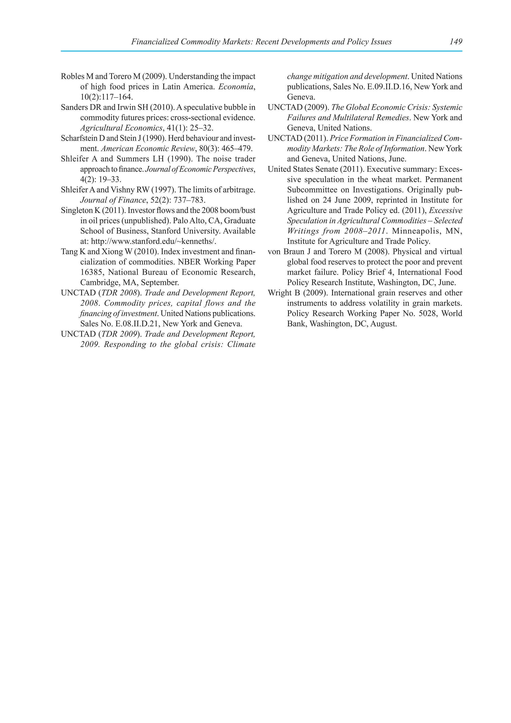 Financialized Commodity Markets: Recent Developments and Policy Issues                         149



Robles M and Torero M (2009). Understanding the impact              change mitigation and development. United Nations
      of high food prices in Latin America. Economía,               publications, Sales No. E.09.II.D.16, New York and
      10(2):117–164.                                                Geneva.
Sanders DR and Irwin SH (2010). A speculative bubble in        UNCTAD (2009). The Global Economic Crisis: Systemic
      commodity futures prices: cross-sectional evidence.           Failures and Multilateral Remedies. New York and
      Agricultural Economics, 41(1): 25–32.                         Geneva, United Nations.
Scharfstein D and Stein J (1990). Herd behaviour and invest-   UNCTAD (2011). Price Formation in Financialized Com-
      ment. American Economic Review, 80(3): 465–479.               modity Markets: The Role of Information. New York
Shleifer A and Summers LH (1990). The noise trader                  and Geneva, United Nations, June.
      approach to finance. Journal of Economic Perspectives,   United States Senate (2011). Executive summary: Exces-
      4(2): 19–33.                                                  sive speculation in the wheat market. Permanent
Shleifer A and Vishny RW (1997). The limits of arbitrage.           Subcommittee on Investigations. Originally pub-
      Journal of Finance, 52(2): 737–783.                           lished on 24 June 2009, reprinted in Institute for
Singleton K (2011). Investor flows and the 2008 boom/bust           Agriculture and Trade Policy ed. (2011), Excessive
      in oil prices (unpublished). Palo Alto, CA, Graduate          Speculation in Agricultural Commodities – Selected
      School of Business, Stanford University. Available            Writings from 2008–2011. Minneapolis, MN,
      at: http://www.stanford.edu/~kenneths/.                       Institute for Agriculture and Trade Policy.
Tang K and Xiong W (2010). Index investment and finan-         von Braun J and Torero M (2008). Physical and virtual
      cialization of commodities. NBER Working Paper                global food reserves to protect the poor and prevent
      16385, National Bureau of Economic Research,                  market failure. Policy Brief 4, International Food
      Cambridge, MA, September.                                     Policy Research Institute, Washington, DC, June.
UNCTAD (TDR 2008). Trade and Development Report,               Wright B (2009). International grain reserves and other
      2008. Commodity prices, capital flows and the                 instruments to address volatility in grain markets.
      financing of investment. United Nations publications.         Policy Research Working Paper No. 5028, World
      Sales No. E.08.II.D.21, New York and Geneva.                  Bank, Washington, DC, August.
UNCTAD (TDR 2009). Trade and Development Report,
      2009. Responding to the global crisis: Climate
 